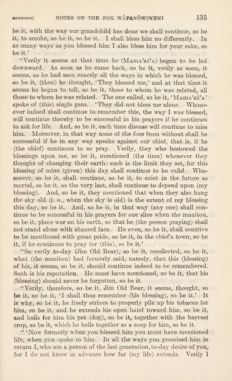 be it, with the way our grandchild has done we shall continue, so be it, to smoke, so be it, so be it. I shall bless him no differently. In as many ways as you blessed him I also bless him for your sake, so be it.’ “Verily it seems at that time he (MAmA'sa'A) began to be led downward. As soon as he came back, so be it, verily as soon, it seems, as he had seen exactly all the ways in which he was blessed, so be it, (then) he thought, ‘They blessed me/ and at that time it seems he began to tell, so be it, those to whom he was related, all those to whom he was related. The one called, so be it, ‘MAmA’sah’ spoke of (this) single gens. ‘They did not bless me alone. Whoso¬ ever indeed shall continue to remember this, the way I was blessed, will continue thereby to be successful in his prayers if he continues to ask for life. And, so be it, each time disease will continue to miss him. Moreover, in that way none of the foes from without shall be successful if he in any way speaks against our chief, that is, if he (the chief) continues to so pray. Verily, they who bestowed the blessings upon me, so be it, mentioned (the time) whenever they thought of changing their earth: such is the limit they set, for this blessing of mine (given) this day shall continue to be valid. Who¬ soever, so be it, shall continue, so be it, to exist in the future as mortal, so be it, as the very last, shall continue to depend upon (my blessing). And, so be it, they mentioned that when they also hung the sky old (i. e., when the sky is old) is the extent of my blessing this day, so be it. And, so be it, in that way (any one) shall con¬ tinue to be successful in his prayers for one slice when the manitou, so be it, plans war on his earth, so that he (the person praying) shall not stand alone with shamed face. He even, so be it, shall contrive to be mentioned with great pride, so be it, in the chief’s town, so be it, if he continues to pray for (this), so be it.’ “So verily to-day (Jim Old Bear), so be it, recollected, so be it, what (the manitou) had formerly said, namely, that this (blessing) of his, it seems, so be it, should continue indeed to be remembered. Such is his reputation. He must have mentioned, so be it, that his (blessing) should never be forgotten, so be it. “Verily, therefore, so be it, Jim Old Bear, it seems, thought, so be it, so be it, ‘I shall thus remember (his blessing), so be it.’ It is why, so be it, he freely strives to properly pile up his tobacco for him, so be it, and he extends his open hand toward him, so be it, and boils for him his pet (dog), so be it, together with the harvest crop, so be it, which he boils together as a soup for him, so be it. “ ‘Now formerly when you blessed him you must have mentioned life, when you spoke to him. In all the ways you promised him in return I, who am a person of the last generation, to-day desire of you, for I do not know in advance how far (my life) extends. Verily I