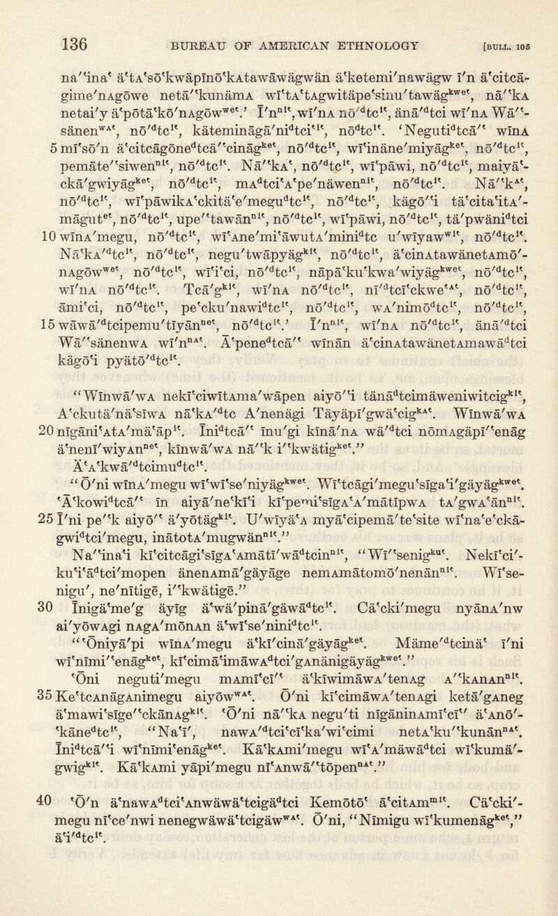 na'^ina' a'tA'so'kwapino'kAtawawagwan a'ketemi'nawagw I'n a'citca- gime'nAgowe neta/'kunamA wI'tA'tAgwitapeViim'tawagkwe', na/'kA netai'y a'pota'ko'nAgowweV I'nn1', wi'nA no/dtcu, ana'dtci wi'nA Wa/(- sanenWAt, no'dtcu, kateminaga'nidtciu', nodtcu. *Negutidtca'' wlnA 5mi'so'n a/citcagonedtca/'cinagket, no'dtcu, wI'inajLe'miyagke\ no'dtcK, pemate''siwennU, no/dtcH. Na/'kA', no^tc1', wfpawi, no^tc1', maiya'- cka/gwiyagket, no'dtcu, mAdtcitAtpe/nawenIlit, no^tc1'. Na/'kA', no/dtclc, wi'pawikA'ckitaVmegu^c1', no/dtcu, kago'H. ta'cita'itA'- magutet, no'dtcu, upe''tawanni', no'Hc1', wi'pawi, no^tc1', ta'pwanidtci 10 wlnA'megu, no'dtcK, wi'Ane'mi'awutA'min^tc u'wiyawwie, no^tc1'. Na'kA,dtcu, no'dtcK, negu'twapyagkit, no'dtcK, a'cinAtawanetAmo'- iiAgowwet, no^tc1', wi'i'ci, no^tc1', napa?ku*kwa' wiyagkwe4, no^tc1', wi'nA no'dtcK. Tca'gkK, wi'nA no'dtcK, ni'dtci'ckwe'A', no'dtcK, ami'ci, no'dtcu, pe'cku'naw^tc1', no'dtcK, wA'nimodteu, no^tc1', 15 wawa/dtcipemu'tiyannet, no^tc1'.' I'nnit, wi'nA no'dtcK, ana'dtci Wa/'sanenwA wi'nnA\ A'penedtca/' winan arcinAtawanetAmawadtci kago'i pyato'dtcie. “¥/Inwa'wA neki'ciwitAma'wapen aiyo'^i tanadtcimaweniwitcigkie, A'ckuta'na'siwA na'kA/dtc A'nenagi Tayapi'gwa'cigkA\ Wlnwa'wA 20 nigani'AtA'ma'ap1'. Inidtca'' inu'gi kina'nA wa'dtci noniAgapi'^enag a'neni'wiyAnnet, kinwa'wA na/'k i''kwatigke\” A'A'kwa'Hcimu^c1'. “O'ni wlnA'megu wlVi'se'niyagkwe\ Yvrittcagi'meguesigati'gayagkwe\ eA'kowidtca't in aiya'ne'ki'i ki'pemi'sigA'A'matipwA tA'gwA'annlt. 25 I'ni pe''k aiyo'* a'yotagkl\ U'wiyaA mya'cipema'te'site wfnaVcka- gwidtci'megu, inatotA'mugwan01'.” Na'^ina'i kfcitcagi'sigA'Amati'wa^cin111', “Wi'tsenigkut. Nekfci'- ku'i'adtci'mopen anenAma'gayage nemAmatomo'nenannit. Wi'se- nigu', ne'nitige, i'^kwatige.” 30 Iniga'me'g aylg aVa'pina'gaw^tc11. Ca'cki'megu nyanA'nw ai'yowAgi nAgA'monAn aVl*se'ninidtcu. “'Oniya'pi wlnA'megu a'ki'cina'gayagke\ Mame'dtcina' i'ni wi'nimi''enagket, ki'cima'imawA^ci'gAnanigayag^6'.” 'Oni neguti'megu mAmi'cI'* a'kiwimawA'tenAg A''kAnAnnl\ 35 Ke'tcAnagAnimegu aiyowWA\ O'ni ki'cimawA'tenAgi keta'gAneg a'mawi'sige''ckanAgkl\ 'O'ni na/'kA negu'ti niganinAml'ci'' aeAno'- 'kanedtc1', “Na'i', nawA^tci'ci'ka'wi'cimi netA'ku''kunannA\ Inidtca''i wl'nimi'enagke'. Ka'kAmi'megu wi'A'mawadtci wi'kuma'- nA« >> gwigki\ Ka'kAmi yapi'megu ni'Anwa/'topen 40 'O'n a'nawAdtci'Anwawa'tcigadtci Kemoto' a'citAmmK. Ca'cki'- megu nl'ce'nwi nenegwawa'tcigawWA\ O'ni, “Nimigu wl'kumenagkey' a'i'dtc1'.