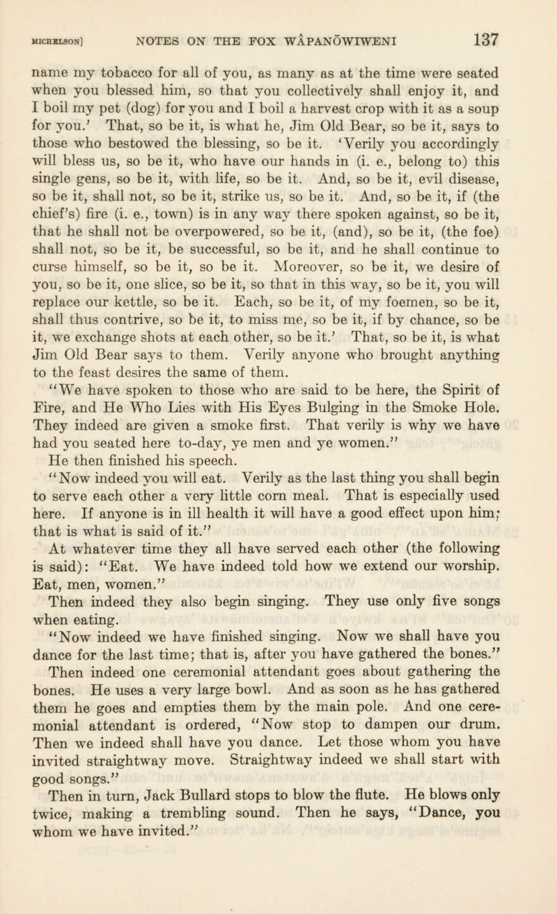 name my tobacco for all of you, as many as at the time were seated when you blessed him, so that you collectively shall enjoy it, and I boil my pet (dog) for you and I boil a harvest crop with it as a soup for you/ That, so be it, is what he, Jim Old Bear, so be it, says to those who bestowed the blessing, so be it. ‘Verily you accordingly will bless us, so be it, who have our hands in (i. e., belong to) this single gens, so be it, with life, so be it. And, so be it, evil disease, so be it, shall not, so be it, strike us, so be it. And, so be it, if (the chief’s) fire (i. e., town) is in any way there spoken against, so be it, that he shall not be overpowered, so be it, (and), so be it, (the foe) shall not, so be it, be successful, so be it, and he shall continue to curse himself, so be it, so be it. Moreover, so be it, we desire of you, so be it, one slice, so be it, so that in this way, so be it, you will replace our kettle, so be it. Each, so be it, of my foemen, so be it, shall thus contrive, so be it, to miss me, so be it, if by chance, so be it, we exchange shots at each other, so be it.’ That, so be it, is what Jim Old Bear says to them. Verily anyone who brought anything to the feast desires the same of them. “We have spoken to those who are said to be here, the Spirit of Fire, and He Who Lies with His Eyes Bulging in the Smoke Hole. They indeed are given a smoke first. That verily is why we have had you seated here to-day, ye men and ye women.” He then finished his speech. “Now indeed you will eat. Verily as the last thing you shall begin to serve each other a very little com meal. That is especially used here. If anyone is in ill health it will have a good effect upon him; that is what is said of it.” At whatever time they all have served each other (the following is said): “Eat. We have indeed told how we extend our worship. Eat, men, women.” Then indeed they also begin singing. They use only five songs when eating. “Now indeed we have finished singing. Now we shall have you dance for the last time; that is, after you have gathered the bones.” Then indeed one ceremonial attendant goes about gathering the bones. He uses a very large bowl. And as soon as he has gathered them he goes and empties them by the main pole. And one cere¬ monial attendant is ordered, “Now stop to dampen our drum. Then we indeed shall have you dance. Let those whom you have invited straightway move. Straightway indeed we shall start with good songs.” Then in turn, Jack Bullard stops to blow the flute. He blows only twice, making a trembling sound. Then he says, “Dance, you whom we have invited.”