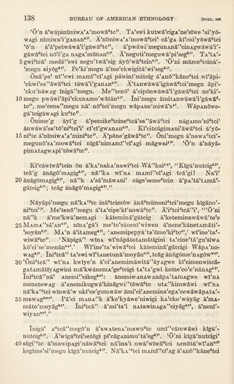 'O'n aVapimmiwA'A'mows^tc1'. TA'swi kutwa'cigA'ne'sfwe 'ai'yo- wAgi mmiwa'i'gAnAnnit. A'mmiwA'A'mowadtcP ca'gA ki'cai'yowadtci 'o'n a'a'petwawa'i'gawa^tc1', a'pwawi megunAna'^cinAgwawa'i'- gaw^tci no'i'gA nAgA'm6nAnn!\ Atneguti'meguwa/pitsegklt. Ta^a'- 5gwidtca' meda/'swi negu'twa'cig ayo'wadtcinni\ 'O'ni mamedtcina/- 'rnegu aiyogkl\ Pe'ki'megu a'me'ckwigita'wPseg1*1'. Ona'pe' nf'cwi mAmI'tcItAgi pawini'mitcig atAn5/tkanedtci wl'api- tckwi'sa/tawadtci tawa'i'gAnAnni\ AetAnwawaHgawadtci'megu app- ?cku'nawAg Iniga/'megu. Me^teno* a'ciponwawa'i'gawadtci ne'ki'- lOmegu pwawi'api^ckunAmo'watan111'. Ini'megu amitAnwawa'i'gawad- tcK, me'cena/tmegu na* nodtci'megu wapAne'miwaV'. WapAnowe- ga'tcigawAgi kudtcu. Onime'g ayi'g atpemikedtcinedtcatsa'tawadtci nagAmo'nidtcP anwawa'sa'to'nPtcPi' ci'cI'gwAnAnnl\ KfcitcagimAni'awadtci a'yo- 15nidtc a'nlmiwA'A'minPtc^. A'pone'gawadtcK. Oni'megu a'nawAdtci'- 'O'n a'naya- yi< meguno sa mowadtci niga'mmAmr 'crAgi magwar pimAtAgwApi'towadtcu. Kfcawiwa^tcin on a'kA'nakA'nawPtci Wa/'kaiyAt, “Kiga'nutcigki', tca'g anago'mAgigkle, na/'kA wl'nA mAxni'tcI'Agi tca'gi! Na'i' 20 anagomAgigkit, na/'k A'sa'mawAnP cage'semedtcin a*pA'ta'tAma'- gatcigklt; tcag anago'mAgigkI\” Nayapi'megu na'kA/dtc inadtcimow anadtcimonidtci'megu kigano'- nidtciu\ Me'teno''niegu a'tA'cipe'kl'nowa^tc1'. A'idtcidtca'tit, “'O'ni na'*k a'me'kwa'nemAgi katemina'gatcig a'keteminawawa'te'e 25 Madia'esa\A.nnit, ninA'gad me'to'sanenl'wiwen a'nene'kanetAmati'- *soyannl\ MA'n a'itAmegklt, 1 Anemipepya'ta'omo'kPtc®'/ wfine'ta'- wiwadtcu. ‘Napiga'* wlnA wPnapatotAmatlgini tA'cine'ta'gu'siwA ko'ci'se'menannAV Wl'ine'ta'wiwadtci katemina'gatcigi W&pA'no- WAgklt. Inidtca'' tA'swi wi'tAnetuna'moyan111', tcag anagome'nAgowwe\ 30lOnidtca'* wl'nA kwlye'n a'cpAnemimawita/'ayAgwe kPcimenwitca- gAtAmatiyAgwini ma'kwanemA'gedtcigi tA'tA'gwi kemetcote'nanAgklt. Inidtca/?nac Anemi'tcikegket: anemiwAnAWAnapA'tAmAgwe wl'nA menetowAg a'Anemikugwa'kinagwi' 'towadtc utA/lkimwawi wl'nA na'kA/dtci wlnwa'w uki'ce'gumwaw ami'cpAneniina'egA'cewawapAtA'- 35 mawAgkwe\ Pa'ci mAnA/rk a'ke'kyawe'niwigi kA^cko'wayag a'niA- mato'moyagket. Inidtca'* a'mi'ta'i nAtawinAgA''ciyagket a'neni'- wiyAn net )> Iniga* Adtca/tmego'n a'awAtenA'mawudtc umi'kamwawi kiga'- nutcigki\ A'wiga^tci'setogi pItcagAnimu'tategklt. 'O'ni kiga'nutcigi' 40 sagi'dtc a'mawipAgi'nawadtci na'ina'i nwa'wiwadtci nenota'wI'Annl< kegime'si'megu klga'nutcigkl\ Na'kA/dtci mAim''ci'Ag a'Ano''kanedtci