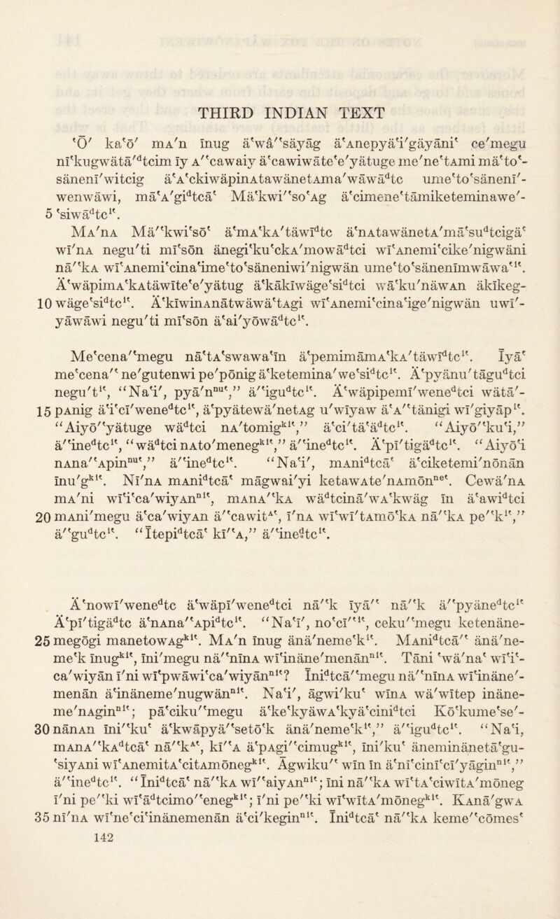 THIRD INDIAN TEXT 'O' ka'o' mA'n Inug a'w&/'sayag a'Anepya'i'gayani' ce'megu n!'kugwata'dtcim ly A^cawaiy a'cawiwate'e'yatuge me'ne'tAmi ma'to*- sanenl'witcig a'AfckiwapinAtawanetAma'wawadtc ume'to'sanenl'- wenwawi, ma'A'gidtca' Ma'kwi''so'Ag a'cimene'tamiketeminawe'- 5 'siwadtcK. Ma'iia Ma/'kwi'so' a'mA'kA'tawIdtc a'nAtawanetA'ma'sudtcigac wl'nA negu'ti ml'son anegi'ku'ckA'mowadtci wfAnemi'cike'nigwani na''kA wI'Anemi'cina'ime'to'saneniwi'nigwan ume'to'sanenlmwawa'1'. AVapimA'kAtawIte'e'yatug a'kaklwage'sidtci wa'ku'nawAn aklkeg- 10 wage'sidtcK. A'luwinAnatwawa'tAgi wrAnemi'cina'ige'nigwan uwi'~ yawawi negu'ti ml'son a'ai'yowa^tc1'. Me'cena'^megu na'tA'swawa'In a'pemimaniA'kA'taw^tc1'. Iyae me'cena'' ne'gutenwi pe'ponig a'ketemina'we's^tc1'. A'pyanu'tagudtci negu't1', “Na'i'j pya'nnu'/’ a''igudtcu. AVapipemi'wenedtci wata'- 15 pAnig a'i'cl'wenedtc1', a'pyatewa'netAg u'wlyaw a'A'Tanigi wl'giyap1'. “Aiyo''yatuge wadtci nA'tomigkiy; a'ci'ta'aTc1'. “Aiyo''ku'i/' a'tinedtcit, ^<wadtcinAto'menegkiV, a''inedtcK. A'pl'tiga^tc1'. “Aiyo'i nAna^Apin1111',” a''inedtcK. aNa'i', mAnidtca' a'ciketemi'nonan Inu'gki\ Nl'nA mAnidtca' magwai'yi ketawAte'nAmonne\ Cewa'nA niA'ni wlTca'wiyAnnit, mAnA'Ia wadtcina'wA'kwag In a'awidtci 20niAni'megu a'ca'wiyAn a/'cawitA', I'ua wlVl'tAmo'kA na'“vkA pe'^k1',” a/'gudtcl\ “Itepidtca' kl'A,” a/'ine-tc1'. A 'now!' wenedtc a'wapl'wenedtci na/'k lya'* na/'k a/'pyanedtc1' A'pl'tigadtc a'nAna''ApidtcK. “NaV, no'cI'ut, ceku'^megu ketenane- 25megogi manetowAgki\ MA'n Inug ana'neme'k*'. MAnidtca'' ana'ne- me'k Inugkit, Ini'megu na/'nlnA wl'inane'menanni\ Tani 'wa'na' wlT- ca'wiyan I'ni wl'p wawi'ca'wiy ann ? Inidtca''megu na/'nlnA wl'inane'- menan a'inaneme'nugwan111'. Na'i', agwi'ku' wlnA wa'wltep inane- me'nAgin111'; pa'ciku''megu a'ke'kyawA'kya'cinidtci Ko'kume'se'- 30nanAn Ini'^ku' a'kwapya/'seto'k ana'neme'k1',” a''igudtcu. “Na'i, mAnA''kAdtca' na'*kA', kl'rA a'pAgi''cimugki', Ini'ku' aneminaneta'gu- 'siyAni wf AnemitA'citAmonegkl\ Agwiku'' win In a'nl'cinl'cl'yaginniy' a'?inedtc1'. u Inidtca' na/'kA wI'?aiyAnnit; Ini na/'kA wl'tA'ciwItA'moneg I'ni pe''ki wI'adtcimo''enegki'; I'ni pe''ki wI'wItA'monegki'. KXna'gwA 35nI'iiA wl'ne'ci'inanemenan a'ci'kegin111'. Inidtca' na/'kA keme''comes'