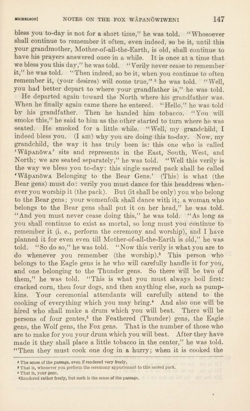 bless you to-day is not for a short time,” he was told. “ Whosoever shall continue to remember it often, even indeed, so be it, until this your grandmother, Mother-of-all-the-Earth, is old, shall continue to have his prayers answered once in a while. It is once at a time that we bless you this day,” he was told. “Verily never cease to remember it,” he was told. “Then indeed, so be it, when you continue to often remember it, (your desires) will come true,” 2 he was told. “Well, you had better depart to where your grandfather is,” he was told. He departed again toward the North where his grandfather was. When he finally again came there he entered. “Hello,” he was told by his grandfather. Then he handed him tobacco. “You will smoke this,” he said to him as the other started to turn where he was seated. He smoked for a little while. “Well, my grandchild, I indeed bless you. (I am) why you are doing this to-day. Now, my grandchild, the way it has truly been is: this one who is called ‘ WapAnowA’ sits and represents in the East, South, West, and North; we are seated separately,” he was told. “Well this verily is the way we bless you to-day: this single sacred pack shall be called ‘WapAnowA Belonging to the Bear Gens.’ (This) is what (the Bear gens) must do: verily you must dance for this headdress when¬ ever you worship it (the pack). But (it shall be only) you who belong to the Bear gens; your womenfolk shall dance with it; a woman who belongs to the Bear gens shall put it on her head,” he was told. “And you must never cease doing this,” he was told. “As long as you shall continue to exist as mortal, so long must you continue to remember it (i. e., perform the ceremony and worship), and I have planned it for even even till Mother-of-all-the-Earth is old,” he was told. “So do so,” he was told. “Now this verily is what you are to do whenever you remember (the worship).3 This person who belongs to the Eagle gens is he who will carefully handle it for you, and one belonging to the Thunder gens. So there will be two of them,” he was told. “This is what you must always boil first: cracked corn, then four dogs, and then anything else, such as pump¬ kins. Your ceremonial attendants will carefully attend to the cooking of everything which you may bring.4 And also one will be hired who shall make a drum which you will beat. There will be persons of four gentes,5 the Feathered (Thunder) gens, the Eagle gens, the Wolf gens, the Fox gens. That is the number of those who are to make for you your drum which you will beat. After they have made it they shall place a little tobacco in the center,” he was told. “Then they must cook one dog in a hurry; when it is cooked the » The sense of the passage, even if rendered very freely. * That is, whenever you perform the ceremony appurtenant to this sacred pack. * That is, your gens. ^Rendered rather freely, but such is the sense of the passage.