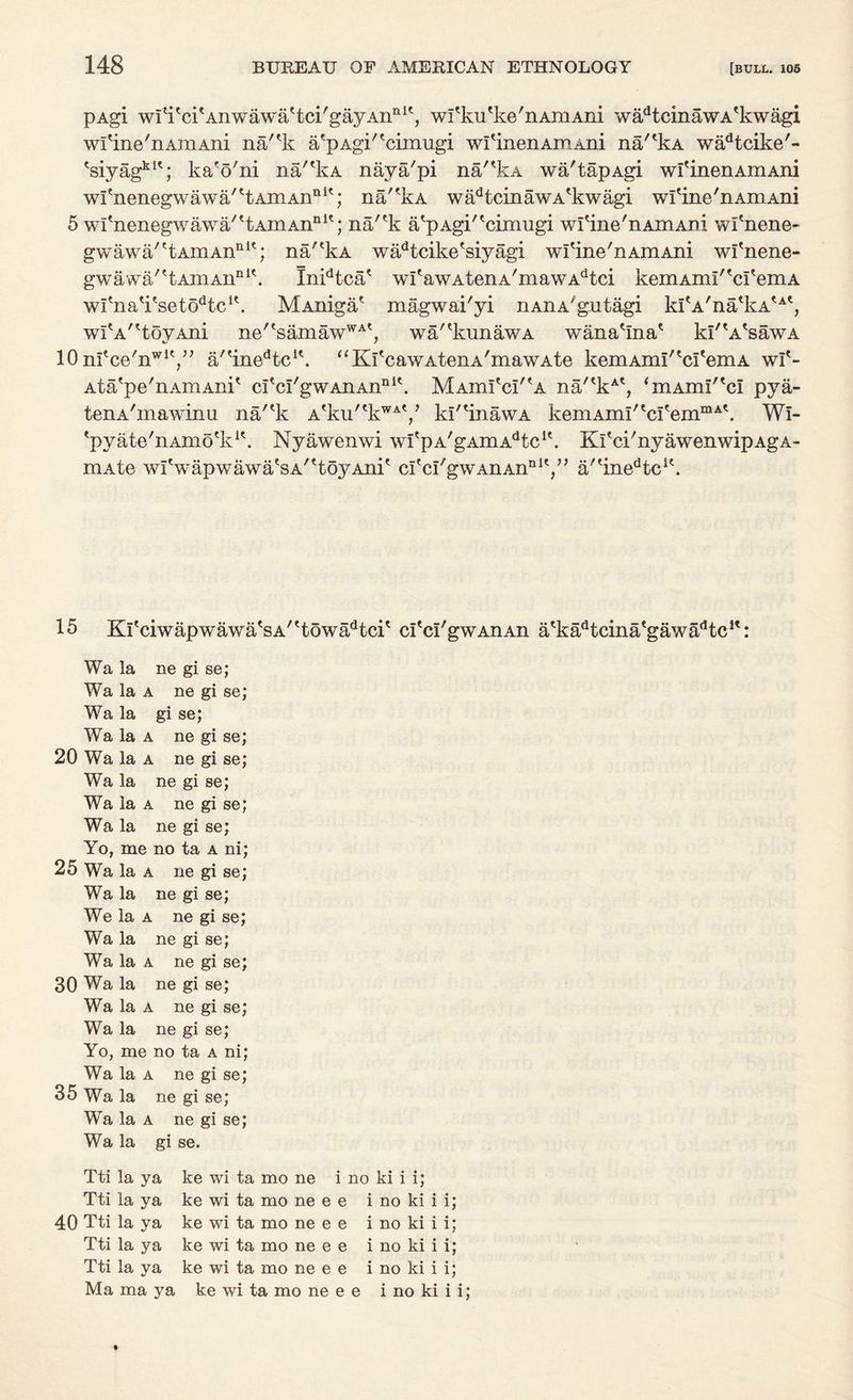 pAgi wiH'ckAnwawa'tci'gayAii111', wl'ku'ke'nAmAiii wadtcinawA'kwagi wl'ine'nAmAni na'*k a/pAgi^cimugi wl'inenAmAni na/'kA wadtcike'- *siyagk1'; ka'o'ni na'^kA nay a/pi na/'kA wa'tapAgi wi'inenAmAni wfnenegwawa'^tAmAn111'; nakA wadtcinawA*kwagi wfine'nAniAni 5 wfnenegwawa''tAmAnnit; na/'k a/pAgi'*cimugi wfine'nAmAm wfnene- gwawa'^AmAn111'; na/'kA wadtcike'siyagi wfine'nAmAni wi'nene- gwawa/?tAmAiinlk Inidtca/ wI'awAtenA'mawAdtci kemAml^cremA wi'na'kseto^c1*. MAniga/ magwai'yi nAiiA'gutagi kItA,natkAtAt, wr a' 'toyAni ne/tsamawWAt, wa^kunawA wana'ina* kl'^sawA 10 ni'ce'n^y7 a/tinedtcit. “KfcawAtenA'mawAte kemAim/tcI'emA wf- Ata/pe'nAmAni* cYcI'gwAnAn111*. MAinl'cI^A na/'kAt, <mAmI'td pya- tenA'mawinu na/'k Atku/tkWAV kl'HnawA kemAmi/tcItemmAk Wi- 'pyate'nAmo'k1*. Nyawenwi wfpA/gAmAdtcIk Kfci'nyawenwipAgA- mAte wiVapwawa/sA^toyAni* c^cI/gwAnAnI11V, a^ine^c1*. 15 Ki'ciwapwawa's a''toward* cfcI'gwAiiAn a'ka^dna'gawa/’tc1': Wa la ne gi se; Wa la a ne gi se; Wa la gi se; Wa la a ne gi se; 20 Wa la a ne gi se; Wa la ne gi se; Wa la a ne gi se; Wa la ne gi se; Yo, me no ta a ni; 25 Wa la a ne gi se; Wa la ne gi se; We la a ne gi se; Wa la ne gi se; Wa la a ne gi se; 30 Wa la ne gi se; Wa la a ne gi se; Wa la ne gi se; Yo, me no ta a ni; Wa la a ne gi se; 35 Wa la ne gi se; Wa la a ne gi se; Wa la gi se. Tti la ya ke wi ta mo ne i no ki i i; Tti la ya ke wi ta mo ne e e i no ki i i; 40 Tti la ya ke wi ta mo ne e e i no ki i i; Tti la ya ke wi ta mo ne e e i no ki i i; Tti la ya ke wi ta mo ne e e i no ki i i; Ma ma ya ke wi ta mo ne e e i no ki i i;