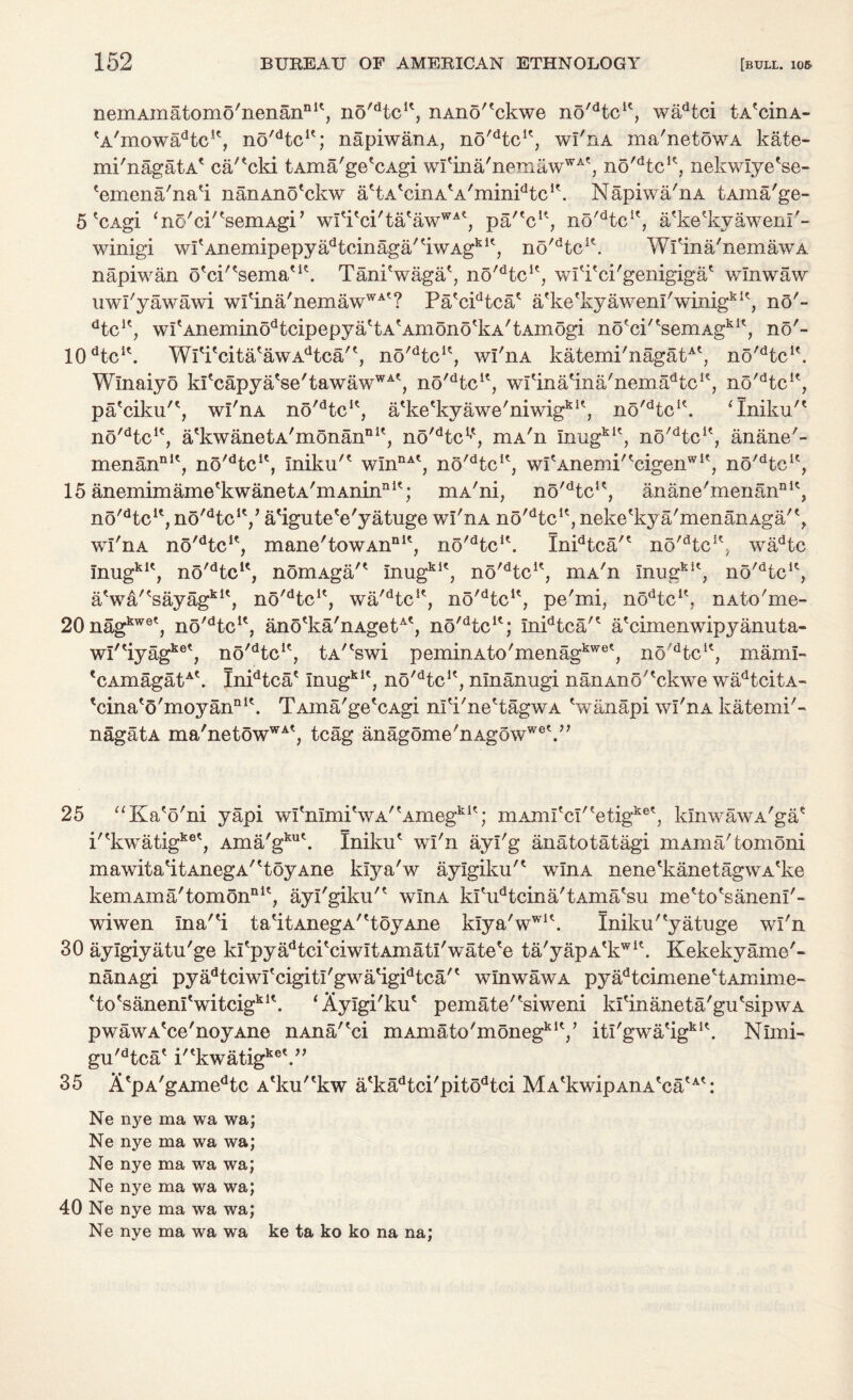 nemAmatomo'nenan111', no'dtcK, nAno'^ckwe no'dtcic, wadtci tA'cinA- 'A'mowa^c11, no^tc1'; napiwanA, no^tc1', wl'nA ma'netowA kate- mi'nagatA* ca/'cki tAma'ge'cAgi wI'ina'nemawWA', no'dtcK, nekwlye'se- 'emena'na'i nanAno'ckw a'tA'cinA'A'minPtc1'. Napiwa'nA tAina'ge- 5 *CAgi ‘no'cl'^semAgi’ wfi'ci/tatawWAt, pa/'c1*, no^tc1', a'keHvyawem'- winigi wfAnemipepyadtcinaga/tiwAgbit, no'dtcK. Wfina'nemawA napiwan d'c^'serna'1'. Tani'waga', no'dtcK, wfi'ci'genigiga' wlnwaw uwl'yawawi wI'ina'nemawWAt? Pa'cPtca* afke'kyawem'winigkK, no'- dtcu? wItAneminodtcipepyattAtAmonotkA/tAmogi no^cP'seniAgh1*, no'- 10dtcic. WiTcita'awA^caP, no'dtcu, wl'nA katemi'nagatAt, no'dtcK. Winaiyo k!tcapyatse'tawawWAt, no^tc1', wfina'ina'nema^c1', no'dtcK, pa'ciku'*, wl'nA no'dtcK, a'ke'kyawe'niwigkU, no/dtc1(. ‘Iniku'* no'dtcK, a'kwanetA'monannU, no^tc1*', mA'n mug*1', no'dteu, anane'- menannK, no'dtc1', Iniku'' winDA', no^tc1', wi'Anemi''cigenw1', no'dtcK, 15 anemimame'kwanetA'mAninnI'; mA'ni, no'dtcK, anane'menan111', no^tc1', no^tc1'/ a'igute'e'yatuge wl'nA no'dtcK, neke'kya'menanAga/', wl'nA no'dtcIr, mane'towAnnlt, no'dtcK. Inidtca/' no^tc1', wadtc mugkK, no'dtc1€, nomAga/' inugkK, no'dtcK, niA'n mug*1', no^te1', a'w&/'sayag*1', n5'dtcK, wa^tc1', no'dtc4', pe'mi, nodtcu, nAto'me- 20nag*we', no'dtcK, ano'ka'nAgetA', no'dtcK; Inidtca'? a'cimenwipyanuta- wl''iyag*e', no'dtcle, tA''swi peminAto'menagkwet, no'dtclt, maml- 'cAmagat*'. Inidtca' mug*1', n5'dtcK, ninanugi naiiAno''ckwe wadtcitA- 'cina'o'moyan111'. TAina'ge'cAgi nl'i'ne'tagwA 'wiinapi wl'nA katemi'- nagatA ma'netowWA', tcag anagome'nAgowwe^,, 25 “Ka'o'ni yapi wI'mmi'wA''Amegki'; mAmI'cI,'etigke', lunwawA'ga' i''kwatigke', Ama'gku\ Iniku' wl'n ayi'g anatotatagi mAma'tomoni mawita'itAnegA''toyAne klya'w aylgiku'' wlnA nene'kanetagwA'ke kemAma'tomonnlt, ayl'giku'' wlnA ki'udtcina'tAma'su me'fco'sanenl'- wiwen Ina''i t a'it AnegA' 'toyAne kiya'wwl\ Iniku''yatuge wl'n 30 aylgiyatu'ge kI'pyadtci'ciwItAmati'wate'e ta'yapA'kw1'. Kekekyame'- nanAgi pyadtciwl'cigitl'gwatigidtca'e wlnwaw a pyadtcimene'tAmime- 'to'sanenl'witcig*1'. ‘Ayigi'ku' pemate'fsiweni ki'inaneta'gu'sipwA pwawA'ce'noyAne nAna/'ci mAmato'moneg*1'/ itl'gwa'ig*1'. Nimi- gu'dtca' i''kwatigke\” 35 A'pA'gAmedtc A'ku''kw a'kadtci'pitodtci MA'kwipAnA'ca'A': Ne ma wa wa; Ne nye ma wa wa; Ne nye ma wa wa; Ne nye ma wa wa; 40 Ne nye ma wa wa; Ne nye ma wa wa ke ta ko ko na na;