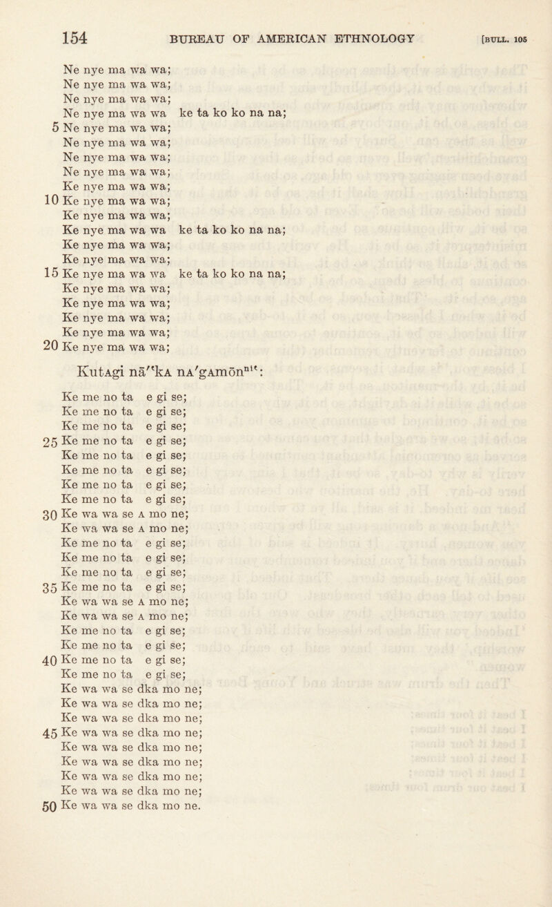 Ne nye ma wa wa; Ne nye ma wa wa; Ne nye ma wa wa; Ne nye ma wa wa ke ta ko ko na na; 5 Ne nye ma wa wa; Ne nye ma wa wa; Ne nye ma wa wa; Ne nye ma wa wa; Ke nye ma wa wa; 10 Ke nye ma wa wa; Ke nye ma wa wa; Ke nye ma wa wa ke ta ko ko na na; Ke nye ma wa wa; Ke nye ma wa wa; 15 Ke nye ma wa wa ke ta ko ko na na; Ke nye ma wa wa; Ke nye ma wa wa; Ke nye ma wa wa; Ke nye ma wa wa; 20 Ke nye ma wa wa; KutAgi na/'kA nA'gAmon111': Ke me no ta e gi se; Ke me no ta e gi se; Ke me no ta e gi se; 25 Ke me no ta e gi se; Ke me no ta e gi se; Ke me no ta e gi se; Ke me no ta e gi se; Ke me no ta e gi se; 30 Ke wa wra se a mo ne; Ke wa wa se a mo ne; Ke me no ta e gi se; Ke me no ta e gi se; Ke me no ta e gi se; 35 Ke me no ta e gi se; Ke wa wa se a mo ne; Ke wa wa se a mo ne; Ke me no ta e gi se; Ke me no ta e gi se; 40 Ke me no ta e gi se; Ke me no ta e gi se; Ke wa wa se dka mo ne; Ke wa wa se dka mo ne; Ke wa wa se dka mo ne; 45 Ke wa wa se dka mo ne; Ke wa wa se dka mo ne; Ke wa wa se dka mo ne; Ke wa wa se dka mo ne; Ke wa wa se dka mo ne; 50 Ke wa wa se dka mo ne.