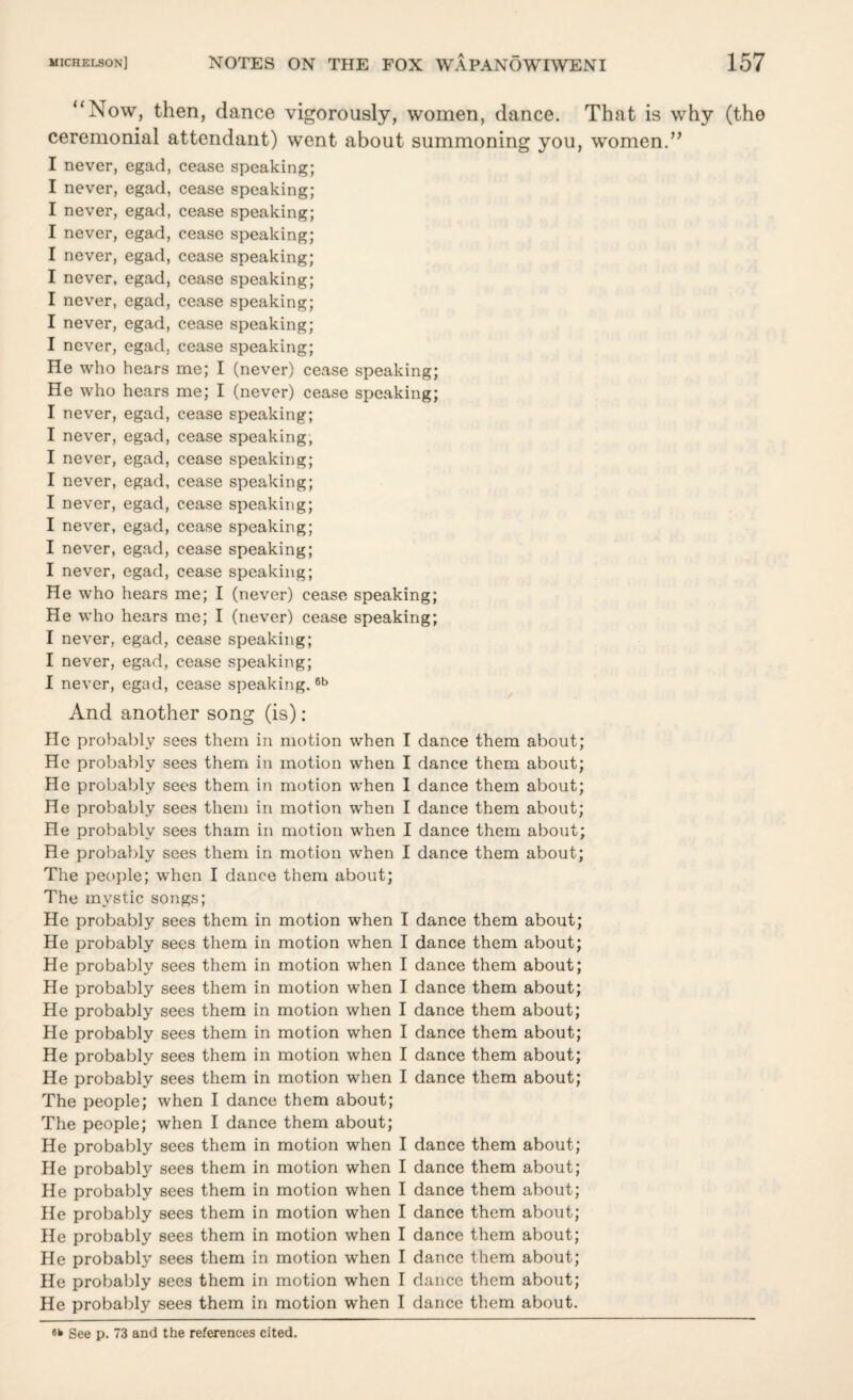 “Now, then, dance vigorously, women, dance. That is why (the ceremonial attendant) went about summoning you, women.” I never, egad, cease speaking; I never, egad, cease speaking; I never, egad, cease speaking; I never, egad, cease speaking; I never, egad, cease speaking; I never, egad, cease speaking; I never, egad, cease speaking; I never, egad, cease speaking; I never, egad, cease speaking; He who hears me; I (never) cease speaking; He who hears me; I (never) cease speaking; I never, egad, cease speaking; I never, egad, cease speaking, I never, egad, cease speaking; I never, egad, cease speaking; I never, egad, cease speaking; I never, egad, cease speaking; I never, egad, cease speaking; I never, egad, cease speaking; He who hears me; I (never) cease speaking; He who hears me; I (never) cease speaking; I never, egad, cease speaking; I never, egad, cease speaking; I never, egad, cease speaking.6b And another song (is): He probably sees them in motion when I dance them about; He probably sees them in motion when I dance them about; He probably sees them in motion when I dance them about; He probably sees them in motion when I dance them about; He probably sees tham in motion when I dance them about; He probably sees them in motion when I dance them about; The people; when I dance them about; The mystic songs; He probably sees them in motion when I dance them about; He probably sees them in motion when I dance them about; He probably sees them in motion when I dance them about; He probably sees them in motion when I dance them about; He probably sees them in motion when I dance them about; He probably sees them in motion when I dance them about; He probably sees them in motion when I dance them about; He probably sees them in motion when I dance them about; The people; when I dance them about; The people; when I dance them about; He probably sees them in motion when I dance them about; He probably sees them in motion when I dance them about; He probably sees them in motion when I dance them about; He probably sees them in motion when I dance them about; He probably sees them in motion when I dance them about; He probably sees them in motion when I dance them about; He probably sees them in motion when I dance them about; He probably sees them in motion when I dance them about.