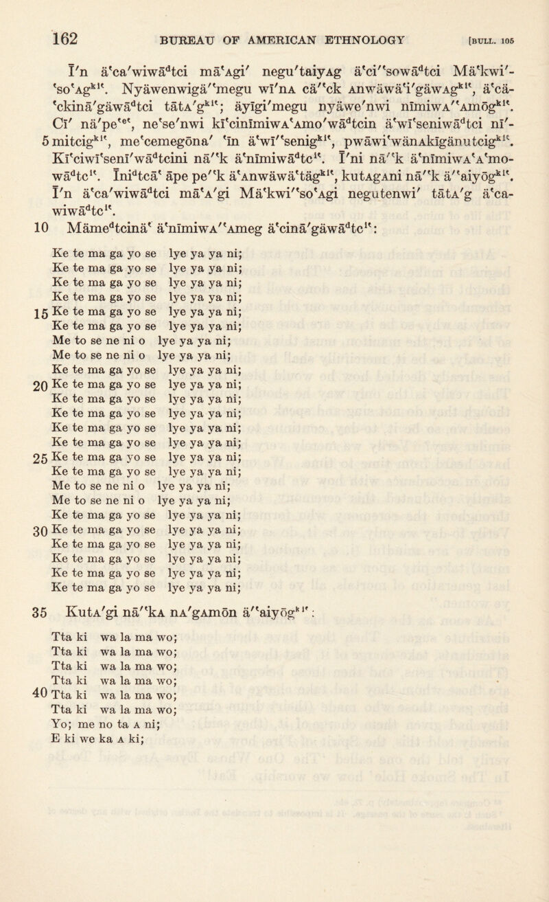 I'n a'ca'wiwadtci ma'Agi' negu'taiyAg a'ci^sowa^tci Ma'kwi'- ^so^Ag^1'. Nyawenwiga/'megu wI'iia ca'eck Anwawa'i'gawAgkl?, a'ca- 'ckina'gawa^tci tatA'gkit; aylgi'megu nyawe'nwi nImiwA'tAin6gkI\ C!' na'pe'e', ne'se'nwi kI^immiwA'Amo'wadtcin aVi'seniwaHci nl'- 5xnitcigklt, me'cemegona' 'in aVi,tsenigkit, pwawiVanAk!ganutcigkK. Kfciwfsem'wadtcini na/?k a'mmiwaHc1'. I'ni na/'k a'mmiwA'A'mo- wadtcu. Inidtca' ape pe/?k a^Anwawa'tag1*1*, kutAgAni na/'k a/eaiyogki\ I'n a'ca'wiwadtci ma'A'gi Ma'kwi'^so'Agi negutenwi' tatA'g a'ca- wiw^tc1'. 10 Mamedtcinat atnImiwA/tAmeg a'cina/gawa^tc1': Ke te ma ga yo se Ke te ma ga yo se Ke te ma ga yo se Ke te ma ga yo se 15 Ke te ma ga yo se Ke te ma ga yo se Me to se ne ni o Me to se ne ni o Ke te ma ga yo se 20 Ke te ma ga yo se Ke te ma ga yo se Ke te ma ga yo se Ke te ma ga yo se Ke te ma ga yo se 25 Ke te ma ga yo se Ke te ma ga yo se Me to se ne ni o Me to se ne ni o Ke te ma ga yo se 30 Ke te ma ga yo se Ke te ma ga yo se Ke te ma ga yo se Ke te ma ga yo se Ke te ma ga yo se lye ya ya ni; lye ya ya ni; lye ya ya ni; lye ya ya ni; lye ya ya ni; lye ya ya ni; lye ya ya ni; lye ya ya ni; lye ya ya ni; lye ya ya ni; lye ya ya ni; lye ya ya ni; lye ya ya ni; lye ya ya ni; lye ya ya ni; lye ya ya ni; lye ya ya ni; lye ya ya ni; lye ya ya ni; lye ya ya ni; lye ya ya ni; lye ya ya ni; lye ya ya ni; lye ya ya ni; 35 KutA'gi na/*kA nA'gAmon a/'aiyogb,f: Tta ki wa la ma wo; Tta ki wa la ma wo; Tta ki wa la ma wo; Tta ki wa la ma wo; 40 Tta ki wa la ma wo; Tta ki wa la ma wo; Yo; me no ta a ni; E ki we ka a ki;