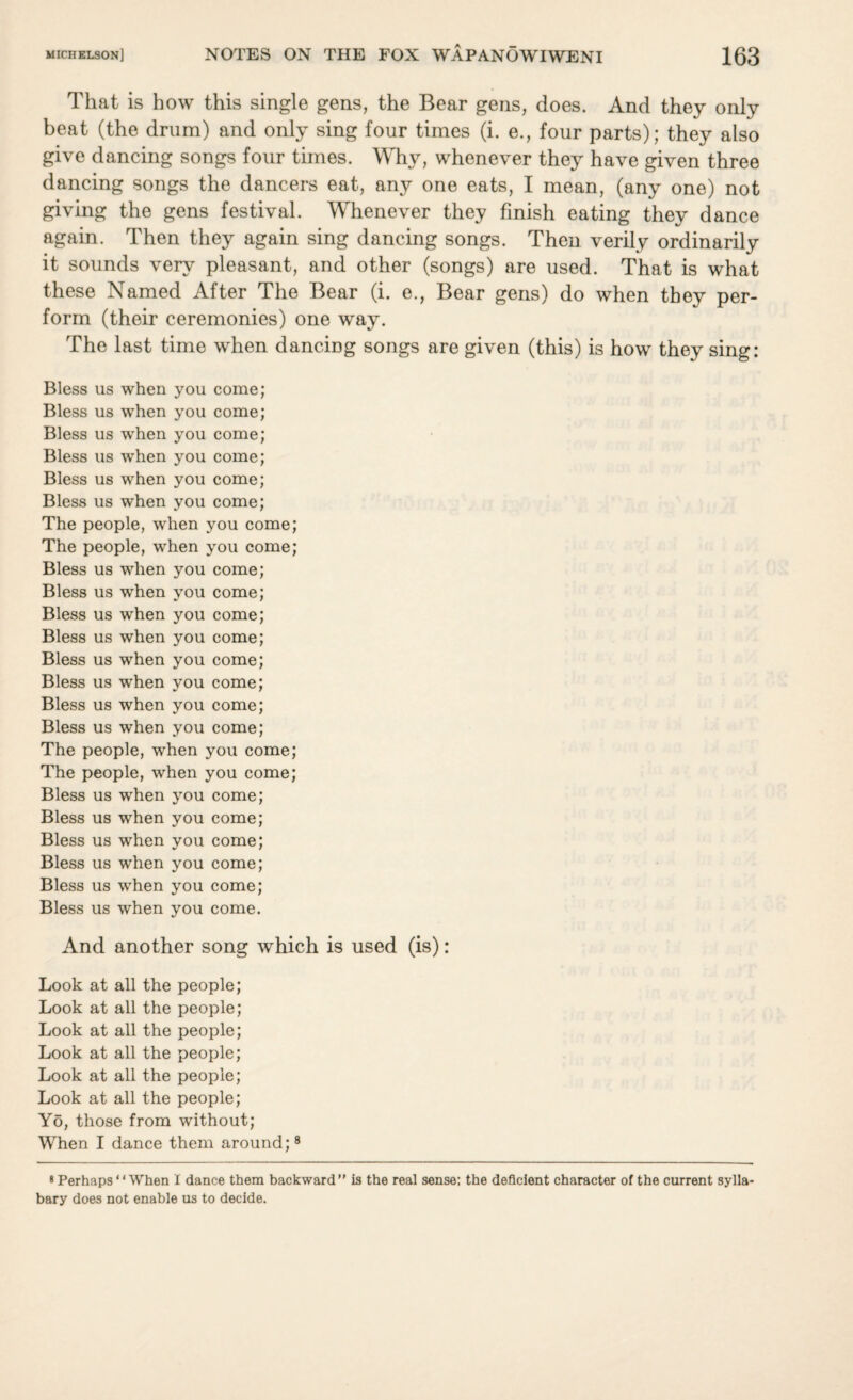 That is how this single gens, the Bear gens, does. And they only beat (the drum) and only sing four times (i. e., four parts); they also give dancing songs four times. Why, whenever they have given three dancing songs the dancers eat, any one eats, I mean, (any one) not giving the gens festival. Whenever they finish eating they dance again. Then they again sing dancing songs. Then verily ordinarily it sounds very pleasant, and other (songs) are used. That is what these Named After The Bear (i. e., Bear gens) do when they per¬ form (their ceremonies) one wray. The last time when dancing songs are given (this) is how they sing: Bless us when you come; Bless us when you come; Bless us when you come; Bless us when you come; Bless us when you come; Bless us when you come; The people, when you come; The people, when you come; Bless us when you come; Bless us wrhen you come; Bless us when you come; Bless us when you come; Bless us when you come; Bless us when you come; Bless us when you come; Bless us when you come; The people, when you come; The people, when you come; Bless us when you come; Bless us when you come; Bless us when you come; Bless us wThen you come; Bless us when you come; Bless us when you come. And another song which is used (is): Look at all the people; Look at all the people; Look at all the people; Look at all the people; Look at all the people; Look at all the people; Yo, those from without; When I dance them around;8 8 Perhaps When I dance them backward” is the real sense: the deficient character of the current sylla¬ bary does not enable us to decide.
