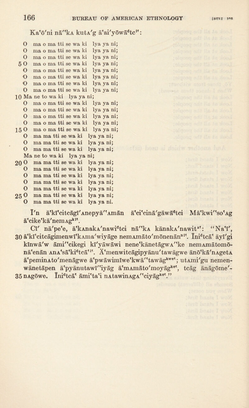 KaV ni na'*kA kutA 'g a 'ai' 'y6wadtc!<: O ma o ma tti se wa ki lya ya ni; O ma o ma tti se wa ki lya ya ni; O ma o ma tti se wa ki lya ya nij 5 O ma 0 ma tti se wa ki lya ya ni; O ma o ma tti se wa ki lya ya ni; O ma o ma tti se wa ki lya ya ni; o ma 0 ma tti se wa ki lya. ya ni; 0 ma 0 ma tti se wa ki lya ya ni; 10 Ma ne to wa ki lya ya ni; O ma 0 ma tti se wa ki lya ya ni; O ma 0 ma tti se wa ki lya ya ni; 0 ma 0 ma tti se wa ki lya ya ni; 0 ma 0 ma tti se wa ki lya ya ni; 15 0 ma 0 ma tti se wa ki lya ya ni; O ma ma tti se wa ki lya ya ni; O ma ma tti se wa ki lya ya ni; O ma ma tti se wa ki lya ya ni; Ma ne to wa ki lya ya ni; 20 0 ma ma tti se wa ki lya ya ni; O ma ma tti se wa ki lya ya ni; O ma ma tti se wa ki lya ya ni; O ma ma tti se wa ki lya ya ni; O ma ma tti se wa ki lya ya ni; 25 0 ma ma tti se wa ki lya ya ni; O ma ma tti se wa ki lya ya ni. a'ci'cina'gawa^ci Ma'kwi'^so'Ag na,ekA kanakA'nawit: “NaV, I'n atkitcitcagi/Anepya'tAman a'cike'ka/nem Agk l\ Cl' na'pe'e, a'kAnakA'nawidtci 30 a'kfcitcagimenwfkAma'wiyage nemAmato'monenannlt. InFtca* ayi'gi kinwa'w ami^cikegi kl'yawawi nene'kanetagwA^ke nemAmatomo- na'enan AnA'sa'kFtca'1*. Akiienwitcagipyanii'tawagwe ano'ka'nAgetA a'peminAto'menagwe a'pwawimiwetkwa'ttawagkwet; utAmi'gu nemen- wanetapen atpyanutawi'tiyag a'm Amato'moyagket, teag anag5me'- 35 nAgowe. InFtca' ami'ta'i iiAtawmAgA'tciyagke\n