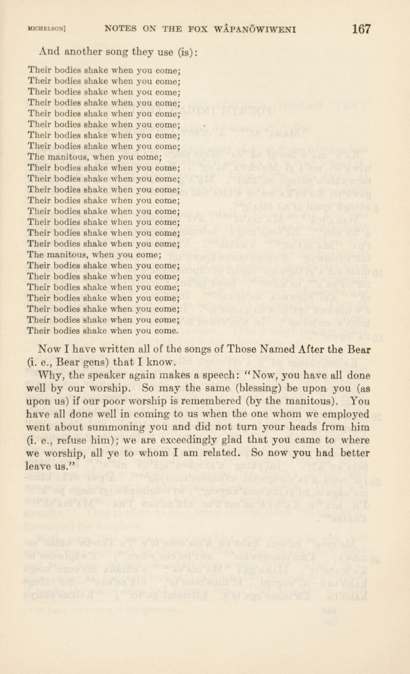 And another song they use (is): Their bodies shake when you come; Their bodies shake when you come; Their bodies shake when you come; Their bodies shake when you come; Their bodies shake when you come; Their bodies shake when you come; Their bodies shake when you come; Their bodies shake when you come; The manitous, when you come; Their bodies shake when you come; Their bodies shake when you come; Their bodies shake when you come; Their bodies shake when you come; Their bodies shake when you come; Their bodies shake when you come; Their bodies shake when you come; Their bodies shake when you come; The manitous, when you come; Their bodies shake when you come; Their bodies shake when you come; Their bodies shake when you come; Their bodies shake when you come; Their bodies shake when you come; Their bodies shake when you come; Their bodies shake when you come. Now I have written all of the songs of Those Named After the Bear (i. e., Bear gens) that I know. Why, the speaker again makes a speech: “Now, you have all done well by our worship. So may the same (blessing) be upon you (as upon us) if our poor worship is remembered (by the manitous). You have all done well in coming to us when the one whom we employed went about summoning you and did not turn your heads from him (i. e., refuse him); we are exceedingly glad that you came to where we worship, all ye to whom I am related. So now you had better leave us.”