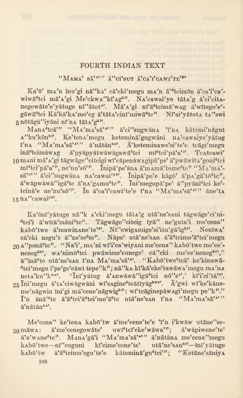 FOURTH INDIAN TEXT “Mama1 sa'a*77 a/'ci'sut a'caVcawi'te'®* Ka'o' mA'n Inu'gi na''kA* ca'cki'megu niA'n a'dtcimon a'ca'i'ca'- wiwadtci maeA'gi MetckwA'tkItAgki\ NA*cawai'ye tatA'g a'ci'citA- negowate'e'yatuge nT''atotA\ MaA'gi m'adtcima'wAg aVltegoW- gawadtci Ka'ka'kA'mo'eg attatAtcinI/miwadtcu, Nl'ai'yatotA tA'bwi 5 notaga'byani ni'nA tatA'gklt. MAiiAdtca'K aMA'mA'saut?’ a?ci''sugwanA 'I'iia katemi'nagut A'eku'konQl\ KebenA'megu ketemina'gugwani nA'cawaiye'yatug I'nA “MA'mA'sa^77 a'natanDAt. A'keteminawe'si'te'e tcagi'megu inadtcimawAg a'pyapyatwawagawadtci mFtci'paV1*. TcAtcawi' 10 niAni mab/gi tagwage'ecitcigi wI'capenawAgipa'pe* a'pwawitA'gonidtci midtci'pa'aut, ne'nu'so'1*. Inipa'pe'anA a'mAma'tomeHc1' “Ma'iha'- satA*77 a'ck'sugwaiiA nA?cawai/yet. Inipa'pe'e kago* a/pA'ga'tobc1', aVapwawa'?igadtc a'nA'gAinudtcK. Ini'megupa'pe* a/'pyanFtei kee- tcina'e ne'nu'so'1'. In a'caTcawi'te'e I'nA “MA'mA'satAt77 ane'tA 15nA''cawaiyee. Ka'onl'yatuge na/'k A'cki'megu tatA'g uta'ne'sAni tagwage'ci'ni- dtci'i aVlta'manFtc**. Tagwage'^citcig Tya'* ne'giita'i mebena'* kAbo'twe abnawinAne'te'®'. Ni'bwigAmigebi'itu'gaeigki\ NenlwA5 caTki negu't a/tnetsedtc1'. Nape1 uta'ne'sAn a'adtcimo*adtci'megu 20 A^pena/bc1'. “NaV, inA'ni wlTca'wiyAni me'cena'* kAbo'twe me'ce'- nenegket, wA'nimodtci pwawime'cnnege* ea'^cki metce'nenegket,77 a'einadtc uta'ne'sAn I'nA Mi'mA'sa'^. “KAbo'twedtca' ke'kinawa- dtci'megu fpe'ge'cawi tepe'T:1'; na'ekA klbva'cke'tawawA'megu mA'nA netAtku'tkWAb ‘Inl'yatug aAnwawa/bgadtei no'VV kfi'ci'ta'et. 25lni'megu abA'ciwagwani wI'sAginedtcatIyagkweb A'gwi wi'ke'kane- me'nagwin ini'gi ma'cene'nagwig1*1': wftcaginepawAgi'megu pe“kK.77 I'n ana'dtc a'adtci'adtci'mo *adtc uta'ne'sAn I'nA “ M AbnA'satAt77 a'natannAb Me'cena'* kebenA kAbo'tw abne'cene'te'e fi'n i'kwaw ixtane'be- 30 maw a: abne'cenegowate* uwldtcrcke'wawaut; abvapiwene'te* aVwAnedtcu. MAnA'ga'i aMA'mAbaut77 a'natanA mebena'bnegu kAb5'twe—nl'buguni kfcime'cene'te* uta'nebAn111'—Inl'yatuge kAbo'tw a'abcimo'egu'te'e katemina'gudtciut; “ KetanebaniyA