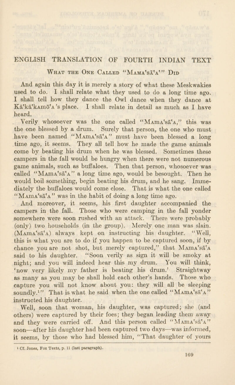 ENGLISH TRANSLATION OF FOURTH INDIAN TEXT What the One Called “Mama'saV” Did And again this day it is merely a story of what these Meskwakies used to do. I shall relate what they used to do a long time ago. I shall tell how they dance the Owl dance when they dance at Ka'ka'kAino'A ’s place. I shall relate in detail as much as I have heard. Verily whosoever was the one called “MAmA'sa'A,” this was the one blessed by a drum. Surely that person, the one who must have been named “MAmA'sa'A” must have been blessed a long time ago, it seems. They all tell how he made the game animals come by beating his drum when he was blessed. Sometimes these campers in the fall would be hungry when there were not numerous game animals, such as buffaloes. Then that person, whosoever was called “MAmA'sa\A” a long time ago, would be besought. Then he would boil something, begin beating his drum, and he sang. Imme¬ diately the buffaloes would come close. That is what the one called “MAmA'sa'A” was in the habit of doing a long time ago. And moreover, it seems, his first daughter accompanied the campers in the fall. Those who were camping in the fall yonder somewhere were soon rushed with an attack. There were probably (only) two households (in the group). Merely one man was slain. (MAmA'sa'A) always kept on instructing his daughter. “Well, this is what you are to do if you happen to be captured soon, if by chance you are not shot, but merely captured,” that MAmA'sa'A said to his daughter. “Soon verily as sign it will be smoky at night; and you will indeed hear this my drum. You will think, ‘now very likely my father is beating his drum.’ Straightway as many as you may be shall hold each other’s hands. Those who capture you will not know about you: they will all be sleeping soundly.1” That is what he said when the one called “MAmA'sa'A” instructed his daughter. Well, soon that woman, his daughter, was captured; she (and others) were captured by their foes; they began leading them away and they were carried off. And this person called “MAmA'sa'A” soon—after his daughter had been captured two days—was informed, it seems, by those who had blessed him, “That daughter of yours i Cf. Jones, Fox Texts, p. 11 (last paragraph).