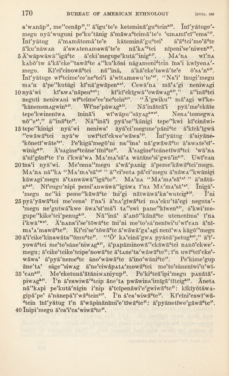 a'wAnap1', me^cenap1*,” a'igu'te'e ketemina'gudtcinnl\ Inl'yatuge'- megu nya'wuguni pe'ku'tanig abnawAdtcima'teeo himAmItcI'temati\ Ini'yatug a'mAmatoma'te'e katemina'gudtcP a'adtci'mo'adtc a'ku'nawAn a'awAtenAmawa'te'e na'kA/dtci nlpeni'se'niwenni\ 5 A'wapwawa''igadtc a'cki'megupe'kuta/'inig1^'. MA'nA wI'iia kAbo'tw a'ka'cke''tawadtc A^loPkoni nagAmonidtcin Ina'i kwIyenA'- megu. Kl'ci'cinowa^tci na''ina> a'ka'cke'tawa'te'e o'sA'nni\ Inl'yatuge widtcimetce'nedtci'i aVltAmawu'te*®*, “Na*i' Inugi'megu mA'n a'pe'^kutagi kI'na'gwapennA\ Cewa'nA ma'A'gi neniwAgi 10 nya'wi kItawA/napennAt; kl^fcklgwaPcwawAg^V7 a'?inadtci neguti neniwAni wldtcime'ce'nedtcinnl\ “A'gwiku'* ma'Agi wfke- 'kanemenAgwin111'. Wl'ne'pawAgkit. Nainatca'i pya'me'ckate tepe'kwineniwA Inina'i wlVapu'?sayAgkwe\ NenA'tomegwA no'^',” a/'inadtcK. Na/'ina'i pya'se'^kanigi tepe'^kwi kl'cinawi- 15 tepe'^kinigi nya'wi neniwa' aya'ci'megune'panidtc a'klck'Igwa ''cwawadtci nya'w uwldtcl'ckwe'wawau\ Ini'yatug a'aiyane- 'konetI'watete\ Pe'kiga'mego'ni na'lna* na'gwawadtc aVwAte'sI'- winigkl\ AtsAginedtcane'tInidtcit. A*sAginedtcanetIwadtci 'wa'nA a'nl'gan^tc I'n i'kwa'wA Ma'dia^s^a watane'si'gwa'in111'. UwPcAn 20Ina'i nya'wi. Me'cena''megu a'wa'pAnig afpeme'kawadtci'megii. MA'nA na/'kA aMA'mA'satAt ” a/'ci'sutA pa'ci'megu a'nawA^kwanigi kawAgi'megu a'tAnwawaPiga^tc1*. MA'nA “MA'mA(saU( ” a'nata- nnAt. NPcugu'nipi pemi'AnwawaPigawA I'n a MA'mAesa'A\ Iniga'- 'megu ne'*ki peme''kawadtc Ini'gi natwawa'ka'wutcigki\ I'ni 25 pya'yawadtci me'cena* I'na'i a*nA'gIwadtci niA'cku'ta'egi neguta'- 'megu ne'gutwa'kwe awA'sI'ma'i tA'Vwi pAne''kIwennU, a'kwi'me- gupe'tkikettci'penugkit. NaPina* a'Ano^kana^c utenenlma' I'nA Pkwa'WAt. A'nAna'i'se'towa^tc Ini'ni me'to'sa'nenlwi'u'wI'cAn a'nl- mA'A'mawa^c1'. Kl'ci'se'towadtc a'wawa'gA'Agi nenl'wA kago'^megu 30 aVcike'kinawata/'omudtc1\ atO' kA'cina'gwA pyana'petugkeV’ a'l'- yowadtci me'to'sane'niwAgk1', a'pApaminowiP'ckav/a^tci nAno'ckwe'- megu; a'cike'tcike'tcipe'nowi^tc a'tAneHa'wawa/kc1'; I'n uwldtcfcke'- wawa' a'pya'nemedtc ano'wawadtc a'ino'wanPtc1'. Pe'kime'gup ane'tA* sage'^siwAg abie'ciwapAtA'mowadtci me'to'sanenlwi'u'wl- 35 *CAnnI\ Me'cketuna'ataniwAniyup1'. Pe'kidtca'ipi'megu pAnata'- prwAg*1'. I'n a'cawiwa'dtcip ane'tA pwawina'iniiga'tltcigkl\ AnetA na/'kApi pe'kuta'nigin i'nip a'tcIpenawiVgwiwa^c1': kiklyotawA- gipa'pe* abianepa'I'wadtcinnl\ I'n a'ca'wiwa^tc1'. KPcInPcawI'wa- dtcin Ini'yatug I'n aVapinanlmiVtlwa^tc1': a'pyanetlwe'gawa^tc1'. 40 Inipi'megu a'ca'i'ca'wiwa^c1*.