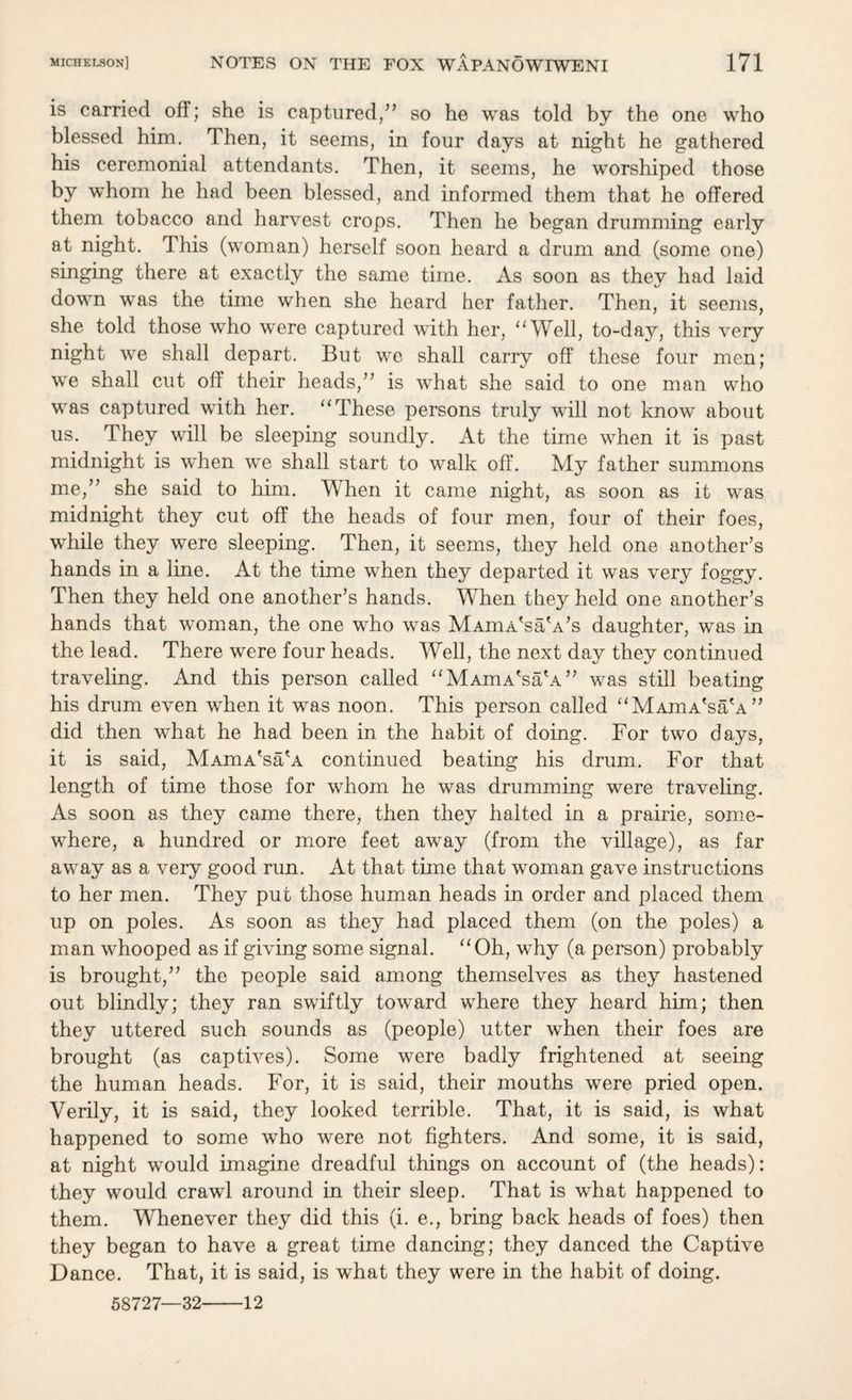 is carried off; she is captured/’ so he was told by the one who blessed him. Then, it seems, in four days at night he gathered his ceremonial attendants. Then, it seems, he worshiped those by whom he had been blessed, and informed them that he offered them tobacco and harvest crops. Then he began drumming early at night. This (woman) herself soon heard a drum and (some one) singing there at exactly the same time. As soon as thev had laid down was the time when she heard her father. Then, it seems, she told those who were captured with her, “Well, to-day, this very night we shall depart. But we shall carry off these four men; we shall cut off their heads,” is what she said to one man who was captured with her. “These persons truly will not know about us. They will be sleeping soundly. At the time when it is past midnight is when we shall start to walk off. My father summons me,” she said to him. When it came night, as soon as it was midnight they cut off the heads of four men, four of their foes, while they were sleeping. Then, it seems, they held one another’s hands in a line. At the time when they departed it was very foggy. Then they held one another’s hands. When they held one another’s hands that woman, the one who was MAinA'saVs daughter, was in the lead. There were four heads. Well, the next day they continued traveling. And this person called “MAmA'saW” was still beating his drum even when it was noon. This person called “MAmA'sa'A” did then what he had been in the habit of doing. For two days, it is said, MAmA'sa'A continued beating his drum. For that length of time those for whom he was drumming were traveling. As soon as they came there, then they halted in a prairie, some¬ where, a hundred or more feet away (from the village), as far away as a very good run. At that time that woman gave instructions to her men. They put those human heads in order and placed them up on poles. As soon as they had placed them (on the poles) a man whooped as if giving some signal. “Oh, why (a person) probably is brought,” the people said among themselves as they hastened out blindly; they ran swiftly toward where they heard him; then they uttered such sounds as (people) utter when their foes are brought (as captives). Some were badly frightened at seeing the human heads. For, it is said, their mouths were pried open. Verily, it is said, they looked terrible. That, it is said, is what happened to some who were not fighters. And some, it is said, at night would imagine dreadful things on account of (the heads): they would crawl around in their sleep. That is what happened to them. Whenever they did this (i. e., bring back heads of foes) then they began to have a great time dancing; they danced the Captive Dance. That, it is said, is what they were in the habit of doing. 58727—32-12
