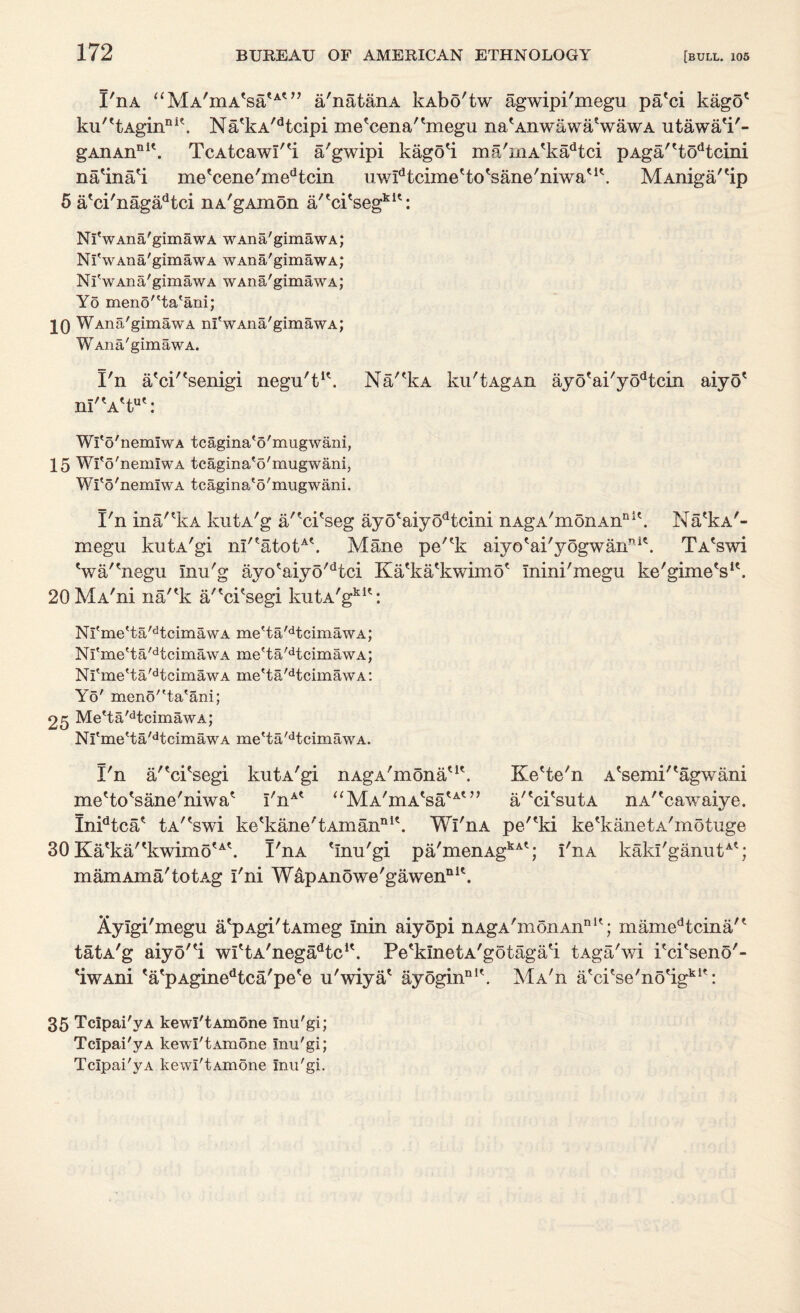 I'nA aMA,mAtsautn a'natanA kAbo'tw agwipi'megu pa'ci kago* ku''tAginni\ Na'kA/dtcipi me'cena'bnegu na'Anwawa'wawA utawa'i'- gAnAn111'. TcAtcawI'H a'gwipi kago'i ma'mA'kadtci pAga''todtcini na'ina'i me'cene'inedtcin uw^tcime'to'sane'niwa'1*. MAniga'Hp 5 a'ci'nagadtci nA'gAinon a''ci'segklt: Nl'wAna'gimawA WAna'gimawA; Nl'wAna'gimawA WAna'gimawA; Nl'wAna'gimawA WAna'gimawA; Yo menota'ani; 10 WAna'gimawA nl'wAna'gimawA; WAna'gimawA. I'll a'ci/tsenigi negu't1*. Na'%A ku'tAgAn ay6tai/yodtcin aiyo* ni'\A'tut: Wl'o'nemlwA tcagina'o'mugwani, 15 Wl'o'nemlwA tcagina'o'mugwani, Wl'o'nemlwA tcagina'o'mugwani. I'll ina^IvA kutA'g a'fci'seg ayotaiyodtcini nAgA'monAnnlt. Na'kA'- megu kutA'gi m''atotA\ Mane pe'*k aiyo*ai'yogwannit. TA'swi Va/'negu inu'g ayo'aiyo'dtci Ka'ka'kwimo' Inini'megu ke'gimeVk 20MA'ni na'*k a/'ci'segi kutA'gklt: Nl'me'ta'dtcimawA me'ta'dtcimawA; Ni'me'ta'dtcimawA me'ta'dtcimawA; Nl'me'ta'dtcimawA me'ta'dtcimawA: Yo' menota'ani; 25 Me'ta'dtcimawA; Nl'me'ta'dtcimawA me'ta'dtcimawA. I'n a'*ci*segi kutA'gi nAgA'monau\ Ke'te'n A'semi'*agwani meHo'sane'niwa* I'nAt aMAWsauo’ a/'ci'sutA nA'vcawaiye. InPtca* tA'Vwi ke%ane'tAmanni\ Wi'nA pe'*ki ke^kanetA'motuge 30 Ka'ka''kwimo'A\ I'nA 'Inu'gi pa'menAgkA'; I'nA kaki'ganutA'; mam Aina'to tAg I'ni WapAnowe'gawenQ 1 '. Xylgi'megu a'pAgi'tAmeg inin aiyopi nAgA'monAn111'; mamedtcina/' tatA'g aiyo'H wI'tA'nega^tc1'. Pe'kinetA'gotaga'i tAga'wi i'ci'seno'- 'iwAni 'a'pAginedtca'pe'e u'wiya' ayoginnK. Ma'u a'ci'se'no'igki': 35 TcIpai'yA kewl'tAmone Inu'gi; TcIpai'yA kewl'tAmone Inu'gi; TcIpai'yA kewl'tAmone Inu'gi.