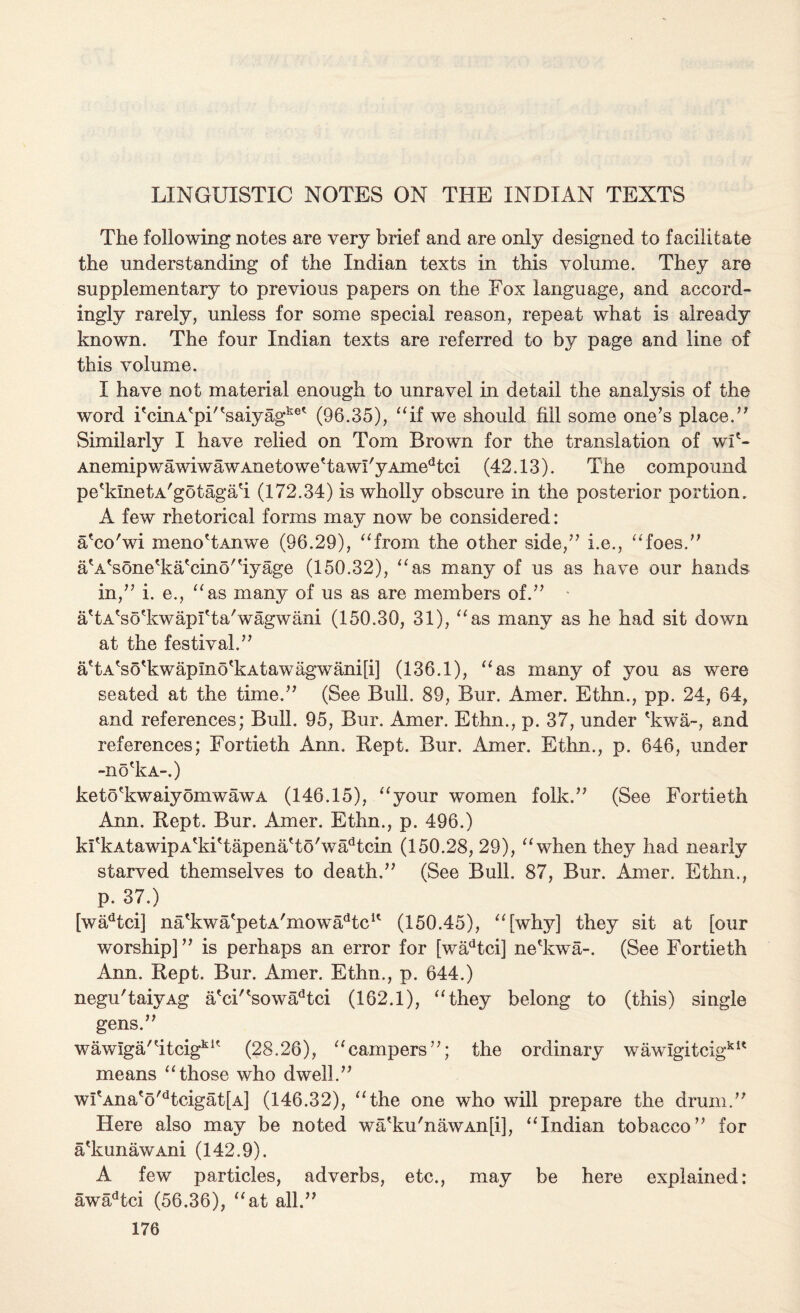 LINGUISTIC NOTES ON THE INDIAN TEXTS The following notes are very brief and are only designed to facilitate the understanding of the Indian texts in this volume. They are supplementary to previous papers on the Fox language, and accord¬ ingly rarely, unless for some special reason, repeat what is already known. The four Indian texts are referred to by page and line of this volume. I have not material enough to unravel in detail the analysis of the word i'cinA'pi”saiyagke* (96.35), “if we should fill some one’s place.” Similarly I have relied on Tom Brown for the translation of wf~ AnemipwawiwawAnetowe'tawI'yAmedtci (42.13). The compound pe^kinetA'gotagah (172.34) is wholly obscure in the posterior portion. A few rhetorical forms may now be considered: a'co'wi xneno'tAnwe (96.29), “from the other side,” i.e., “foes.” aA'sone'kahino'hyage (150.32), “as many of us as have our hands in,” i. e., “as many of us as are members of.” a'tA'sodcwapfta'wagwani (150.30, 31), “as many as he had sit down at the festival.” ahAho^kwapmo^kAtawagwanip] (136.1), “as many of you as were seated at the time.” (See Bull. 89, Bur. Amer. Ethn., pp. 24, 64, and references; Bull. 95, Bur. Amer. Ethn., p. 37, under 'kwa-, and references; Fortieth Ann. Kept. Bur. Amer. Ethn., p. 646, under -no'kA-.) ke t o ?k waiy omw aw a (146.15), “your women folk.” (See Fortieth Ann. Kept. Bur. Amer. Ethn., p. 496.) krkAtawipA'kiTapena'to'wahcin (150.28, 29), “when they had nearly starved themselves to death,” (See Bull. 87, Bur. Amer. Ethn., p. 37.) [wadtci] na'kwaepetA'mowadtcK (150.45), “[why] they sit at [our worship] ” is perhaps an error for [wadtci] ne'kwa-. (See Fortieth Ann. Kept. Bur. Amer. Ethn., p. 644.) negu'taivAg a'ci''sowadtci (162.1), “they belong to (this) single gens.” wawiga”itcigkU (28.26), “campers”; the ordinary wawigitcigkit means “those who dwell.” wI'Ana'o'dtcigat[A] (146.32), “the one who will prepare the drum.” Here also may be noted wa'ku'nawAn[i], “Indian tobacco” for a'kunawAni (142.9). A few particles, adverbs, etc., may be here explained: awadtci (56.36), “at all.”