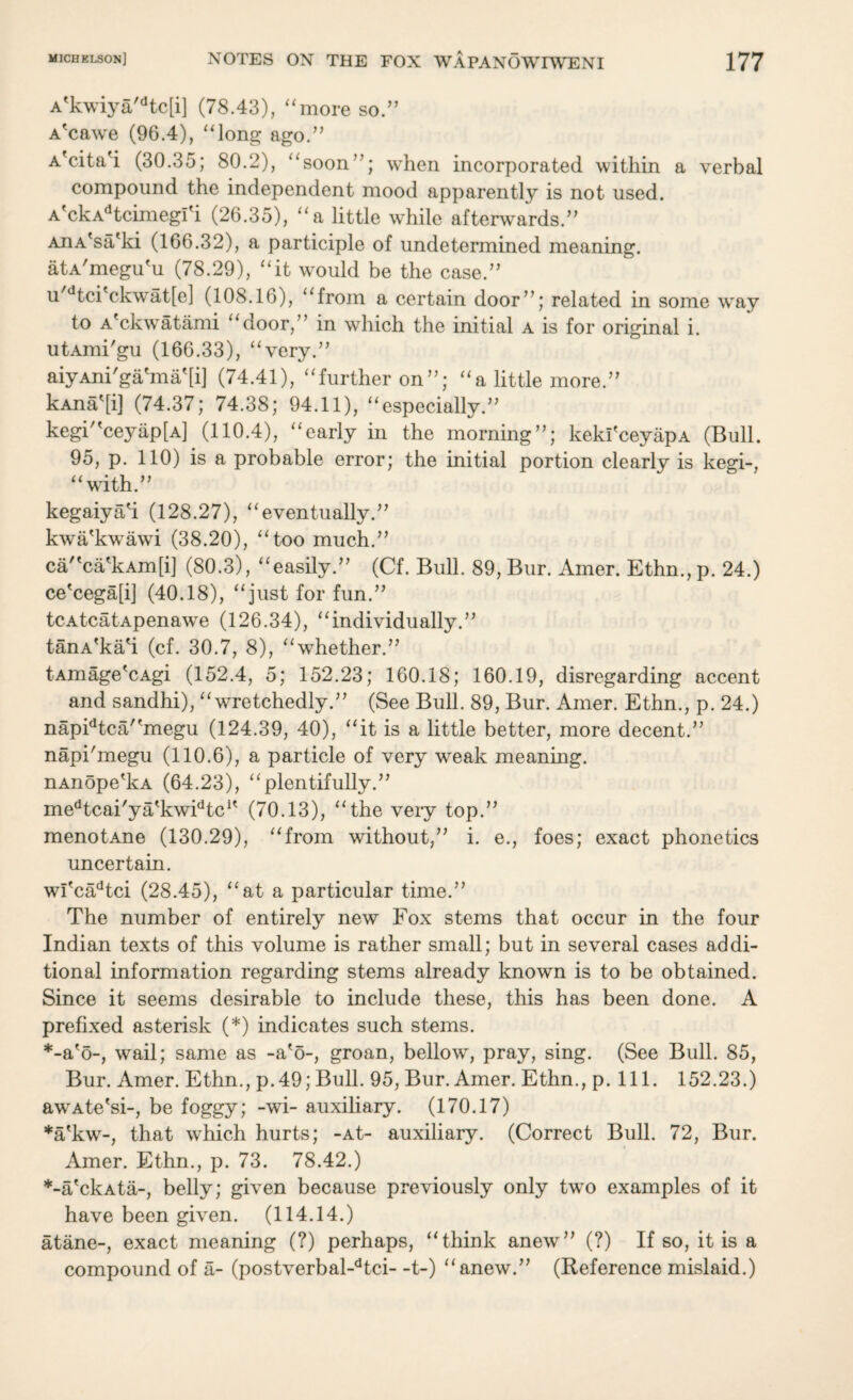 A'kwiya,dtc[i] (78.43), “more so.” A'cawe (96.4), “long ago.” A'cita'i (30.35; 80.2), “soon”; when incorporated within a verbal compound the independent mood apparently is not used. A'ckAdtcimegi'i (26.35), “a little while afterwards.” AnA'sa'ki (166.32), a participle of undetermined meaning. atA'megu'u (78.29), “it would be the case.” u dtci'ckwat[e] (108.16), “from a certain door”; related in some way to A'ckwatami “door,” in which the initial a is for original i. utAmi'gu (166.33), “very.” aiyAni'ga'ma'[i] (74.41), “further on”; “a little more.” kAna^i] (74.37; 74.38; 94.11), “especially.” kegi“ceyap[A] (110.4), “early in the morning”; kekl'ceyapA (Bull. 95, p. 110) is a probable error; the initial portion clearly is kegi-, “with.” kegaiyah (128.27), “eventually.” kwa'kwawi (38.20), “too much.” ca''ca'kAm[i] (80.3), “easily.” (Cf. Bull. 89, Bur. Amer. Ethn., p. 24.) ce'cega[i] (40.18), “just for fun.” tcAtcatApenawe (126.34), “individually.” tanA'ka'i (cf. 30.7, 8), “whether.” tAmage'cAgi (152.4, 5; 152.23; 160.18; 160.19, disregarding accent and sandhi), “wretchedly.” (See Bull. 89, Bur. Amer. Ethn., p. 24.) napidtca/'megu (124.39, 40), “it is a little better, more decent.” napihnegu (110.6), a particle of very weak meaning. nAnope'kA (64.23), “plentifully.” medtcai'ya'kwidtcK (70.13), “the very top.” menotAne (130.29), “from without,” i. e., foes; exact phonetics uncertain. wi'cadtci (28.45), “at a particular time.” The number of entirely new Fox stems that occur in the four Indian texts of this volume is rather small; but in several cases addi¬ tional information regarding stems already known is to be obtained. Since it seems desirable to include these, this has been done. A prefixed asterisk (*) indicates such stems. *-a'o-, wail; same as -a'5-, groan, bellow, pray, sing. (See Bull. 85, Bur. Amer. Ethn., p.49; Bull. 95, Bur. Amer. Ethn., p. 111. 152.23.) awAte'si-, be foggy; -wi- auxiliary. (170.17) *a'kw-, that which hurts; -At- auxiliary. (Correct Bull. 72, Bur. Amer. Ethn., p. 73. 78.42.) *-a'ckAta-, belly; given because previously only two examples of it have been given. (114.14.) atane-, exact meaning (?) perhaps, “think anew” (?) If so, it is a compound of a- (postverbal-dtci- -t-) “anew.” (Reference mislaid.)