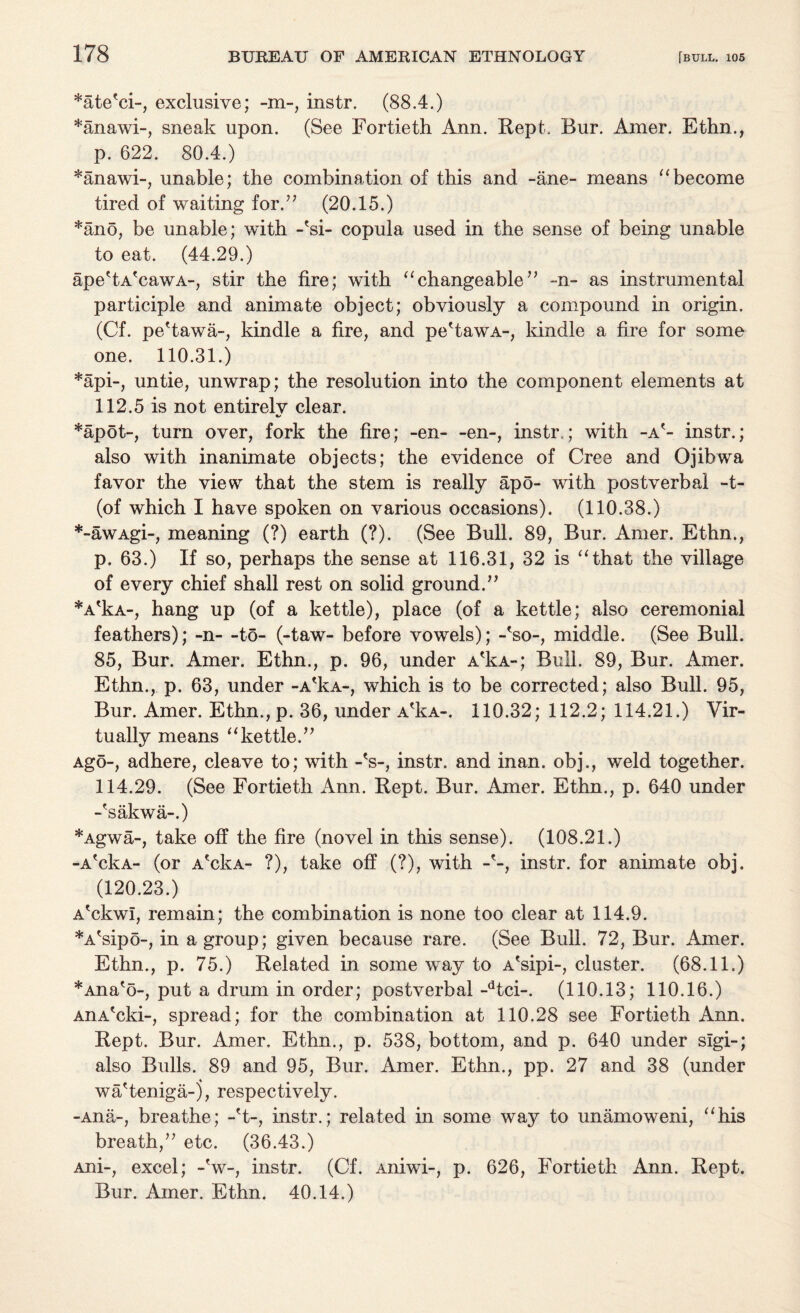 *ate'ci-, exclusive; -m-, instr. (88.4.) *anawi-, sneak upon. (See Fortieth Ann. Rept. Rur. Amer. Ethn., p. 622. 80.4.) *anawi-, unable; the combination of this and -ane- means “become tired of waiting for.” (20.15.) *ano, be unable; with -'si- copula used in the sense of being unable to eat. (44.29.) ape'tA'cawA-, stir the fire; with “changeable” -n- as instrumental participle and animate object; obviously a compound in origin. (Cf. pe'tawa-, kindle a fire, and pe'tawA-, kindle a fire for some one. 110.31.) *api-, untie, unwrap; the resolution into the component elements at 112.5 is not entirelv clear. *apot-, turn over, fork the fire; -en- -en-, instr,; with -a'- instr.; also with inanimate objects; the evidence of Cree and Ojibwa favor the view that the stem is really apo- with postverbai -t- (of which I have spoken on various occasions). (110.38.) *-awAgi-, meaning (?) earth (?). (See Bull. 89, Bur. Amer. Ethn., p. 63.) If so, perhaps the sense at 116.31, 32 is “that the village of every chief shall rest on solid ground.” *A'kA-, hang up (of a kettle), place (of a kettle; also ceremonial feathers); -n- -to- (-taw- before vowels); -'so-, middle. (See Bull. 85, Bur. Amer. Ethn., p. 96, under A'kA-; Bull. 89, Bur. Amer. Ethn., p. 63, under -A'kA-, which is to be corrected; also Bull. 95, Bur. Amer. Ethn., p. 36, under A'kA-. 110.32; 112.2; 114.21.) Vir¬ tually means “kettle.” Ago-, adhere, cleave to; with -'s-, instr. and inan. obj., weld together. 114.29. (See Fortieth Ann. Rept. Bur. Amer. Ethn., p. 640 under -'sakwa-.) *Agwa-, take off the fire (novel in this sense). (108.21.) -A'ckA- (or A'ckA- ?), take off (?), with -'-, instr. for animate obj. (120.23.) A'ckwl, remain; the combination is none too clear at 114.9. *A'sipo-, in a group; given because rare. (See Bull. 72, Bur. Amer. Ethn., p. 75.) Related in some way to A'sipi-, cluster. (68.11.) *Ana'o-, put a drum in order; postverbal-dtci-. (110.13; 110.16.) AnA'cki-, spread; for the combination at 110.28 see Fortieth Ann. Rept. Bur. Amer. Ethn., p. 538, bottom, and p. 640 under sigi-; also Bulls. 89 and 95, Bur. Amer. Ethn., pp. 27 and 38 (under wa'teniga-5, respectively. -Ana-, breathe; -'t-, instr.; related in some way to unamoweni, “his breath,” etc. (36.43.) Ani-, excel; -'w-, instr. (Cf. Aniwi-, p. 626, Fortieth Ann. Rept. Bur. Amer. Ethn. 40.14.)