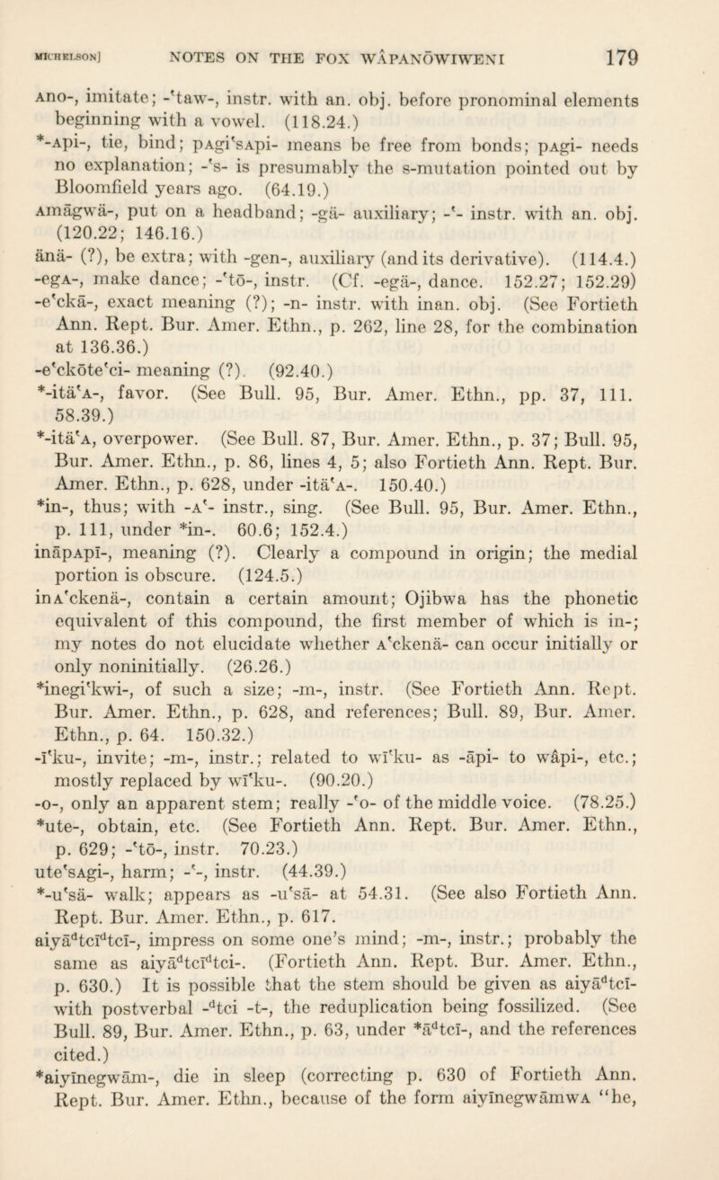 Ano-, imitate; -Haw-, instr. with an. obj. before pronominal elements beginning with a vowel. (118.24.) *-Api-, tie, bind; pAgi'sApi- means be free from bonds; pAgi- needs no explanation; -fs- is presumably the s-mutation pointed out by Bloomfield years ago. (64.19.) Amagwa-, put on a headband; -ga- auxiliary; -'- instr. with an. obj. (120.22; 146.16.) ana- (?), be extra; with -gen-, auxiliary (and its derivative). (114.4.) -ega-, make dance; -'to-, instr. (Cf. -ega-, dance. 152.27; 152.29) -e'cka-, exact meaning (?); -n- instr. with inan. obj. (See Fortieth Ann. Rept. Bur. Amer. Ethn., p. 262, line 28, for the combination at 136.36.) -e'ckote'ci-meaning (?). (92.40.) *-ita'A-, favor. (See Bull. 95, Bur. Amer. Ethn., pp. 37, 111. 58.39.) *-ita'A, overpower. (See Bull. 87, Bur. Amer. Ethn., p. 37; Bull. 95, Bur. Amer. Ethn., p. 86, lines 4, 5; also Fortieth Ann. Rept. Bur. Amer. Ethn., p. 628, under -ita'A-. 150.40.) *in-, thus; with -a'- instr., sing. (See Bull. 95, Bur. Amer. Ethn., p. Ill, under *in-. 60.6; 152.4.) inapApI-, meaning (?). Clearly a compound in origin; the medial portion is obscure. (124.5.) inAfckena-, contain a certain amount; Ojibwa has the phonetic equivalent of this compound, the first member of which is in-; my notes do not elucidate whether A'ckena- can occur initially or only noninitially. (26.26.) *inegi'kwi-, of such a size; -m-, instr. (See Fortieth Ann. Rept. Bur. Amer. Ethn., p. 628, and references; Bull. 89, Bur. Amer. Ethn., p. 64. 150.32.) -I'ku-, invite; -m-, instr.; related to wl'ku- as -api- to w&pi-, etc.; mostly replaced by wl'ku-. (90.20.) -o-, only an apparent stem; really -'o- of the middle voice. (78.25.) *ute-, obtain, etc. (See Fortieth Ann. Rept. Bur. Amer. Ethn., p. 629; -'to-, instr. 70.23.) ute'sAgi-, harm; -'-, instr. (44.39.) *-u'sa- walk; appears as -u'sa- at 54.31. (See also Fortieth Ann. Rept. Bur. Amer. Ethn., p. 617. aiyadtcidtci-, impress on some one's mind; -m-, instr.; probably the same as aiyadtcldtci-. (Fortieth Ann. Rept. Bur. Amer. Ethn., p. 630.) It is possible that the stem should be given as aiyadtci- with postverbal -dtci -t-, the reduplication being fossilized. (See Bull. 89, Bur. Amer. Ethn., p. 63, under *adtci-, and the references cited.) *aiylnegwam-, die in sleep (correcting p. 630 of Fortieth Ann. Rept. Bur. Amer. Ethn., because of the form aiymegwamwA “he,