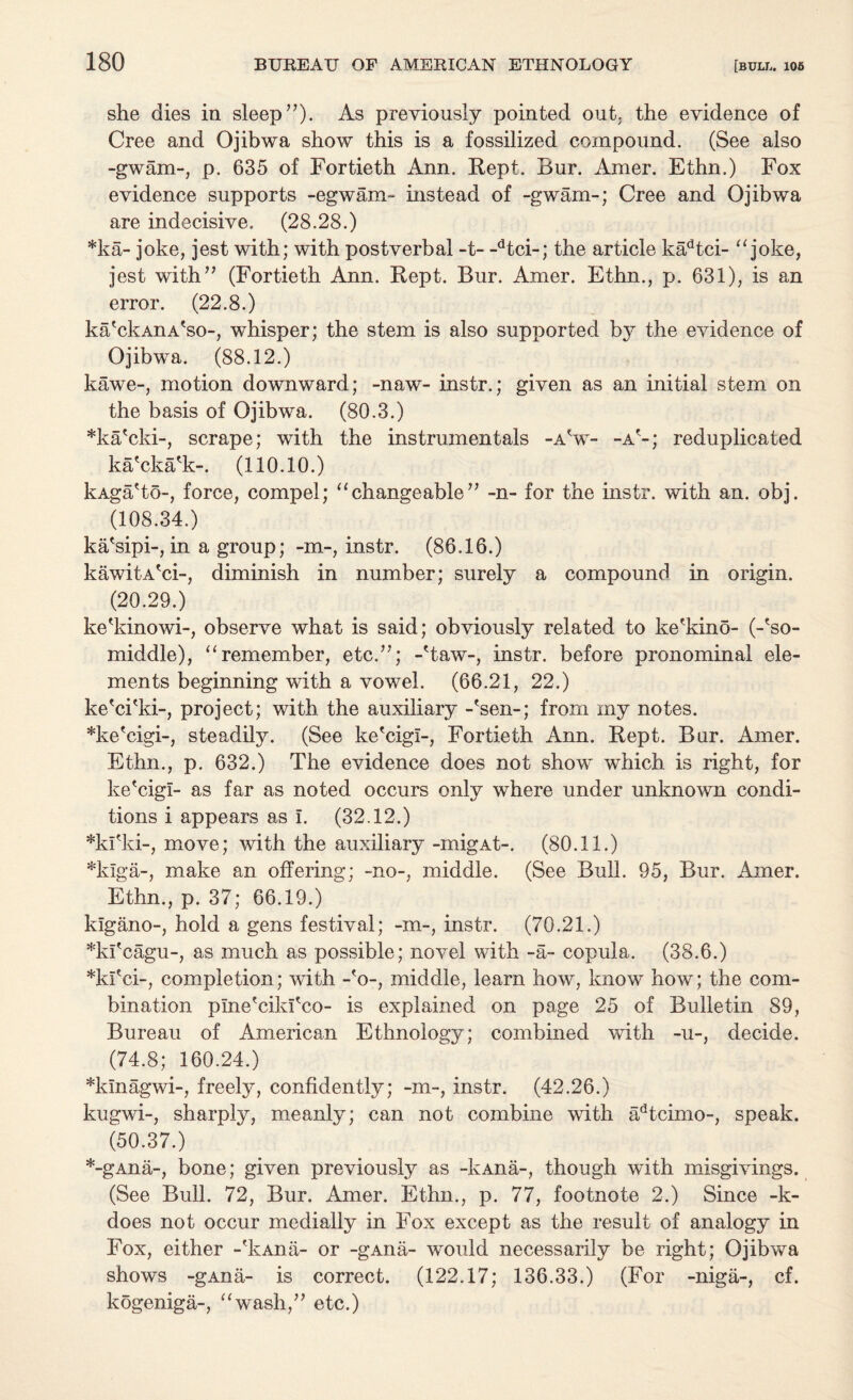 she dies in sleep ”). As previously pointed out. the evidence of Cree and Ojibwa show this is a fossilized compound. (See also -gwam-, p. 635 of Fortieth Ann. Kept. Bur. Amer. Ethn.) Fox evidence supports -egwam- instead of -gwam-; Cree and Ojibwa are indecisive. (28.28.) *ka- joke, jest with; with postverbal -t- -dtci-; the article kadtci- “ joke, jest with” (Fortieth Ann. Rept. Bur. Amer. Ethn., p. 631), is an error. (22.8.) ka'ckAnA'so-, whisper; the stem is also supported by the evidence of Ojibwa. (88.12.) kawe-, motion downward; -naw- instr.; given as an initial stem on the basis of Ojibwa. (80.3.) *ka'cki-, scrape; with the instrumentals -aV- -a'-; reduplicated ka'cka'k-. (110.10.) kAga'to-, force, compel; “changeable” -n- for the instr. with an. obj. (108.34.) ka'sipi-, in a group; -m-, instr. (86.16.) kawitA'ci-, diminish in number; surely a compound in origin. (20.29.) ke'kinowi-, observe what is said; obviously related to ke'kino- (-'so- middle), “ remember, etc.”; -Haw-, instr. before pronominal ele¬ ments beginning with a vowel. (66.21, 22.) ke'ci'ki-, project; with the auxiliary -'sen-; from my notes. *ke'cigi-, steadily. (See ke'cigl-, Fortieth Ann. Rept. Bur. Amer. Ethn., p. 632.) The evidence does not show which is right, for ke'cigl- as far as noted occurs only where under unknown condi¬ tions i appears as I. (32.12.) *ki'ki-, move; with the auxiliary -migAt-. (80.11.) *kiga-, make an offering; -no-, middle. (See Bull. 95, Bur. Amer. Ethn., p. 37; 66.19.) kigano-, hold a gens festival; -m~, instr. (70.21.) *kl'cagu-, as much as possible; novel with -a- copula. (38.6.) *kl'ci-, completion; with -'o-, middle, learn how, know how; the com¬ bination plne'ciki'co- is explained on page 25 of Bulletin 89, Bureau of American Ethnology; combined with -u-, decide. (74.8; 160.24.) *klnagwi-, freely, confidently; -m-, instr. (42.26.) kugwi-, sharply, meanly; can not combine with adtcimo-, speak. (50.37.) *-gAna-, bone; given previously as -kAna-, though with misgivings. (See Bull. 72, Bur. Amer. Ethn., p. 77, footnote 2.) Since -k- does not occur medially in Fox except as the result of analogy in Fox, either -'kAna- or -gAna- would necessarily be right; Ojibwa shows -gAna- is correct. (122.17; 136.33.) (For -niga-, cf. kogeniga-, “wash,” etc.)