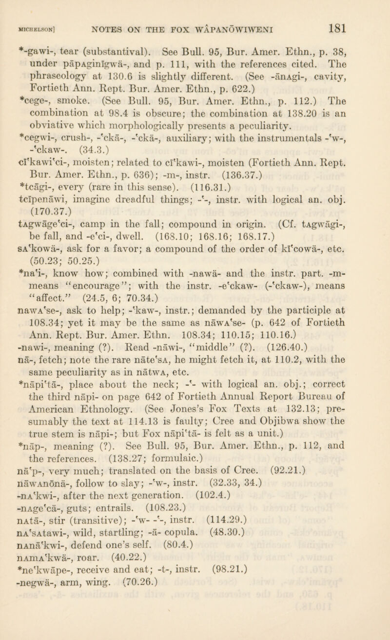 *-gawi-, tear (substantival). See Bull. 95, Bur. Amer. Ethn., p. 38, under papAginlgwa-, and p. Ill, with the references cited. The phraseology at 130.6 is slightly different. (See -anAgi-, cavity, Fortieth Ann. Rept. Bur. Amer. Ethn., p. 622.) *cege-, smoke. (See Bull. 95, Bur. Amer. Ethn., p. 112.) The combination at 98.4 is obscure; the combination at 138.20 is an obviative which morphologically presents a peculiarity. *cegwi-, crush-, -'cka-, -'cka-, auxiliary; with the instrumentals -'w-, -'ckaw-. (34.3.) el'kawiTi-, moisten; related to cl'kawi-, moisten (Fortieth Ann. Kept. Bur. Amer. Ethn., p. 636); -m-, instr. (136.37.) *tcagi-, every (rare in this sense). (116.31.) tclpenawi, imagine dreadful things; instr. with logical an. obj. (170.37.) tAgwage'ci-, camp in the fall; compound in origin. (Cf. tAgwagi-, be fall, and-eTi-, dwell. (168.10; 168.16; 168.17.) sA'kowa-, ask for a favor; a compound of the order of kl'cowa-, etc. (50.23; 50.25.) *na'i-, know how; combined with -nawa- and the instr. part, -m- means “encourage”; with the instr. -e'ckaw- (-'ckavr-), means “affect.” (24.5, 6; 70.34.) nawA'se-, ask to help; -Taw-, instr.; demanded by the participle at 108.34; yet it may be the same as nawA'se- (p. 642 of Fortieth Ann. Rept. Bur. Amer. Ethn. 108.34; 110.15; 110.16.) -nawi-, meaning (?). Read -nawi-, “middle” (?). (126.40.) na-, fetch; note the rare nate'sA, he might fetch it, at 110.2, with the same peculiarity as in natwA, etc. *napi'ta-, place about the neck; -'- with logical an. obj.; correct the third napi- on page 642 of Fortieth Annual Report Bureau of American Ethnology. (See Jones's Fox Texts at 132.13; pre¬ sumably the text at 114.13 is faulty; Cree and Objibwa show the true stem is napi-; but Fox napi'ta- is felt as a unit.) *nap-, meaning (?). See Bull. 95, Bur. Amer. Ethn., p. 112, and the references. (138.27; formulaic.) na'p-, very much; translated on the basis of Cree. (92.21.) nawAnona-, follow to slay; -V-, instr. (32.33, 34.) -nA'kwi-, after the next generation. (102.4.) -nAge'ca-, guts; entrails. (108.23.) nAta-, stir (transitive); -V- instr. (114.29.) nA'sAtawi-, wild, startling; -a- copula. (48.30.) nAna'kwi-, defend one's self. (80.4.) nAmA'kwa-, roar. (40.22.) *ne'kwape-, receive and eat; -t-, instr. (98.21.) -negwa-, arm, wing. (70.26.)