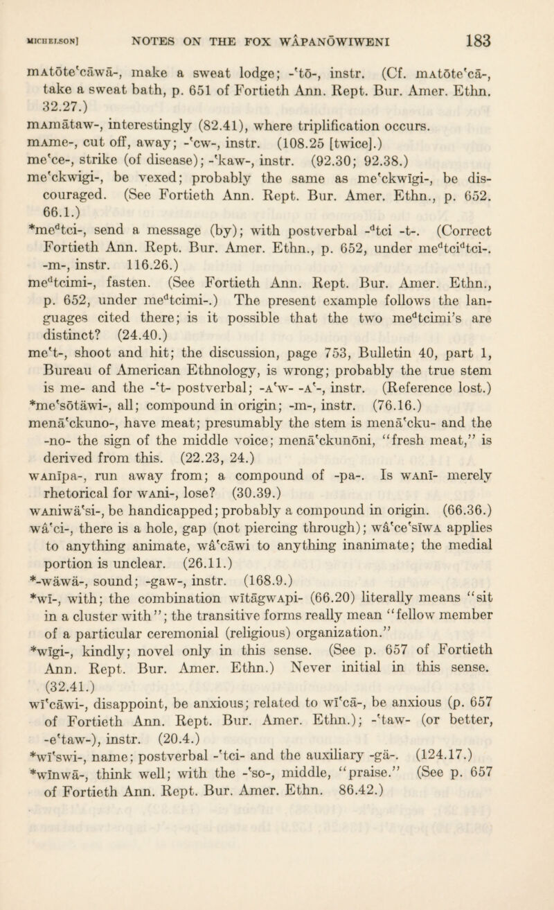 mAtote'cawa-, make a sweat lodge; -'to-, instr. (Cf. inAtSte'ca-, take a sweat bath, p. 651 of Fortieth Ann. Rept. Bur. Amer. Ethn. 32.27.) mAinataw-, interestingly (82.41), where triplification occurs. mAme-, cut off, away; -'cw-, instr. (108.25 [twice].) me'ce-, strike (of disease); -'kaw-, instr. (92.30; 92.38.) me'ckwigi-, be vexed; probably the same as me'ckwlgi-, be dis¬ couraged. (See Fortieth Ann. Rept. Bur. Amer. Ethn., p. 652. 66.1.) *medtci-, send a message (by); with postverbal -dtci -t-. (Correct Fortieth Ann. Rept. Bur. Amer. Ethn., p. 652, under medtcidtci-. -m-, instr. 116.26.) medtcimi-, fasten. (See Fortieth Ann. Rept. Bur. Amer. Ethn., p. 652, under medtcimi-.) The present example follows the lan¬ guages cited there; is it possible that the two medtcimi’s are distinct? (24.40.) me't-, shoot and hit; the discussion, page 753, Bulletin 40, part 1, Bureau of American Ethnology, is wrong; probably the true stem is me- and the -'t- postverbal; -a'w- -a'-, instr. (Reference lost.) *me'sotawi-, all; compound in origin; -m-, instr. (76.16.) mena'ckuno-, have meat; presumably the stem is mena'cku- and the -no- the sign of the middle voice; mena'ckunoni, “fresh meat,” is derived from this. (22.23, 24.) wAnlpa-, mu away from; a compound of -pa-. Is wAnl- merely rhetorical for wAni-, lose? (30.39.) wAniwa'si-, be handicapped; probably a compound in origin. (66.36.) wa'ci-, there is a hole, gap (not piercing through); wa'ce'siwA applies to anything animate, wa'cawi to anything inanimate; the medial portion is unclear. (26.11.) *-wawa-, sound; -gaw-, instr. (168.9.) *wl-, with; the combination witagwApi- (66.20) literally means “sit in a cluster with”; the transitive forms really mean “fellow member of a particular ceremonial (religious) organization.” *wlgi-, kindly; novel only in this sense. (See p. 657 of Fortieth Ann. Rept. Bur. Amer. Ethn.) Never initial in this sense. (32.41.) wi'cawi-, disappoint, be anxious; related to wi'ca-, be anxious (p. 657 of Fortieth Ann. Rept. Bur. Amer. Ethn.); -'taw- (or better, -e'taw-), instr. (20.4.) *wl'swi-, name; postverbal -'tci- and the auxiliary -ga-. (124.17.) *winwa-, think well; with the -'so-, middle, “praise.” (See p. 657 of Fortieth Ann. Rept. Bur. Amer. Ethn. 86.42.)