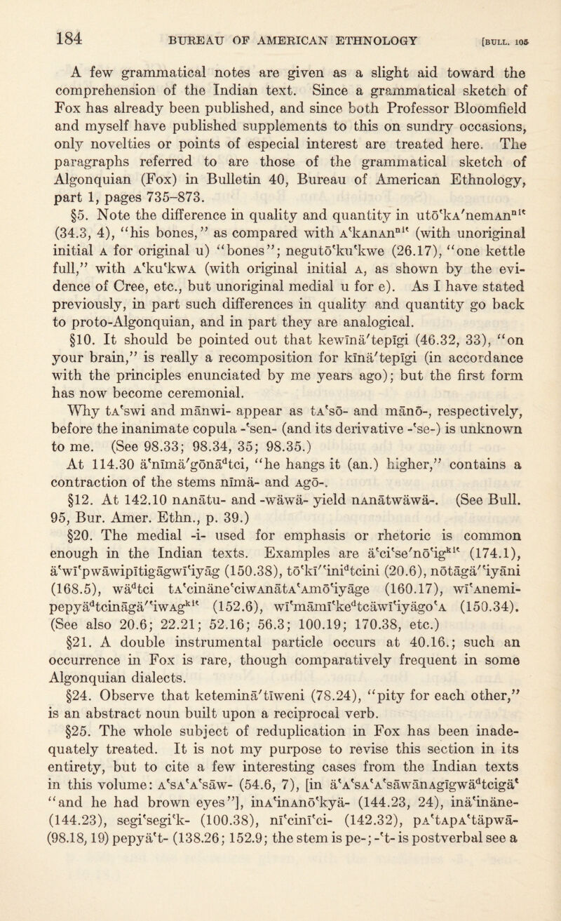 A few grammatical notes are given as a slight aid toward the comprehension of the Indian text. Since a grammatical sketch of Fox has already been published, and since both Professor Bloomfield and myself have published supplements to this on sundry occasions, only novelties or points of especial interest are treated here. The paragraphs referred to are those of the grammatical sketch of Algonquian (Fox) in Bulletin 40, Bureau of American Ethnology, part 1, pages 735-873. §5. Note the difference in quality and quantity in uto'kA'nemAnnK (34.3, 4), “his bones,” as compared with A*kAnAnnlt (with unoriginal initial a for original u) “bones”; negutofiuFkwe (26.17), “one kettle full,” with A'ku'kwA (with original initial a, as shown by the evi¬ dence of Cree, etc., but unoriginal medial u for e). As I have stated previously, in part such differences in quality and quantity go back to proto-Algonquian, and in part they are analogical. §10. It should be pointed out that kewma'tepigi (46.32, 33), “on your brain,” is really a recomposition for kina'teplgi (in accordance with the principles enunciated by me years ago); but the first form has now become ceremonial. Why tAfswi and manwi- appear as tA'so- and mano-, respectively, before the inanimate copula -'sen- (and its derivative -*se-) is unknown to me. (See 98.33; 98.34, 35; 98.35.) At 114.30 afinma/gonadtci, “he hangs it (an.) higher,” contains a contraction of the stems nima- and Ago-. §12. At 142.10 nAnatu- and-wawa- yield nAnatwawa-. (See Bull. 95, Bur. Amer. Ethn., p. 39.) §20. The medial -i- used for emphasis or rhetoric is common enough in the Indian texts. Examples are a'ci'se'nofig111' (174.1), a'wi'pwawipltigagwlfiyag (150.38), tO'ki'finFtcini (20.6), notaga'fiyani (168.5), wadtci tATinane'ciwAnatA'Amofiyage (160.17), wi'Anemi- pepya^cinaga'fiwAg*1' (152.6), wI'mami'kedtcawifiyago?A (150.34). (See also 20.6; 22.21; 52.16; 56.3; 100.19; 170.38, etc.) §21. A double instrumental particle occurs at 40.16.; such an occurrence in Fox is rare, though comparatively frequent in some Algonquian dialects. §24. Observe that ketemina'tiweni (78.24), “pity for each other,” is an abstract noun built upon a reciprocal verb. §25. The whole subject of reduplication in Fox has been inade¬ quately treated. It is not my purpose to revise this section in its entirety, but to cite a few interesting cases from the Indian texts in this volume: A'sA'A'saw- (54.6, 7), [in a*AtsA'AtsawanAgigwadtciga* “and he had brown eyes”], inAfinAno'kya- (144.23, 24), inafinane- (144.23), segi'segkk- (100.38), nficinfici- (142.32), pA'tApA'tapwa- (98.18,19)pepyafi- (138.26; 152.9; the stem is pe-;-'t- is postverbal see a