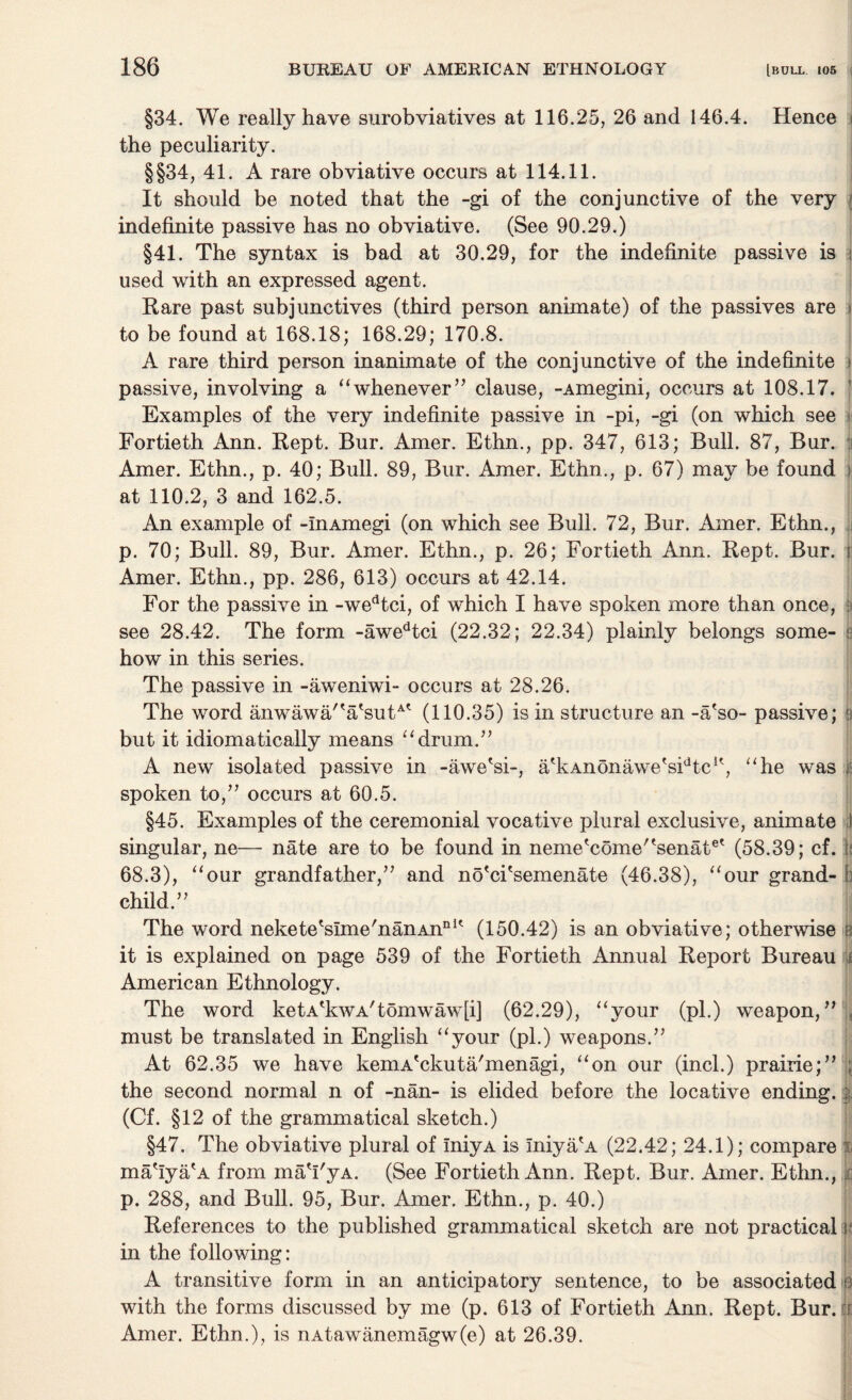 §34. We really have surobviatives at 116.25, 26 and 146.4. Hence i the peculiarity. §§34, 41. A rare obviative occurs at 114.11. It should be noted that the -gi of the conjunctive of the very j indefinite passive has no obviative. (See 90.29.) §41. The sjmtax is bad at 30.29, for the indefinite passive is i used with an expressed agent. Rare past subjunctives (third person animate) of the passives are i to be found at 168.18; 168.29; 170.8. A rare third person inanimate of the conjunctive of the indefinite \ passive, involving a “whenever” clause, -Amegini, occurs at 108.17. Examples of the very indefinite passive in -pi, -gi (on which see Fortieth Ann. Kept. Bur. Amer. Ethn., pp. 347, 613; Bull. 87, Bur. : Amer. Ethn., p. 40; Bull. 89, Bur. Amer. Ethn., p. 67) may be found ; at 110.2, 3 and 162.5. An example of -InAmegi (on which see Bull. 72, Bur. Amer. Ethn., p. 70; Bull. 89, Bur. Amer. Ethn., p. 26; Fortieth Ann. Kept. Bur. r Amer. Ethn., pp. 286, 613) occurs at 42.14. For the passive in -wedtci, of which I have spoken more than once, : see 28.42. The form -awedtci (22.32; 22.34) plainly belongs some- ; how in this series. The passive in -aweniwi- occurs at 28.26. The word anwawa/'a'suC* (110.35) is in structure an -a'so- passive; i but it idiomatically means “drum.” A new isolated passive in -awe'si-, a'kAnonawe*sidtc1', “he was spoken to,” occurs at 60.5. §45. Examples of the ceremonial vocative plural exclusive, animate 1 singular, ne— nate are to be found in neme'come/tsenate' (58.39; cf. t; 68.3), “our grandfather,” and no'ci'semenate (46.38), “our grand- b child.” The word nekete'sime'nanAnnK (150.42) is an obviative; otherwise b it is explained on page 539 of the Fortieth Annual Report Bureau i American Ethnology. The word ketATwA'tomwaw[i] (62.29), “your (pi.) weapon,” , must be translated in English “your (pi.) weapons.” At 62.35 we have keniA'ckuta/menagi, “on our (incl.) prairie;” ; the second normal n of -nan- is elided before the locative ending. | (Cf. §12 of the grammatical sketch.) §47. The obviative plural of iniyA is Iniya'A (22.42; 24.1); compare i ma'iyaA from ma'I'yA. (See Fortieth Ann. Rept. Bur. Amer. Ethn., r p. 288, and Bull. 95, Bur. Amer. Ethn., p. 40.) References to the published grammatical sketch are not practical < in the following: A transitive form in an anticipatory sentence, to be associated s with the forms discussed by me (p. 613 of Fortieth Ann. Rept. Bur. fi Amer. Ethn.), is nAtawanemagw(e) at 26.39.