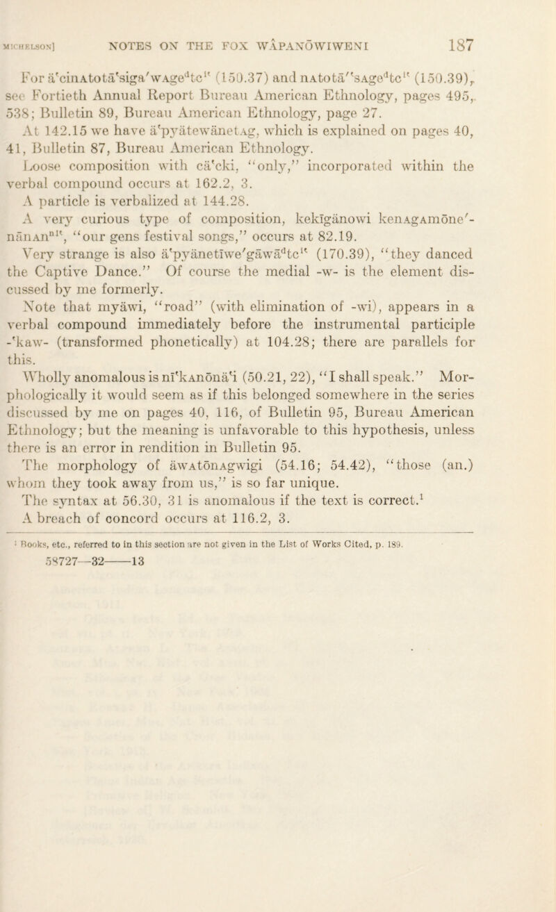 For VcinAtota'siga/wAgedtc1' (151).37) and nAtota/'sAgedtcK (150.39)r see Fortieth Annual Report Bureau American Ethnology, pages 495, 538; Bulletin 89, Bureau American Ethnology, page 27. At 142.15 we have a'pyatewanetAg, which is explained on pages 40, 41, Bulletin 87, Bureau American Ethnology. Loose composition with ca'cki, “only,” incorporated within the verbal compound occurs at 162.2, 3. A particle is verbalized at 144.28. A very curious type of composition, kekiganowi kenAgAmone'- nanAnnIt, “our gens festival songs,” occurs at 82.19. Very strange is also a'pyanetIwe'gawadtcH (170.39), “they danced the Captive Dance.” Of course the medial -w- is the element dis¬ cussed by me formerly. Note that myawi, “road” (with elimination of -wi), appears in a verbal compound immediately before the instrumental participle -'kaw- (transformed phonetically) at 104.28; there are parallels for this. Wholly anomalous is nLkAnonah (50.21, 22), “I shall speak.” Mor¬ phologically it would seem as if this belonged somewhere in the series discussed by me on pages 40, 116, of Bulletin 95, Bureau American Ethnology; but the meaning is unfavorable to this hypothesis, unless there is an error in rendition in Bulletin 95. The morphology of awAtonAgwigi (54.16; 54.42), “those (an.) whom they took away from us,” is so far unique. The syntax at 56.30, 31 is anomalous if the text is correct.1 A breach of concord occurs at 116.2, 3. ; Books, etc., referred to in this section are not given in the List of Works Cited, p. 189. 58727—32-13