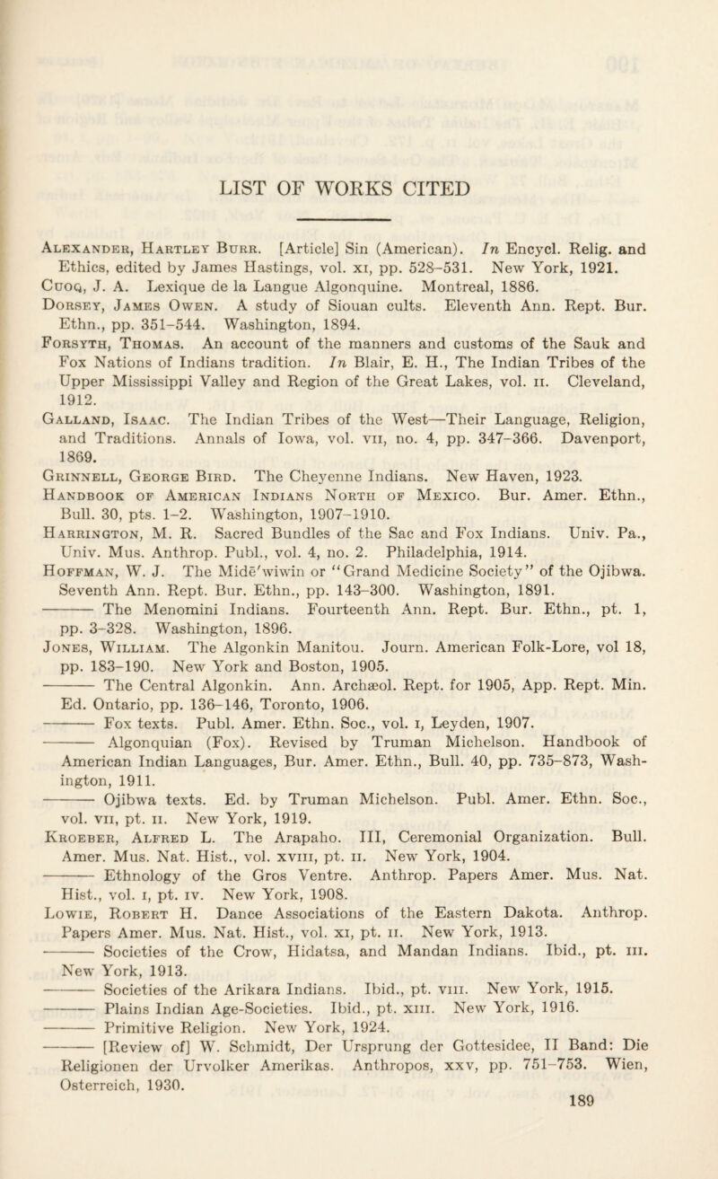 LIST OF WORKS CITED Alexander, Hartley Burr. [Article] Sin (American). In Encycl. Relig. and Ethics, edited by James Hastings, vol. xi, pp. 528-531. New York, 1921. Cuoq, J. A. Lexique de la Langue Algonquine. Montreal, 1886. Dorsey, James Owen. A study of Siouan cults. Eleventh Ann. Rept. Bur. Ethn., pp. 351-544. Washington, 1894. Forsyth, Thomas. An account of the manners and customs of the Sauk and Fox Nations of Indians tradition. In Blair, E. H., The Indian Tribes of the Upper Mississippi Valley and Region of the Great Lakes, vol. ii. Cleveland, 1912. Galland, Isaac. The Indian Tribes of the West—Their Language, Religion, and Traditions. Annals of Iowa, vol. vii, no. 4, pp. 347-366. Davenport, 1869. Grinnell, George Bird. The Cheyenne Indians. New Haven, 1923. Handbook of American Indians North of Mexico. Bur. Amer. Ethn., Bull. 30, pts. 1-2. Washington, 1907-1910. Harrington, M. R. Sacred Bundles of the Sac and Fox Indians. Univ. Pa., Univ. Mus. Anthrop. Publ., vol. 4, no. 2. Philadelphia, 1914. Hoffman, W. J. The Mide'wiwin or “Grand Medicine Society” of the Ojibwa. Seventh Ann. Rept. Bur. Ethn., pp. 143-300. Washington, 1891. - The Menomini Indians. Fourteenth Ann. Rept. Bur. Ethn., pt. 1, pp. 3-328. Washington, 1896. Jones, William. The Algonkin Manitou. Journ. American Folk-Lore, vol 18, pp. 183-190. New York and Boston, 1905. - The Central Algonkin. Ann. Archseol. Rept. for 1905, App. Rept. Min. Ed. Ontario, pp. 136-146, Toronto, 1906. - Fox texts. Publ. Amer. Ethn. Soc., vol. i, Leyden, 1907. - Algonquian (Fox). Revised by Truman Michelson. Handbook of American Indian Languages, Bur. Amer. Ethn., Bull. 40, pp. 735-873, Wash¬ ington, 1911. - Ojibwa texts. Ed. by Truman Michelson. Publ. Amer. Ethn. Soc., vol. vii, pt. ii. New York, 1919. Kroeber, Alfred L. The Arapaho. Ill, Ceremonial Organization. Bull. Amer. Mus. Nat. Hist., vol. xviii, pt. ii. New York, 1904. - Ethnology of the Gros Ventre. Anthrop. Papers Amer. Mus. Nat. Hist., vol. i, pt. iv. New York, 1908. Lowie, Robert H. Dance Associations of the Eastern Dakota. Anthrop. Papers Amer. Mus. Nat. Hist., vol. xi, pt. ii. New York, 1913. - Societies of the Crow, Hidatsa, and Mandan Indians. Ibid., pt. hi. New York, 1913. -Societies of the Arikara Indians. Ibid., pt. vm. New York, 1915. -Plains Indian Age-Societies. Ibid., pt. xm. New York, 1916. - Primitive Religion. New York, 1924. -[Review of] W. Schmidt, Der Ursprung der Gottesidee, II Band: Die Religionen der Urvolker Amerikas. Anthropos, xxv, pp. 751-753. Wien, Osterreich, 1930.