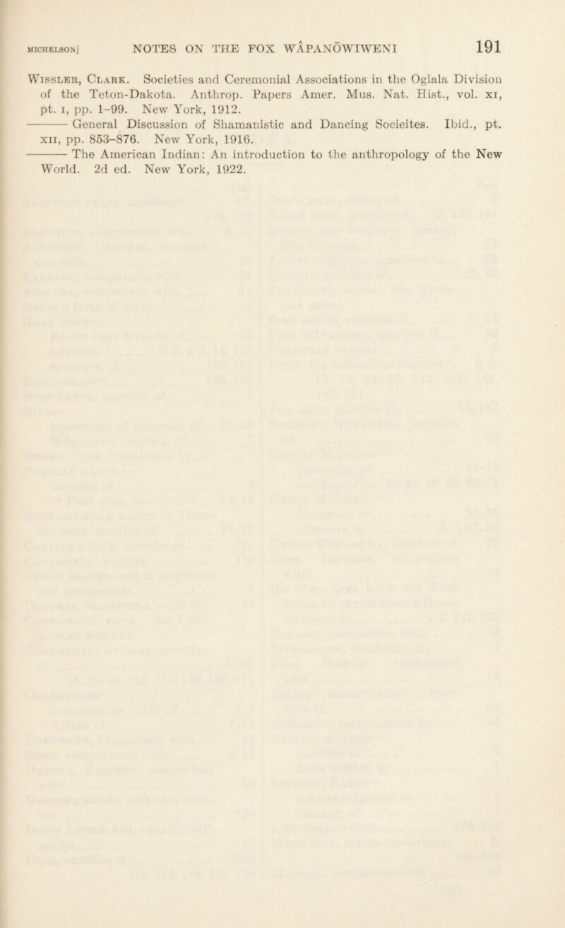 Wissler, Clark. Societies and Ceremonial Associations in the Oglala Division of the Teton-Dakota. Anthrop. Papers Amer. Mus. Nat. Hist., vol. xi, pt. i, pp. 1-99. New York, 1912. -General Discussion of Shamanistic and Dancing Socieites. Ibid., pt. xn, pp. 853-876. New York, 1916. -The American Indian: An introduction to the anthropology of the New World. 2d ed. New York, 1922.