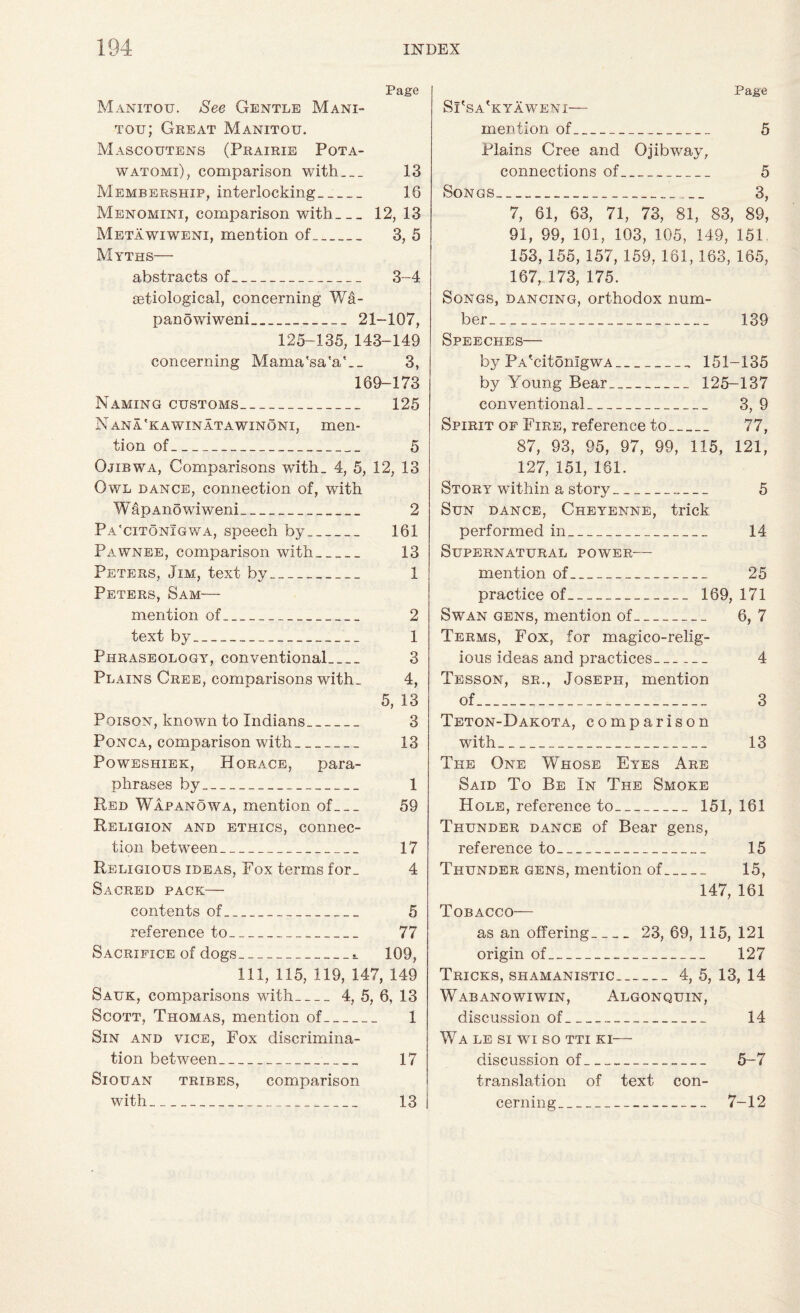 Page Manxtou. See Gentle Mani- tou; Great Manxtou. Mascoutens (Prairie Pqta- watomi), comparison with_ 13 Membership, interlocking__ 16 Menomini, comparison with_12, 13 Metawiwenx, mention of_ 3, 5 Myths— abstracts of_ 3-4 setiological, concerning Wa- panowiweni_ 21-107, 125-135, 143-149 concerning Mama'sa'a'.. 3, 169-173 Naming customs_ 125 Nana'kawinatawinoni, men¬ tion of_ 5 Ojibwa, Comparisons with. 4, 5, 12, 13 Owl dance, connection of, with WapAnowiweni_ 2 Pa'citonigwa, speech by_ 161 Pawnee, comparison with_ 13 Peters, Jim, text by_ 1 Peters, Sam— mention of_ 2 text by_ 1 Phraseology, conventional_ 3 Plains Cree, comparisons with. 4, 5, 13 Poison, known to Indians_ 3 Ponca, comparison with_ 13 Poweshiek, Horace, para¬ phrases by_ 1 Red Wapanowa, mention of_ 59 Religion and ethics, connec¬ tion between_ 17 Religious ideas, Fox terms for. 4 Sacred pack— contents of_ 5 reference to_ 77 Sacrifice of dogs_t 109, 111, 115, 119, 147, 149 Sauk, comparisons with_4, 5, 6, 13 Scott, Thomas, mention of_ 1 Sin and vice, Fox discrimina¬ tion between_ 17 Siouan tribes, comparison with_ 13 Page Si'sa'kyaweni— mention of_ 5 Plains Cree and Ojibway, connections of_ 5 Songs_ 3, 7, 61, 63, 71, 73, 81, 83, 89, 91, 99, 101, 103, 105, 149, 151 153, 155, 157, 159, 161, 163, 165, 167, 173, 175. Songs, dancing, orthodox num¬ ber_ 139 Speeches— by PA'citonlgwA_ 151-135 by Young Bear_ 125-137 conventional_ 3, 9 Spirit of Fire, reference to_ 77, 87, 93, 95, 97, 99, 115, 121, 127, 151, 181. Story within a story_ 5 Sun dance, Cheyenne, trick performed in_ 14 Supernatural power— mention of_ 25 practice of._ 169, 171 Swan gens, mention of_ 6, 7 Terms, Fox, for magico-relig- ious ideas and practices_ 4 Tesson, sr., Joseph, mention of_ 3 Teton-Dakota, comparison with_ 13 The One Whose Eyes Are Said To Be In The Smoke Hole, reference to_ 151, 161 Thunder dance of Bear gens, reference to_ 15 Thunder gens, mention of_ 15, 147, 161 Tobacco— as an offering_ 23, 69, 115, 121 origin of_ 127 Tricks, shamanistic..._4, 5, 13, 14 Wabanowiwin, Algonquin, discussion of_ 14 Wa le si wi so tti ki— discussion of_ 5-7 translation of text con¬ cerning_ 7-12