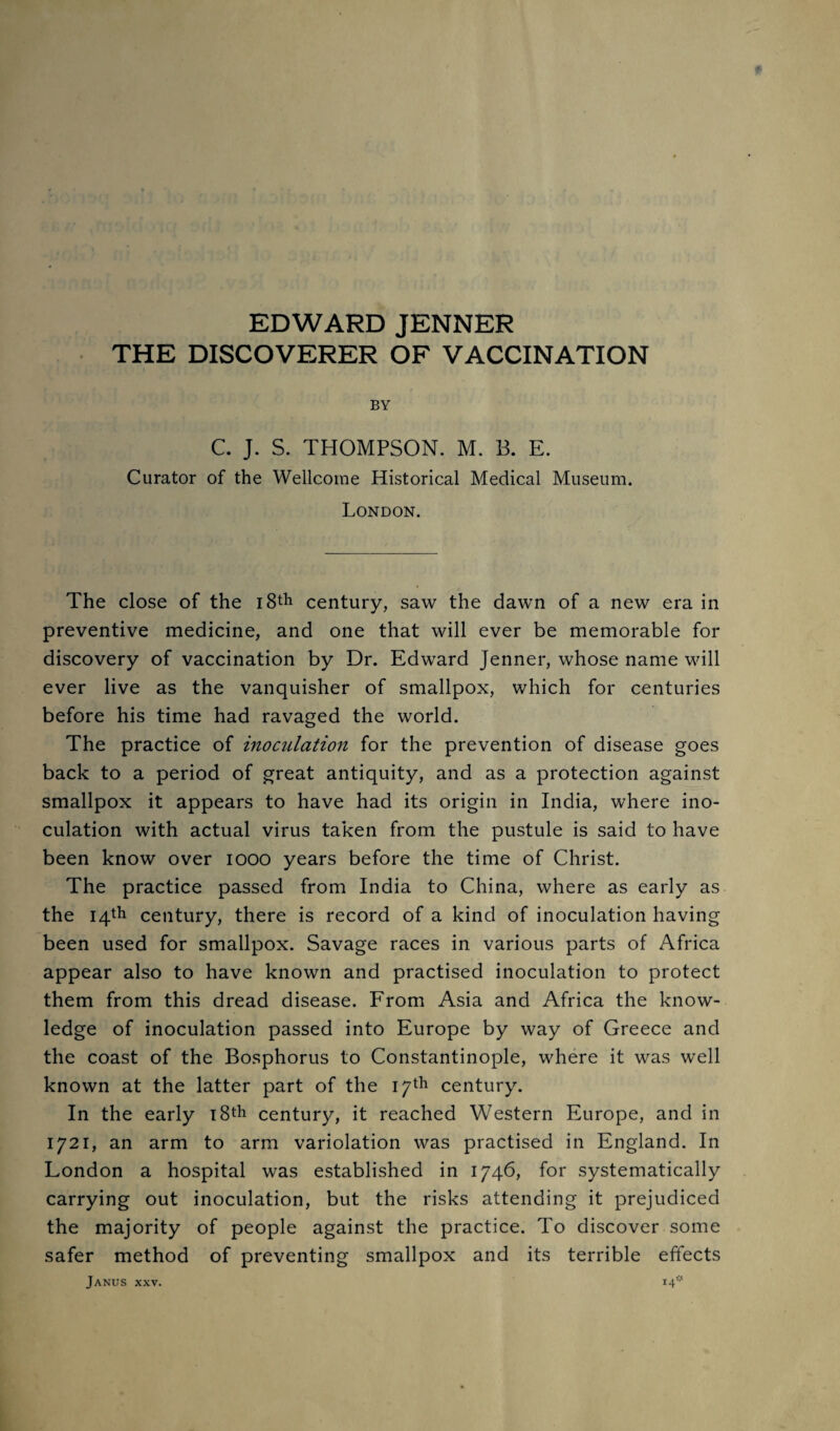 EDWARD JENNER THE DISCOVERER OF VACCINATION BY C. J. S. THOMPSON. M. B. E. Curator of the Wellcome Historical Medical Museum. London. The close of the i8th century, saw the dawn of a new era in preventive medicine, and one that will ever be memorable for discovery of vaccination by Dr. Edward Jenner, whose name will ever live as the vanquisher of smallpox, which for centuries before his time had ravaged the world. The practice of inoculation for the prevention of disease goes back to a period of great antiquity, and as a protection against smallpox it appears to have had its origin in India, where ino¬ culation with actual virus taken from the pustule is said to have been know over looo years before the time of Christ. The practice passed from India to China, where as early as the 14th century, there is record of a kind of inoculation having been used for smallpox. Savage races in various parts of Africa appear also to have known and practised inoculation to protect them from this dread disease. From Asia and Africa the know¬ ledge of inoculation passed into Europe by way of Greece and the coast of the Bosphorus to Constantinople, where it was well known at the latter part of the 17th century. In the early iStli century, it reached Western Europe, and in 1721, an arm to arm variolation was practised in England. In London a hospital was established in 1746, for systematically carrying out inoculation, but the risks attending it prejudiced the majority of people against the practice. To discover some safer method of preventing smallpox and its terrible effects Janus xxv. i4'^