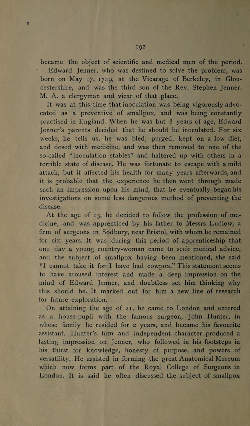 became the object of scientific and medical men of the period. Edward Jenner, who was destined to solve the problem, was born on May i'/, 1749, at the Vicarage of Berkeley, in Glou¬ cestershire, and was the third son of the Rev. Stephen Jenner. M. A. a clergyman and vicar of that place. It was at this time that inoculation was being vigorously advo¬ cated as a preventive of smallpox, and was being constantly practised in England. When he was but 8 years of age, Edward Jenner’s parents decided that he should be inoculated. For six weeks, he tells us, he was bled, purged, kept on a low diet, and dosed with medicine, and was then removed to one of the so-called “inoculation stables” and haltered up with others in a terrible state of disease. He was fortunate to escape with a mild attack, but it affected his health for many years afterwards, and it is probable that the experience he then went through made such an impression upon his mind, that he eventually began his investigations on some less dangerous method of preventing the disease. At the age of 13, he decided to follow the profession of me¬ dicine, and was apprenticed by his father to Messrs Ludlow, a firm of surgeons in Sodbury, near Bristol, with whom he remained for six years. It was during this period of apprenticeship that one day a young country-woman came to seek medical advice, and the subject of smallpox having been mentioned, she said “I cannot take it for I have had cowpox.” This statement seems to have aroused interest and made a deep impression on the mind of Edward Jenner, and doubtless set him thinking why this should be. It marked out for him a new line of research for future exploration. On attaining the age of 21, he came to London and entered as a house-pupil with the famous surgeon, John Hunter, in whose family he resided for 2 years, and became his favourite assistant. Hunter’s firm and independent character produced a lasting impression on Jenner, who followed in his footsteps in his thirst for knowledge, honesty of purpose, and powers of versatility. He assisted in forming the great Anatomical Museum which now forms part of the Royal College of Surgeons in London. It is said he often discussed the subject of smallpox