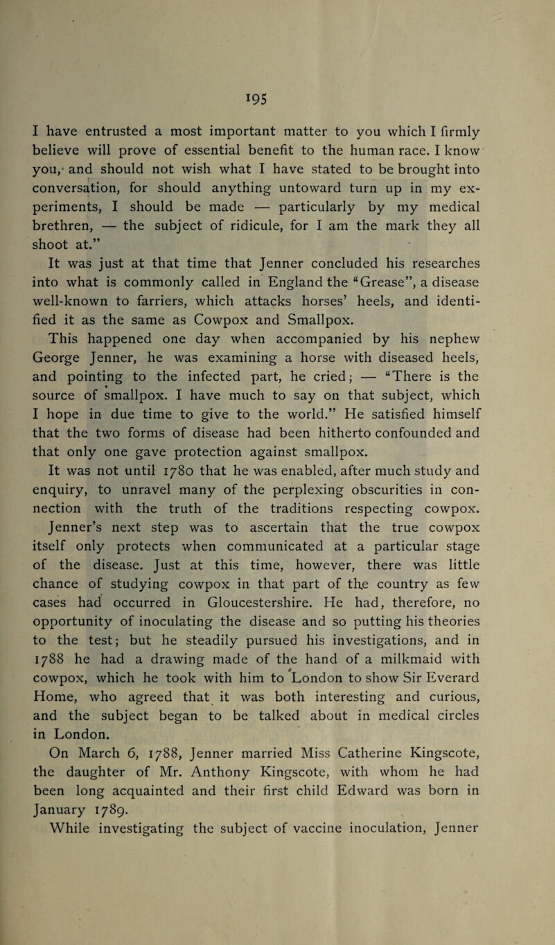 I have entrusted a most important matter to you which I firmly believe will prove of essential benefit to the human race. I know you,' and should not wish what I have stated to be brought into conversation, for should anything untoward turn up in my ex¬ periments, I should be made — particularly by my medical brethren, — the subject of ridicule, for I am the mark they all shoot at.” It was just at that time that Jenner concluded his researches into what is commonly called in England the “Grease”, a disease well-known to farriers, which attacks horses’ heels, and identi¬ fied it as the same as Cowpox and Smallpox. This happened one day when accompanied by his nephew George Jenner, he was examining a horse with diseased heels, and pointing to the infected part, he cried; — “There is the source of smallpox. I have much to say on that subject, which I hope in due time to give to the world.” He satisfied himself that the two forms of disease had been hitherto confounded and that only one gave protection against smallpox. It was not until 1780 that he was enabled, after much study and enquiry, to unravel many of the perplexing obscurities in con¬ nection with the truth of the traditions respecting cowpox. Jenner’s next step was to ascertain that the true cowpox itself only protects when communicated at a particular stage of the disease. Just at this time, however, there was little chance of studying cowpox in that part of th,e country as few cases had occurred in Gloucestershire. He had, therefore, no opportunity of inoculating the disease and so putting his theories to the test; but he steadily pursued his investigations, and in 1788 he had a drawing made of the hand of a milkmaid with cowpox, which he took with him to London to show Sir Everard Home, who agreed that it was both interesting and curious, and the subject began to be talked about in medical circles in London. On March 6, 1788, Jenner married Miss Catherine Kingscote, the daughter of Mr. Anthony Kingscote, with whom he had been long acquainted and their first child Edward was born in January 1789. While investigating the subject of vaccine inoculation, Jenner
