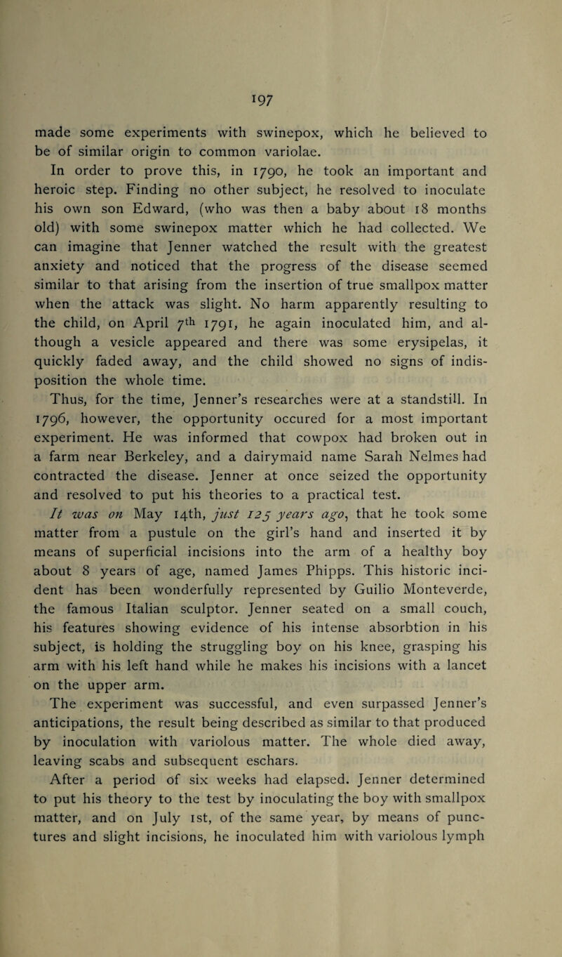 made some experiments with swinepox, which he believed to be of similar origin to common variolae. In order to prove this, in 1790, he took an important and heroic step. Finding no other subject, he resolved to inoculate his own son Edward, (who was then a baby about 18 months old) with some swinepox matter which he had collected. We can imagine that Jenner watched the result with the greatest anxiety and noticed that the progress of the disease seemed similar to that arising from the insertion of true smallpox matter when the attack was slight. No harm apparently resulting to the child, on April 7^^ I79i> he again inoculated him, and al¬ though a vesicle appeared and there was some erysipelas, it quickly faded away, and the child showed no signs of indis¬ position the whole time. Thus, for the time, Jenner’s researches were at a standstill. In 1796, however, the opportunity occured for a most important experiment. He was informed that cowpox had broken out in a farm near Berkeley, and a dairymaid name Sarah Nelmes had contracted the disease. Jenner at once seized the opportunity and resolved to put his theories to a practical test. It was on May 14th, just 12^ years ago^ that he took some matter from a pustule on the girl’s hand and inserted it by means of superficial incisions into the arm of a healthy boy about 8 years of age, named James Phipps. This historic inci¬ dent has been wonderfully represented by Guilio Monteverde, the famous Italian sculptor. Jenner seated on a small couch, his features showing evidence of his intense absorbtion in his subject, is holding the struggling boy on his knee, grasping his arm v/ith his left hand while he makes his incisions with a lancet on the upper arm. The experiment was successful, and even surpassed Jenner’s anticipations, the result being described as similar to that produced by inoculation with variolous matter. The whole died away, leaving scabs and subsequent eschars. After a period of six weeks had elapsed. Jenner determined to put his theory to the test by inoculating the boy with smallpox matter, and on July ist, of the same year, by means of punc¬ tures and slight incisions, he inoculated him with variolous lymph