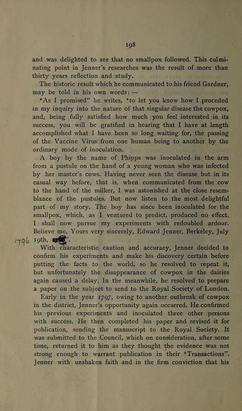 and was delighted to see that no smallpox followed. This culmi¬ nating point in Jenner’s researches was the result of more than thirty years reflection and study. The historic result which he communicated to his friend Gardner, may be told in his own words: — “As I promised” he writes, “to let you know how I proceded in my inquiry into the nature of that singular disease the cowpox, and, being fully satisfied how much you feel interested in its success, you will be gratified in hearing that I have at length accomplished what I have been so long waiting for, the passing of the Vaccine Virus from one human being to another by the ordinary mode of inoculation. A boy by the name of Phipps was inoculated in the arm from a pustule on the hand of a young woman who was infected by her master’s cows. Having never seen the disease but in its casual way before, that is, when communicated from the cow to the hand of the milker, I was astonished at the close resem¬ blance of the pustules. But now listen to the most delightful part of my story. The boy has since been inoculated for the smallpox, which, as I ventured to predict, produced no effect. I shall now pursue my experiments with redoubled ardour. Believe me. Yours very sincerely, Edward Jenner, Berkeley, July /796 19th, With characteristic caution and accuracy, Jenner decided to confirm his experiments and make his discovery certain before putting the facts to the world, so he resolved to repeat it, but unfortunately the disappearance of cowpox in the dairies again caused a delay. In the meanwhile, he resolved to prepare a paper on the subject to send to the Royal Society of London. Early in the year 1797, owing to another outbreak of cowpox in the district, Jenner’s opportunity again occurred. He confirmed his previous experiments and inoculated three other persons with success. He then completed his paper and revised it for publication, sending the manuscript to the Royal Society. It was submitted to the Council, which on consideration, after some time, returned it to him as they thought the evidence was not strong enough to warrant publication in their “Transactions”. Jenner with unshaken faith and in the firm conviction that his
