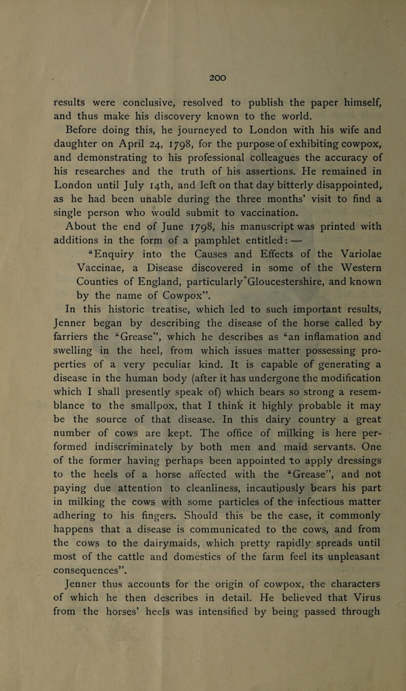 results were conclusive, resolved to publish the paper himself, and thus make his discovery known to the world. Before doing this, he journeyed to London with his wife and daughter on April 24, 1798, for the purpose of exhibiting cowpox, and demonstrating to his professional colleagues the accuracy of his researches and the truth of his assertions. He remained in London until July 14th, and left on that day bitterly disappointed, as he had been unable during the three months’ visit to find a single person who would submit to vaccination. About the end of June 1798, his manuscript was printed with additions in the form of a pamphlet entitled: — “Enquiry into the Causes and Effects of the Variolae Vaccinae, a Disease discovered in some of the Western Counties of England, particularly*Gloucestershire, and known by the name of Cowpox”. In this historic treatise, which led to such important results, Jenner began by describing the disease of the horse called by farriers the “Grease”, which he describes as “an inflamation and swelling in the heel, from which issues matter possessing pro¬ perties of a very peculiar kind. It is capable of generating a disease in the human body (after it has undergone the modification which I shall presently speak of) which bears so strong a resem¬ blance to the smallpox, that I think it highly probable it may be the source of that disease. In this dairy country a great number of cows are kept. The office of milking is here per¬ formed indiscriminately by both men and maid servants. One of the former having perhaps been appointed to apply dressings to the heels of a horse affected with the “Grease”, and not paying due attention to cleanliness, incautipusly bears his part in milking the cows with some particles of the infectious matter adhering to his fingers. Should this be the case, it commonly happens that a disease is communicated to the cows, and from the cows to the dairymaids, which pretty rapidl)^ spreads until most of the cattle and domestics of the farm feel its unpleasant consequences”. Jenner thus accounts for the origin of cowpox, the characters of which he then describes in detail. He believed that Virus from the horses’ heels was intensified by being passed through