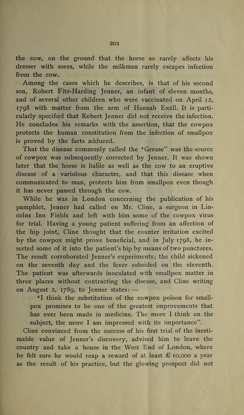 the cow, on the ground that the horse so rarely affects his dresser with sores, while the milkman rarely escapes infection from the cow. Among the cases which he describes, is that of his second son, Robert Fitz-Harding Jenner, an infant of eleven months, and of several other children who were vaccinated on April 12, 1798 with matter from the arm of Hannah Exell. It is parti¬ cularly specified that Robert Jenner did not receive the infection. He concludes his remarks with the assertion, that the cowpox protects the human constitution from the infection of smallpox is proved by the facts adduced. That the disease commonly called the “Grease” was the source of cowpox was subsequently corrected by Jenner. It was shown later that the horse is liable as well as the cow to an eruptive disease of a variolous character, and that this disease when communicated to man, protects him from smallpox even though it has never passed through the cow. While he was in London concerning the publication of his pamphlet, Jenner had called on Mr. Cline, a surgeon in Lin¬ colns Inn Fields and left with him some of the cowpox virus for trial. Having a young patient suffering from an affection of the hip joint, Cline thought that the counter irritation excited by the cowpox might prove beneficial, and in July 1798, he in¬ serted some of it into the patient’s hip by means of two punctures. The result corroborated Jenner’s experiments; the child sickened on the seventh day and the fever subsided on the eleventh. The patient was afterwards inoculated with smallpox matter in three places without contracting the disease, and Cline writing on August 2, 1789, to Jenner states: — “I think the substitution of the cowpox poison for small¬ pox promises to be one of the greatest improvements that has ever been made in medicine. The more I think on the subject, the more I am impressed with, its importance”. Cline convinced from the success of his first trial of the inesti¬ mable value of Jenner’s discovery, advised him to leave the country and take a house in the West End of London, where he felt sure he would reap a reward of at least £> 10,000 a year as the result of his practice, but the glowing prospect did not