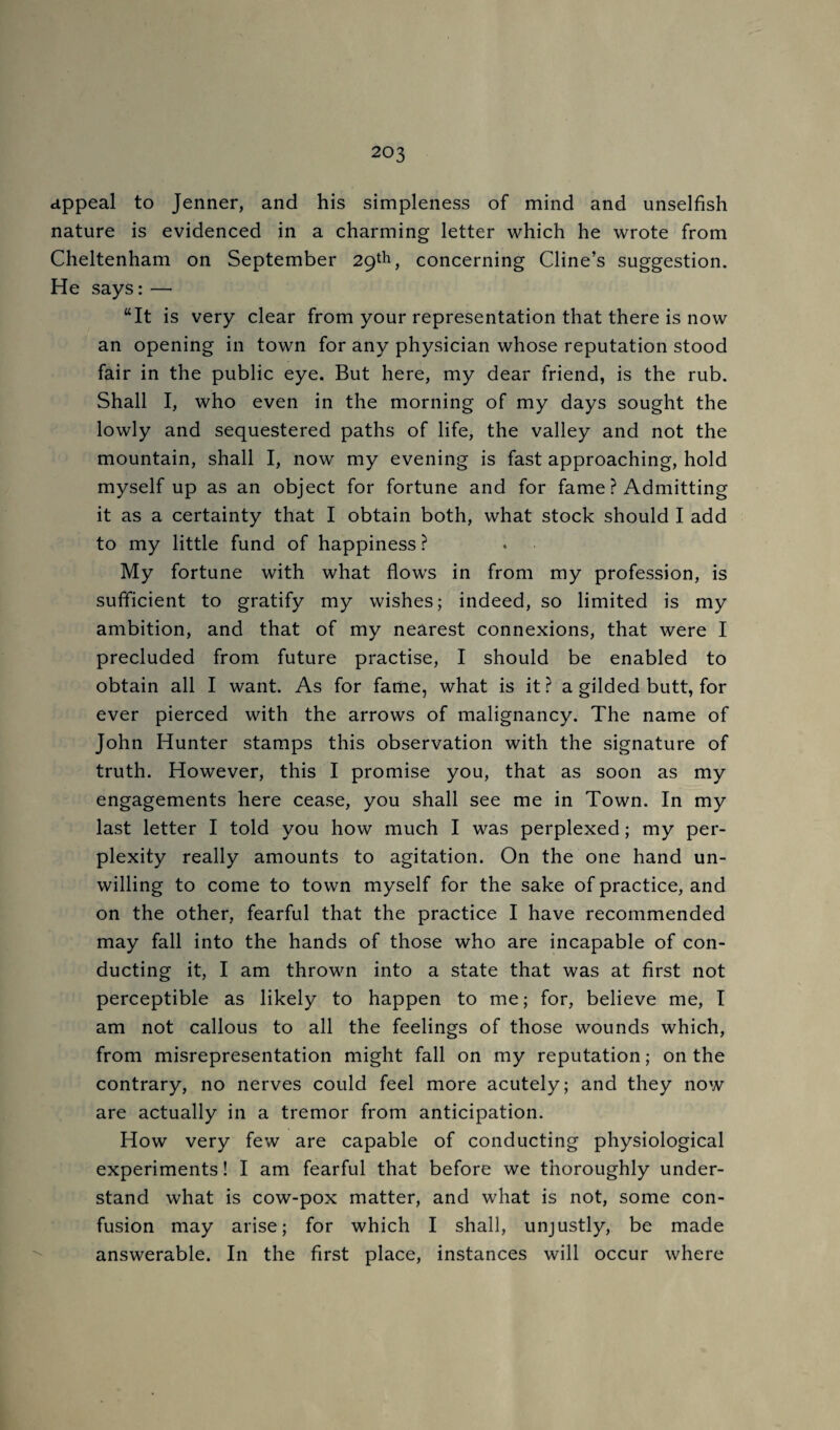 appeal to Jenner, and his simpleness of mind and unselfish nature is evidenced in a charming letter which he wrote from Cheltenham on September 29th, concerning Cline’s suggestion. He says: — ‘‘It is very clear from your representation that there is now an opening in town for any physician whose reputation stood fair in the public eye. But here, my dear friend, is the rub. Shall I, who even in the morning of my days sought the lowly and sequestered paths of life, the valley and not the mountain, shall I, now my evening is fast approaching, hold myself up as an object for fortune and for fame ? Admitting it as a certainty that I obtain both, what stock should I add to my little fund of happiness ? My fortune with what flows in from my profession, is sufficient to gratify my wishes; indeed, so limited is my ambition, and that of my nearest connexions, that were I precluded from future practise, I should be enabled to obtain all I want. As for fame, what is it ? a gilded butt, for ever pierced with the arrows of malignancy. The name of John Hunter stamps this observation with the signature of truth. However, this I promise you, that as soon as my engagements here cease, you shall see me in Town. In my last letter I told you how much I was perplexed; my per¬ plexity really amounts to agitation. On the one hand un¬ willing to come to town myself for the sake of practice, and on the other, fearful that the practice I have recommended may fall into the hands of those who are incapable of con¬ ducting it, I am thrown into a state that was at first not perceptible as likely to happen to me; for, believe me, I am not callous to all the feelings of those wounds which, from misrepresentation might fall on my reputation; on the contrary, no nerves could feel more acutely; and they now are actually in a tremor from anticipation. How very few are capable of conducting physiological experiments! I am fearful that before we thoroughly under¬ stand what is cow-pox matter, and what is not, some con¬ fusion may arise; for which I shall, unjustly, be made answerable. In the first place, instances will occur where