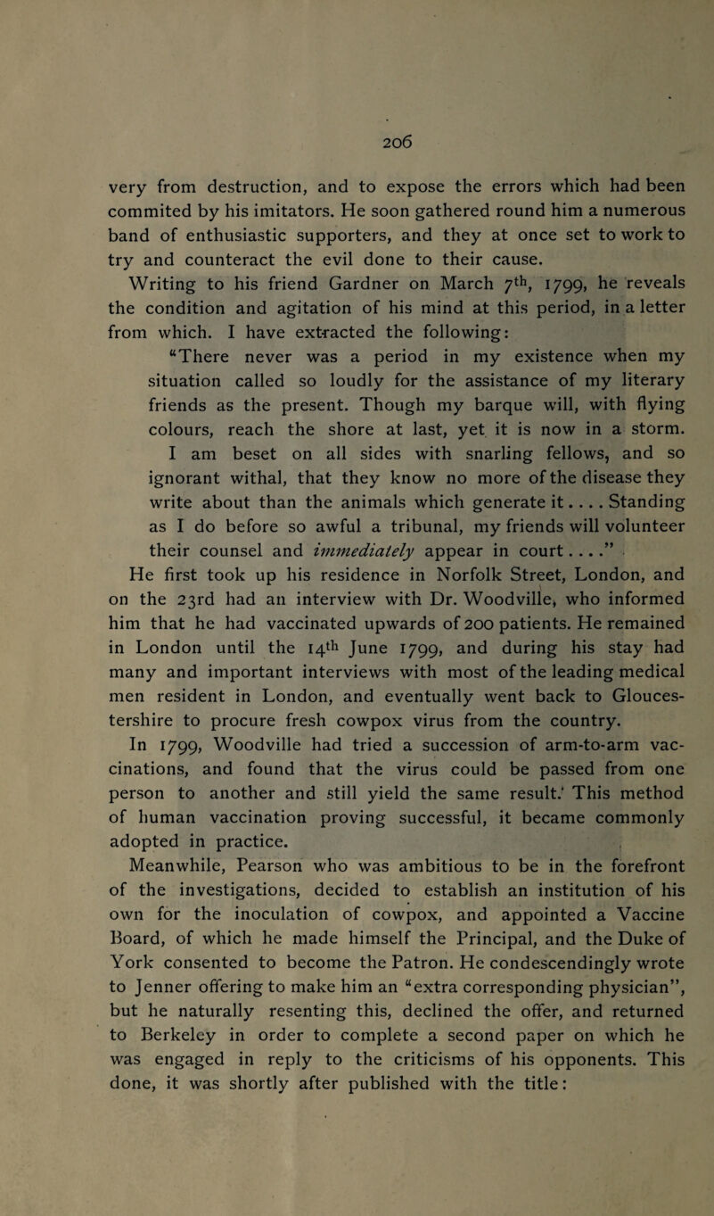 very from destruction, and to expose the errors which had been commited by his imitators. He soon gathered round him a numerous band of enthusiastic supporters, and they at once set to work to try and counteract the evil done to their cause. Writing to his friend Gardner on March 1799, he reveals the condition and agitation of his mind at this period, in a letter from which. I have ext-racted the following: “There never was a period in my existence when my situation called so loudly for the assistance of my literary friends as the present. Though my barque will, with flying colours, reach the shore at last, yet it is now in a storm. I am beset on all sides with snarling fellows, and so ignorant withal, that they know no more of the disease they write about than the animals which generate it.... Standing as I do before so awful a tribunal, my friends will volunteer their counsel and immediately appear in court....” He first took up his residence in Norfolk Street, London, and on the 23rd had an interview with Dr. Woodville^ who informed him that he had vaccinated upwards of 200 patients. He remained in London until the 14th June 1799, and during his stay had many and important interviews with most of the leading medical men resident in London, and eventually went back to Glouces¬ tershire to procure fresh cowpox virus from the country. In 1799, Woodville had tried a succession of arm-to-arm vac¬ cinations, and found that the virus could be passed from one person to another and still yield the same result.* This method of human vaccination proving successful, it became commonly adopted in practice. , Meanwhile, Pearson who was ambitious to be in the forefront of the investigations, decided to establish an institution of his own for the inoculation of cowpox, and appointed a Vaccine Board, of which he made himself the Principal, and the Duke of York consented to become the Patron. He condescendingly wrote to Jenner offering to make him an “extra corresponding physician”, but he naturally resenting this, declined the offer, and returned to Berkeley in order to complete a second paper on which he was engaged in reply to the criticisms of his opponents. This done, it was shortly after published with the title: