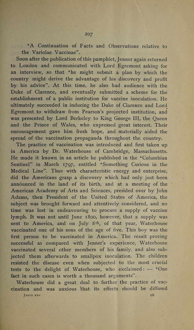 20/ “A Continuation of Facts and Observations relative to the Variolae Vaccinae”. Soon after the publication of this pamphlet, Jenner again returned to London and communicated with Lord Egremont asking for an interview, so that “he might submit a plan by which the country might derive the advantage of his discovery and profit by his advice”. At this time, he also had audience with the Duke of Clarence, and eventually submitted a scheme for the establishment of a public institution for vaccine inoculation. He ultimately succeeded in inducing the Duke of Clarence and Lord Egremont to withdraw from Pearson’s projected institution, and was presented by Lord Berkeley to King George III, the Queen and the Prince of Wales, who expressed great interest. Their encouragement gave him fresh hope, and materially aided the spread of the vaccination propaganda throughout the country. The practice of vaccination was introduced and first taken up in America by Dr. Waterhouse of Cambridge, Massachusetts. He made it known in an article he published in the “Columbian Sentinel” in March 1797, entitled “Something Curious in the Medical Line”. Thus with characteristic energy and enterprise, did the Americans grasp a discovery which had only just been announced in the land of its birth, and at a meeting of the ' American Academy of Arts and Sciences, presided over by John Adams, then President of the United States of America, the subject was brought forward and attentively considered, and no time was lost in endeavouring to procure a supply of vaccine lymph. It was not until June 1800, however, that a supply was sent to America, and on July 8t^, of that year, Waterhouse vaccinated one of his sons of the age of five. This boy was the first person to be vaccinated in America. The result proving successful as compared with Jenner’s experience, Waterhouse vaccinated several other members of his family, and also sub¬ jected them afterwards to smallpox inoculation. The children resisted the disease even when subjected to the most crucial tests to the delight of Waterhouse, who exclaimed: — “One fact in such cases is worth a thousand arguments”. Waterhouse did a great deal to further the practice of vac¬ cination and was anxious 'that its effects should be diffused i6 Janus xxv.