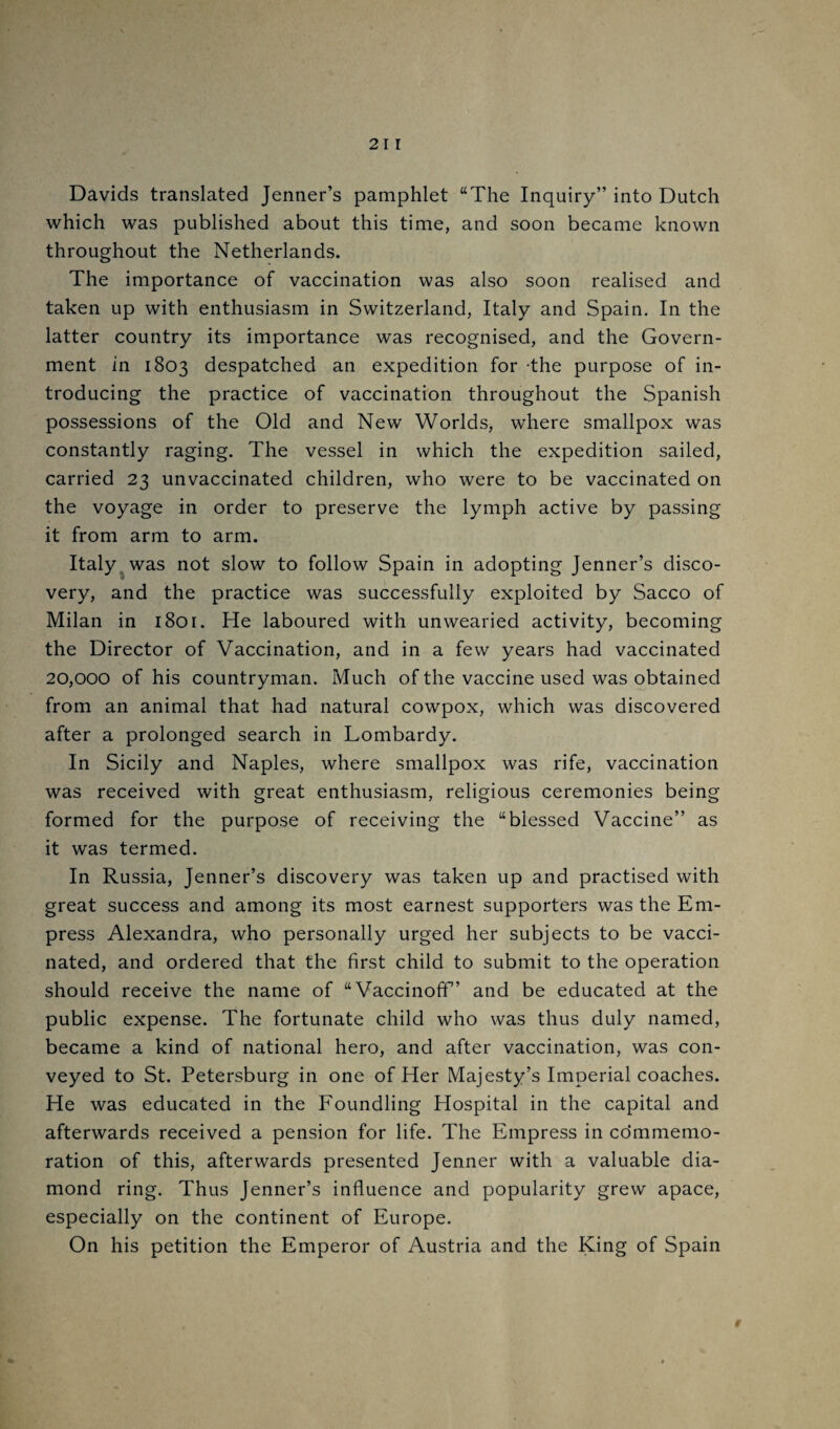 Davids translated Jenner’s pamphlet “The Inquiry” into Dutch which was published about this time, and soon became known throughout the Netherlands. The importance of vaccination was also soon realised and taken up with enthusiasm in Switzerland, Italy and Spain. In the latter country its importance was recognised, and the Govern¬ ment in 1803 despatched an expedition for -the purpose of in¬ troducing the practice of vaccination throughout the Spanish possessions of the Old and New Worlds, where smallpox was constantly raging. The vessel in which the expedition sailed, carried 23 unvaccinated children, who were to be vaccinated on the voyage in order to preserve the lymph active by passing it from arm to arm. Italy^ was not slow to follow Spain in adopting Jenner’s disco¬ very, and the practice was successfully exploited by Sacco of Milan in 1801. He laboured with unwearied activity, becoming the Director of Vaccination, and in a few years had vaccinated 20,000 of his countryman. Much of the vaccine used was obtained from an animal that had natural cowpox, which was discovered after a prolonged search in Lombardy. In Sicily and Naples, where smallpox was rife, vaccination was received with great enthusiasm, religious ceremonies being formed for the purpose of receiving the “blessed Vaccine” as it was termed. In Russia, Jenner’s discovery was taken up and practised with great success and among its most earnest supporters was the Em¬ press Alexandra, who personally urged her subjects to be vacci¬ nated, and ordered that the first child to submit to the operation should receive the name of “Vaccinoff’ and be educated at the public expense. The fortunate child who was thus duly named, became a kind of national hero, and after vaccination, was con¬ veyed to St. Petersburg in one of Her Majesty’s Imperial coaches. He was educated in the Foundling Hospital in the capital and afterwards received a pension for life. The Empress in commemo¬ ration of this, afterwards presented Jenner with a valuable dia¬ mond ring. Thus Jenner’s influence and popularity grew apace, especially on the continent of Europe. On his petition the Emperor of Austria and the King of Spain