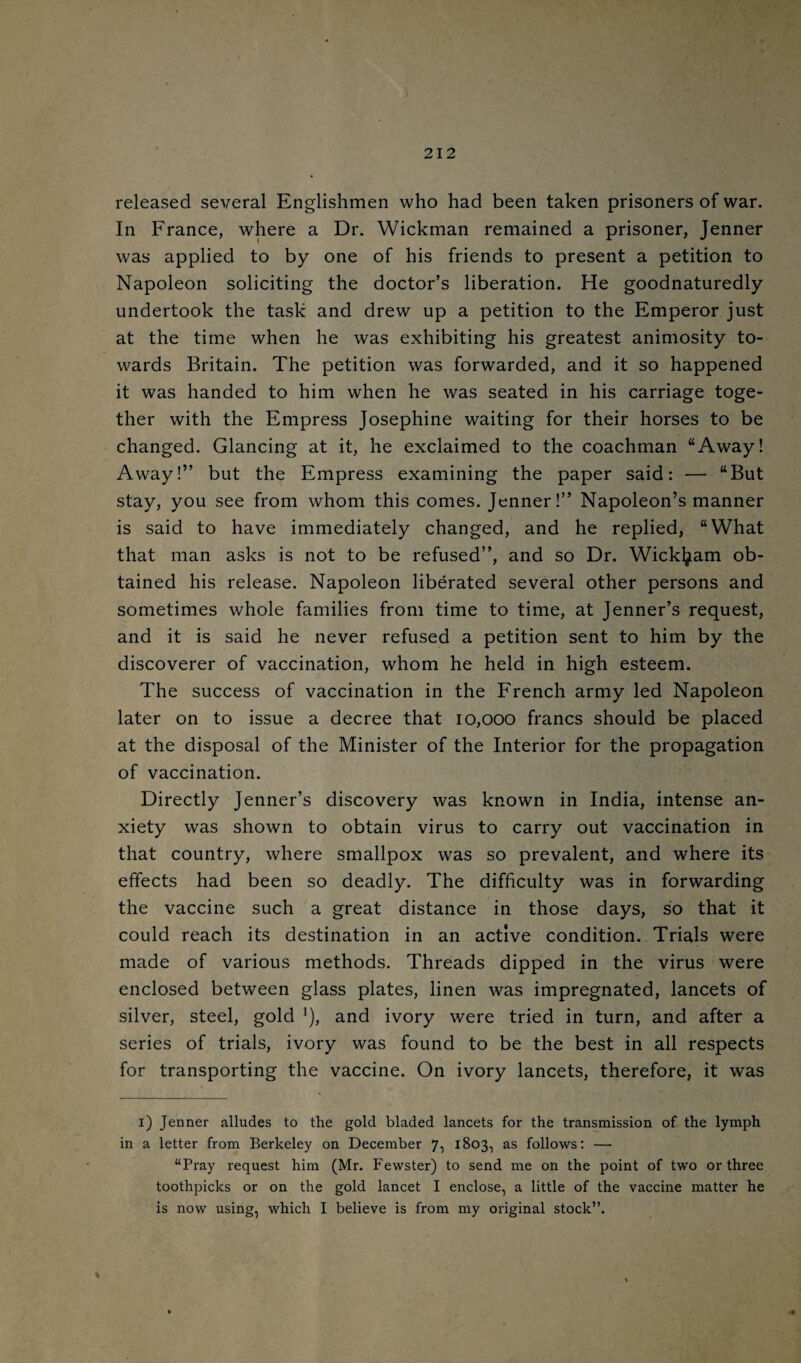 / 212 released several Englishmen who had been taken prisoners of war. In France, where a Dr. Wickman remained a prisoner, Jenner was applied to by one of his friends to present a petition to Napoleon soliciting the doctor’s liberation. He goodnaturedly undertook the task and drew up a petition to the Emperor just at the time when he was exhibiting his greatest animosity to¬ wards Britain. The petition was forwarded, and it so happened it was handed to him when he was seated in his carriage toge¬ ther with the Empress Josephine waiting for their horses to be changed. Glancing at it, he exclaimed to the coachman “Away! Away!” but the Empress examining the paper said: — “But stay, you see from whom this comes. Jenner!” Napoleon’s manner is said to have immediately changed, and he replied, “What that man asks is not to be refused”, and so Dr. Wickl^am ob¬ tained his release. Napoleon liberated several other persons and sometimes whole families from time to time, at Jenner’s request, and it is said he never refused a petition sent to him by the discoverer of vaccination, whom he held in high esteem. The success of vaccination in the French army led Napoleon later on to issue a decree that 10,000 francs should be placed at the disposal of the Minister of the Interior for the propagation of vaccination. Directly Jenner’s discovery was known in India, intense an¬ xiety was shown to obtain virus to carry out vaccination in that country, where smallpox was so prevalent, and where its effects had been so deadly. The difficulty was in forwarding the vaccine such a great distance in those days, so that it could reach its destination in an active condition. Trials were made of various methods. Threads dipped in the virus were enclosed between glass plates, linen was impregnated, lancets of silver, steel, gold ^), and ivory were tried in turn, and after a series of trials, ivory was found to be the best in all respects for transporting the vaccine. On ivory lancets, therefore, it was i) Jenner alludes to the gold bladed lancets for the transmission of the lymph in a letter from Berkeley on December 7, 1803, as follows: — “Pray request him (Mr. Fewster) to send me on the point of two or three toothpicks or on the gold lancet I enclose, a little of the vaccine matter he is now using, which I believe is from my original stock”. %