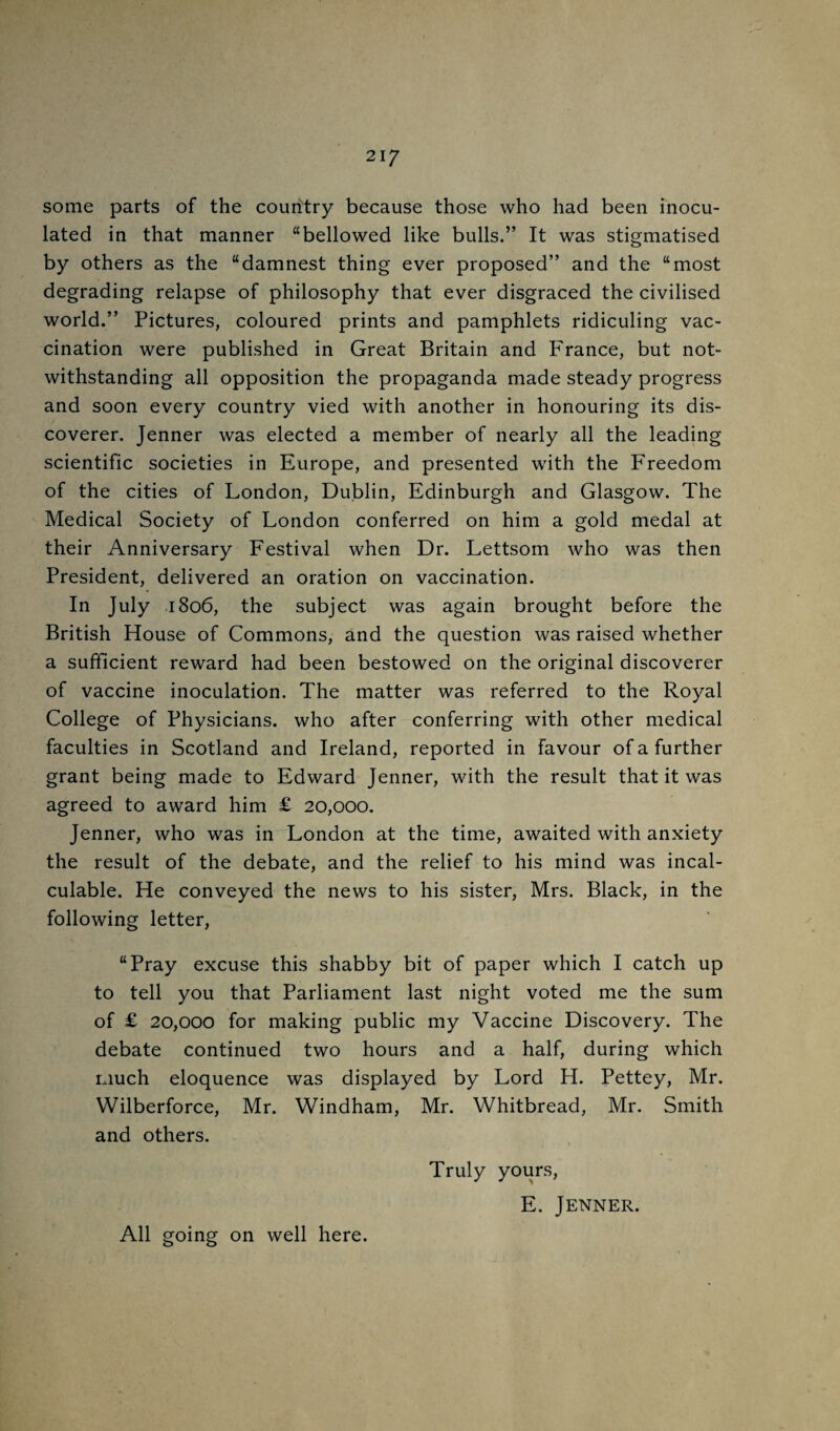 21/ some parts of the country because those who had been inocu¬ lated in that manner “bellowed like bulls.” It was stigmatised by others as the “damnest thing ever proposed” and the “most degrading relapse of philosophy that ever disgraced the civilised world.” Pictures, coloured prints and pamphlets ridiculing vac¬ cination were published in Great Britain and P'rance, but not¬ withstanding all opposition the propaganda made steady progress and soon every country vied with another in honouring its dis¬ coverer. Jenner was elected a member of nearly all the leading scientific societies in Europe, and presented with the Freedom of the cities of London, Dublin, Edinburgh and Glasgow. The Medical Society of London conferred on him a gold medal at their Anniversary Festival when Dr. Lettsom who was then President, delivered an oration on vaccination. In July 1806, the subject was again brought before the British House of Commons, and the question was raised whether a sufficient reward had been bestowed on the original discoverer of vaccine inoculation. The matter was referred to the Royal College of Physicians, who after conferring with other medical faculties in Scotland and Ireland, reported in favour of a further grant being made to Edward Jenner, with the result that it was agreed to award him £ 20,000. Jenner, who was in London at the time, awaited with anxiety the result of the debate, and the relief to his mind was incal¬ culable. He conveyed the news to his sister, Mrs. Black, in the following letter, “Pray excuse this shabby bit of paper which I catch up to tell you that Parliament last night voted me the sum of £ 20,000 for making public my Vaccine Discovery. The debate continued two hours and a half, during which much eloquence was displayed by Lord H. Pettey, Mr. Wilberforce, Mr. Windham, Mr. Whitbread, Mr. Smith and others. Truly yours, E. Jenner. All going on well here.