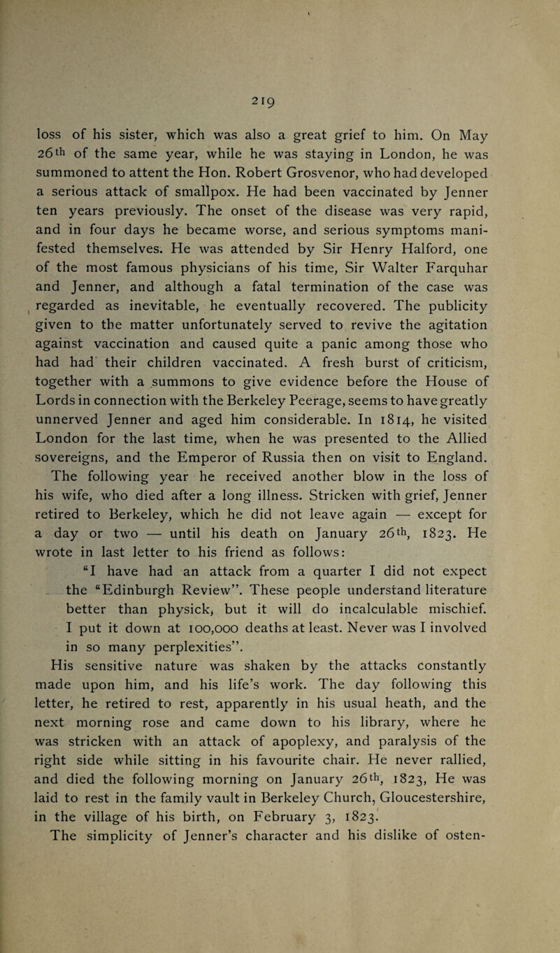 loss of his sister, which was also a great grief to him. On May 26of the same year, while he was staying in London, he was summoned to attent the Hon. Robert Grosvenor, who had developed a serious attack of smallpox. He had been vaccinated by Jenner ten years previously. The onset of the disease was very rapid, and in four days he became worse, and serious symptoms mani¬ fested themselves. He was attended by Sir Henry Halford, one of the most famous physicians of his time. Sir Walter Farquhar and Jenner, and although a fatal termination of the case was regarded as inevitable, he eventually recovered. The publicity given to the matter unfortunately served to revive the agitation against vaccination and caused quite a panic among those who had had their children vaccinated. A fresh burst of criticism, together with a summons to give evidence before the House of Lords in connection with the Berkeley Peerage, seems to have greatly unnerved Jenner and aged him considerable. In 1814, he visited London for the last time, when he was presented to the Allied sovereigns, and the Emperor of Russia then on visit to England. The following year he received another blow in the loss of his wife, who died after a long illness. Stricken with grief, Jenner retired to Berkeley, which he did not leave again — except for a day or two — until his death on January 261823. He wrote in last letter to his friend as follows: “I have had an attack from a quarter I did not expect _ -the “Edinburgh Review”. These people understand literature better than physick> but it will do incalculable mischief. I put it down at 100,000 deaths at least. Never was I involved in so many perplexities”. His sensitive nature was shaken by the attacks constantly made upon him, and his life’s work. The day following this letter, he retired to rest, apparently in his usual heath, and the next morning rose and came down to his library, where he was stricken with an attack of apoplexy, and paralysis of the right side while sitting in his favourite chair. He never rallied, and died the following morning on January 26tti, 1823, He was laid to rest in the family vault in Berkeley Church, Gloucestershire, in the village of his birth, on February 3, 1823. The simplicity of Jenner’s character and his dislike of osten-