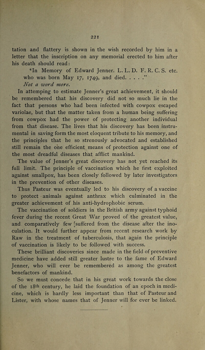 tation and flattery is shown in the wish recorded by him in a letter that the inscription on any memorial erected to him after his death should read: “In Memory of Edward Jenner. L. L. D. F, R. C. S. etc. who was born May 17, 1749, and died.” Not a word more. In attemping to estimate Jenner’s great achievement, it should be remembered that his discovery did not so much lie in the fact that persons who had been infected with cowpox escaped variolae, but that the matter taken from a human being suffering from cowpox had the power of protecting another individual from that disease. The lives that his discovery has been instru¬ mental in saving form the most eloquent tribute to his memory, and the principles that he so strenously advocated and established still remain the one efficient means of protection against one of the most dreadful diseases that afflict mankind. The value of Jenner’s great discovery has not yet reached its full limit. The principle of vaccination which he first exploited against smallpox, has been closely followed by later investigators in the prevention of other diseases. Thus Pasteur was eventually led to his discovery of a vaccine to protect • animals against anthrax which culminated in the greater achievement of his anti-hydrophobic serum. The vaccination of soldiers in the British army against typhoid fever during the recent Great War proved of the greatest value, and comparatively few [suffered from the disease after the ino¬ culation. It would further appear from recent research work by Raw in the treatment of tuberculosis, that again the principle of vaccination is likely to be followed with success. These brilliant discoveries since made in the field of preventive medicine have added still greater lustre to the fame of Edward Jenner, who will ever be remembered as among the greatest benefactors of mankind. So we must concede that in his great work towards the close of the 18th century, he laid the foundation of an epoch in medi¬ cine, which is hardly less important than that of Pasteur and Lister, with whose names that of Jenner will for ever be linked. f