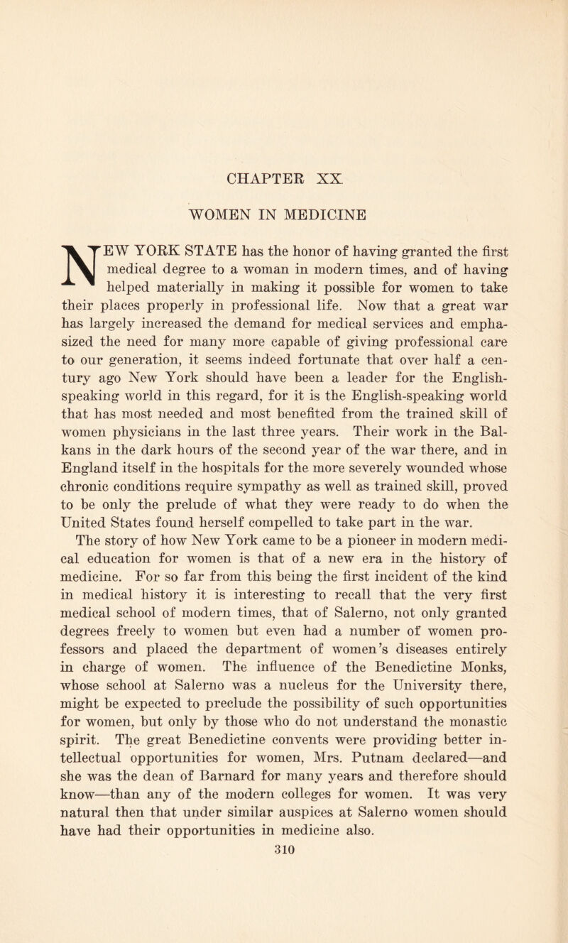 CHAPTER XX WOMEN IN MEDICINE NEW YORK STATE has the honor of having granted the first medical degree to a woman in modern times, and of having helped materially in making it possible for women to take their places properly in professional life. Now that a great war has largely increased the demand for medical services and empha¬ sized the need for many more capable of giving professional care to our generation, it seems indeed fortunate that over half a cen¬ tury ago New York should have been a leader for the English- speaking world in this regard, for it is the English-speaking world that has most needed and most benefited from the trained skill of women physicians in the last three years. Their work in the Bal¬ kans in the dark hours of the second year of the war there, and in England itself in the hospitals for the more severely wounded whose chronic conditions require sympathy as well as trained skill, proved to be only the prelude of what they were ready to do when the United States found herself compelled to take part in the war. The story of how New York came to be a pioneer in modern medi¬ cal education for women is that of a new era in the history of medicine. For so far from this being the first incident of the kind in medical history it is interesting to recall that the very first medical school of modern times, that of Salerno, not only granted degrees freely to women but even had a number of women pro¬ fessors and placed the department of women’s diseases entirely in charge of women. The influence of the Benedictine Monks, whose school at Salerno was a nucleus for the University there, might be expected to preclude the possibility of such opportunities for women, but only by those who do not understand the monastic spirit. The great Benedictine convents were providing better in¬ tellectual opportunities for women, Mrs. Putnam declared—and she was the dean of Barnard for many years and therefore should know—than any of the modern colleges for women. It was very natural then that under similar auspices at Salerno women should have had their opportunities in medicine also.