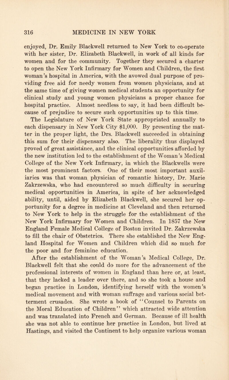 enjoyed, Dr. Emily Blackwell returned to New York to co-operate with her sister, Dr. Elizabeth Blackwell, in work of all kinds for women and for the community. Together they secured a charter to open the New York Infirmary for Women and Children, the first woman’s hospital in America, with the avowed dual purpose of pro¬ viding free aid for needy women from women physicians, and at the same time of giving women medical students an opportunity for clinical study and young women physicians a proper chance for hospital practice. Almost needless to say, it had been difficult be¬ cause of prejudice to secure such opportunities up to this time. The Legislature of New York State appropriated annually to each dispensary in New York City $1,000. By presenting the mat¬ ter in the proper light, the Drs. Blackwell succeeded in obtaining this sum for their dispensary also. The liberality thus displayed proved of great assistance, and the clinical opportunities afforded by the new institution led to the establishment of the Woman’s Medical College of the New York Infirmary, in which the Blackwells were the most prominent factors. One of their most important auxil¬ iaries was that woman physician of romantic history, Dr. Marie Zakrzewska, who had encountered so much difficulty in securing medical opportunities in America, in spite of her acknowledged ability, until, aided by Elizabeth Blackwell, she secured her op¬ portunity for a degree in medicine at Cleveland and then returned to New York to help in the struggle for the establishment of the New York Infirmary for Women and Children. In 1857 the New England Female Medical College of Boston invited Dr. Zakrzewska to fill the chair of Obstetrics. There she established the New Eng¬ land Hospital for Women and Children which did so much for the poor and for feminine education. After the establishment of the Woman’s Medical College, Dr. Blackwell felt that she could do more for the advancement of the professional interests of women in England than here or, at least, that they lacked a leader over there, and so she took a house and began practice in London, identifying herself with the women’s medical movement and with woman suffrage and various social bet¬ terment crusades. She wrote a book of “Counsel to Parents on the Moral Education of Children” which attracted wide attention and was translated into French and German. Because of ill health she was not able to continue her practice in London, but lived at Hastings, and visited the Continent to help organize various woman