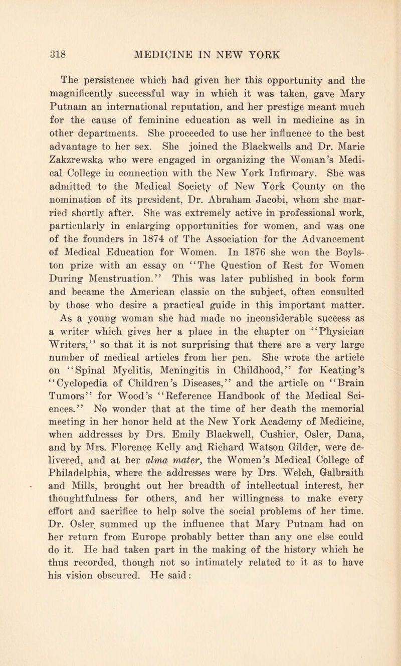 The persistence which had given her this opportunity and the magnificently successful way in which it was taken, gave Mary Putnam an international reputation, and her prestige meant much for the cause of feminine education as well in medicine as in other departments. She proceeded to use her influence to the best advantage to her sex. She joined the Blackwells and Dr. Marie Zakzrewska who were engaged in organizing the Woman’s Medi¬ cal College in connection with the New York Infirmary. She was admitted to the Medical Society of New York County on the nomination of its president, Dr. Abraham Jacobi, whom she mar¬ ried shortly after. She was extremely active in professional work, particularly in enlarging opportunities for women, and was one of the founders in 1874 of The Association for the Advancement of Medical Education for Women. In 1876 she won the Boyls- ton prize with an essay on “The Question of Rest for Women During Menstruation.” This was later published in book form and became the American classic on the subject, often consulted by those who desire a practical guide in this important matter. As a young woman she had made no inconsiderable success as a writer which gives her a place in the chapter on “Physician Writers,” so that it is not surprising that there are a very large number of medical articles from her pen. She wrote the article on “Spinal Myelitis, Meningitis in Childhood,” for Keating’s “Cyclopedia of Children’s Diseases,” and the article on “Brain Tumors” for Wood’s “Reference Handbook of the Medical Sci¬ ences.” No wonder that at the time of her death the memorial meeting in her honor held at the New York Academy of Medicine, when addresses by Drs. Emily Blackwell, Cushier, Osier, Dana, and by Mrs. Florence Kelly and Richard Watson Gilder, were de¬ livered, and at her alma mater, the Women’s Medical College of Philadelphia, where the addresses were by Drs. Welch, Galbraith and Mills, brought out her breadth of intellectual interest, her thoughtfulness for others, and her willingness to make every effort and sacrifice to help solve the social problems of her time. Dr. Osier summed up the influence that Mary Putnam had on her return from Europe probably better than any one else could do it. He had taken part in the making of the history which he thus recorded, though not so intimately related to it as to have his vision obscured. He said: